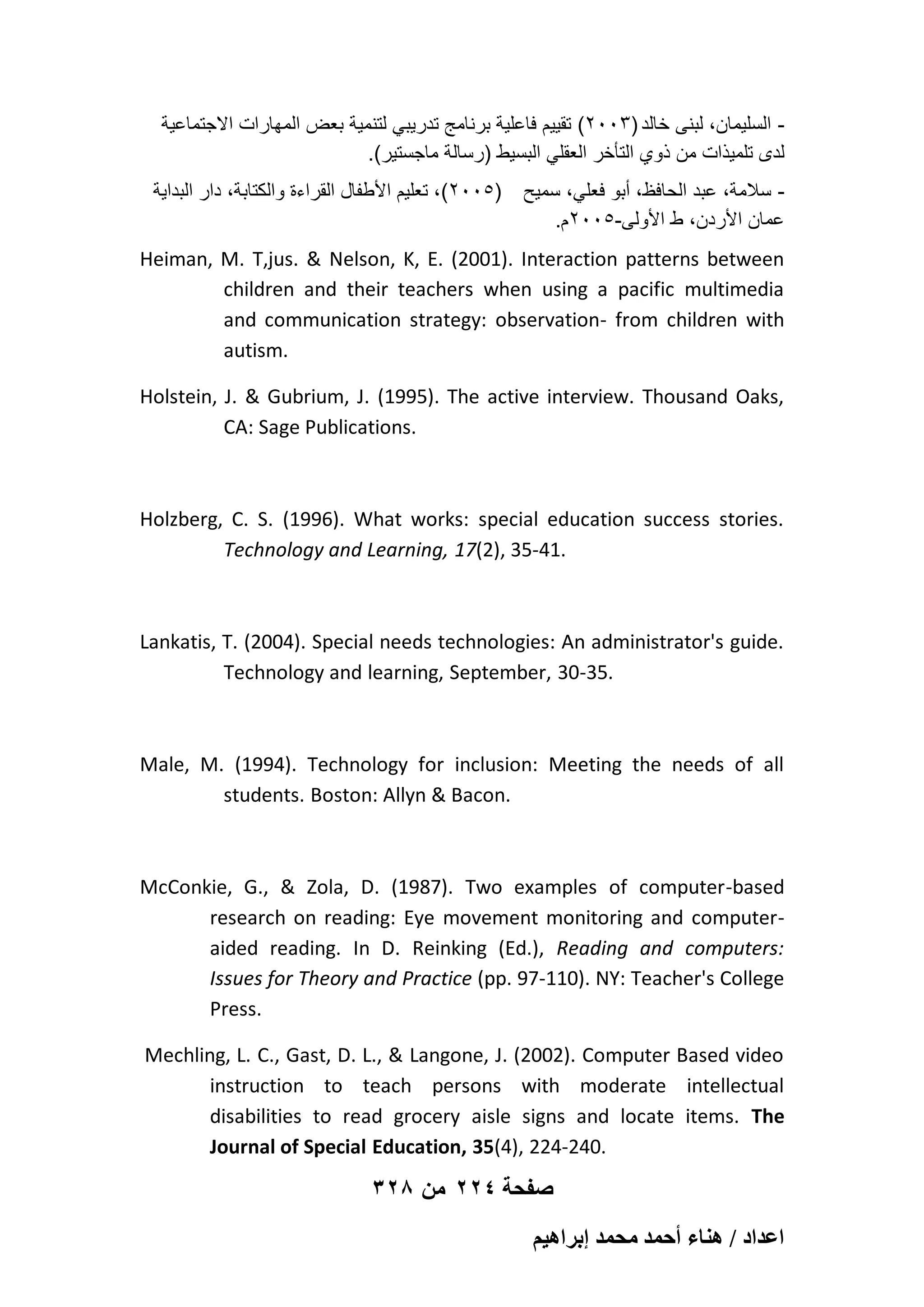 ‫ السلٌمان، لبنى خالد )3002( تقٌٌم فاعلٌة برنامج تدرٌبً لتنمٌة بعض المهارات االجتماعٌة‬.(‫لدى تلمٌذات من ذوي التؤخر العقلً البسٌط )رسالة ماجستٌر‬
‫)5002(، تعلٌم األطفال القراءة والكتابة، دار البداٌة‬

‫ سالمة، عبد الحافظ، أبو فعلً، سمٌح‬.‫عمان األردن، ط األولى-5002م‬

Heiman, M. T,jus. & Nelson, K, E. (2001). Interaction patterns between
children and their teachers when using a pacific multimedia
and communication strategy: observation- from children with
autism.
Holstein, J. & Gubrium, J. (1995). The active interview. Thousand Oaks,
CA: Sage Publications.

Holzberg, C. S. (1996). What works: special education success stories.
Technology and Learning, 17(2), 35-41.

Lankatis, T. (2004). Special needs technologies: An administrator's guide.
Technology and learning, September, 30-35.

Male, M. (1994). Technology for inclusion: Meeting the needs of all
students. Boston: Allyn & Bacon.

McConkie, G., & Zola, D. (1987). Two examples of computer-based
research on reading: Eye movement monitoring and computeraided reading. In D. Reinking (Ed.), Reading and computers:
Issues for Theory and Practice (pp. 97-110). NY: Teacher's College
Press.
Mechling, L. C., Gast, D. L., & Langone, J. (2002). Computer Based video
instruction to teach persons with moderate intellectual
disabilities to read grocery aisle signs and locate items. The
Journal of Special Education, 35(4), 224-240.

328 ‫صفحة 422 من‬
ْ٤ٛ‫حػيحى / ٛ٘خء أكٔي ٓلٔي ارَح‬

 