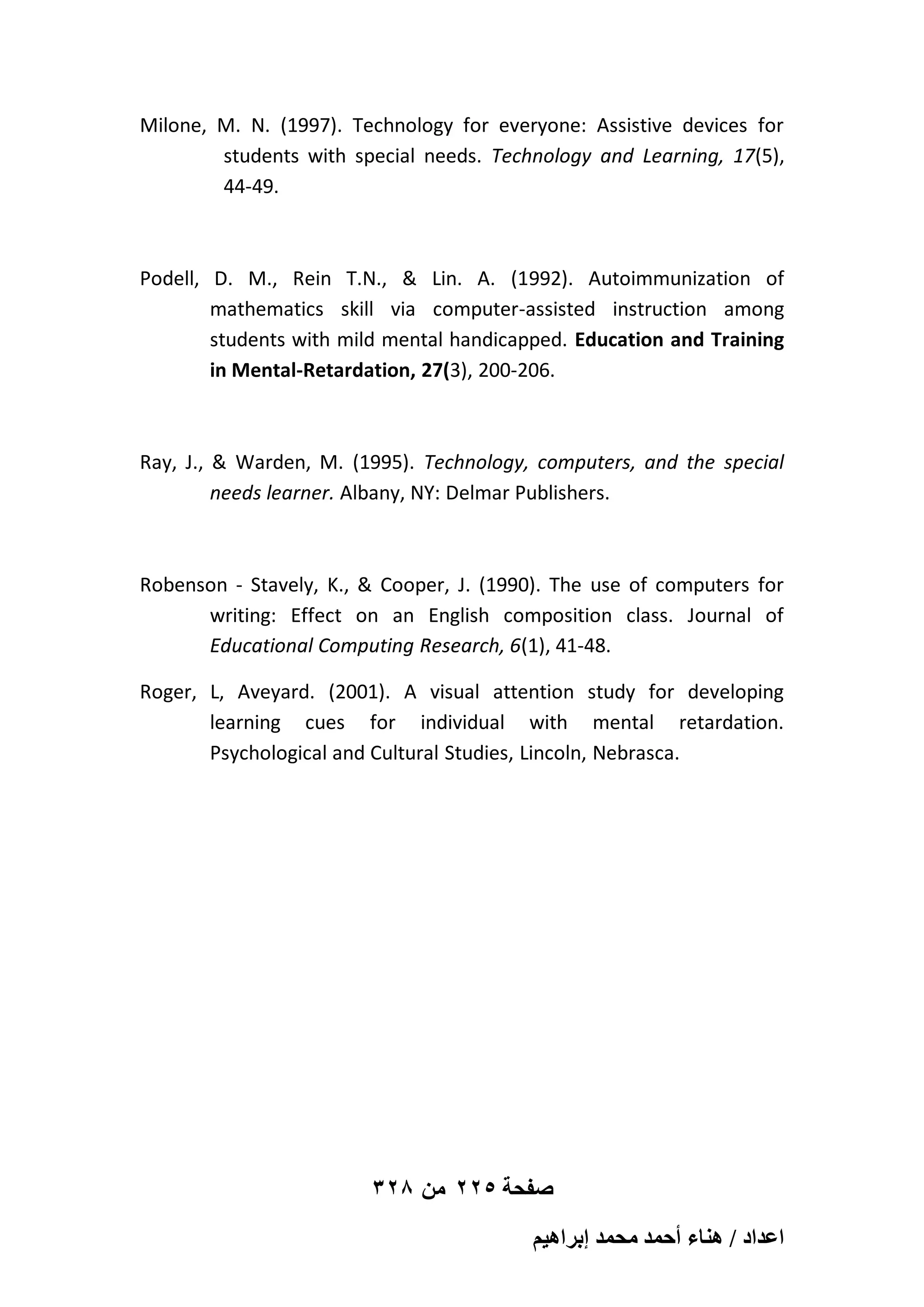 Milone, M. N. (1997). Technology for everyone: Assistive devices for
students with special needs. Technology and Learning, 17(5),
44-49.

Podell, D. M., Rein T.N., & Lin. A. (1992). Autoimmunization of
mathematics skill via computer-assisted instruction among
students with mild mental handicapped. Education and Training
in Mental-Retardation, 27(3), 200-206.

Ray, J., & Warden, M. (1995). Technology, computers, and the special
needs learner. Albany, NY: Delmar Publishers.

Robenson - Stavely, K., & Cooper, J. (1990). The use of computers for
writing: Effect on an English composition class. Journal of
Educational Computing Research, 6(1), 41-48.
Roger, L, Aveyard. (2001). A visual attention study for developing
learning cues for individual with mental retardation.
Psychological and Cultural Studies, Lincoln, Nebrasca.

328 ‫صفحة 522 من‬
ْ٤ٛ‫حػيحى / ٛ٘خء أكٔي ٓلٔي ارَح‬

 