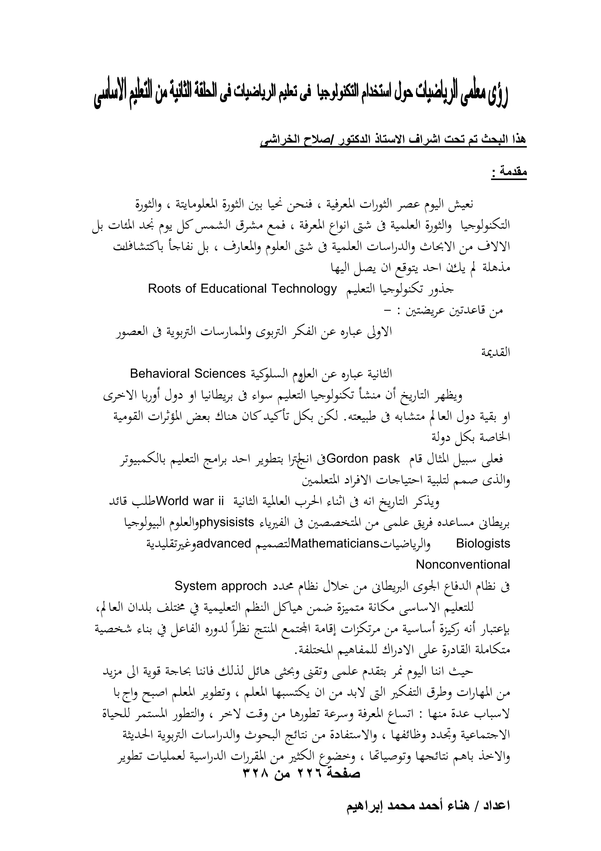 ‫هذا البحث تم تحت اشراؾ االستاذ الدكتور /صالح الخراشى‬
‫مقدمة :‬

‫نعيش اليوم عصر الثورات ادلعرفية ، فنحن رميا بني الثورة ادلعلومايتة ، والثورة‬
‫التكنولوجيا والثورة العلمية ىف شىت انواع ادلعرفة ، فمع مشرق الشمس كل يوم ذمد ادلئات بل‬
‫ات‬
‫االالف من االحباث والدراسات العلمية ىف شىت العلوم وادلعارف ، بل نفاجأ باكتشاف‬
‫مذىلة مل يكن احد يتوقع ان يصل اليها‬
‫جذور تكنولوجيا التعليم ‪Roots of Educational Technology‬‬
‫من قاعدتني عريضتني : -‬
‫االوىل عباره عن الفكر الًتبوى وادلمارسات الًتبوية ىف العصور‬
‫القدمية‬
‫كية ‪Behavioral Sciences‬‬
‫الثانية عباره عن وم السلو‬
‫العل‬
‫ويظهر التاريخ أن منشأ تكنولوجيا التعليم سواء ىف بريطانيا او دول أوربا االخرى‬
‫او بقية دول العامل متشابو ىف طبيعتو. لكن بكل تأكيد كان ىناك بعض ادلؤثرات القومية‬
‫اخلاصة بكل دولة‬
‫فعلى سبيل ادلثال قام ‪Gordon pask‬ىف انجًتا بتطوير احد برامج التعليم بالكمبيوتر‬
‫ل‬
‫والذى صمم لتلبية احتياجات االفراد ادلتعلمني‬
‫ويذكر التاريخ انو ىف اثناء احلرب العادلية الثانية ‪World war ii‬طلب قائد‬
‫بريطاىن مساعده فريق علمى من ادلتخصصني ىف الفريياء ‪physisists‬والعلوم البيولوجيا‬
‫‪ Biologists‬والرياضيات‪Mathematicians‬لتصميم ‪advanced‬وغريتقليدية‬
‫‪Nonconventional‬‬

‫ىف نظام الدفاع اجلوى الربيطاىن من خالل نظام حمدد‬
‫للتعليم االساسى مكانة متميزة ضمن ىياكل النظم التعليمية يف خمتلف بلدان العامل،‬
‫بإعتبار أنو كيزة أساسية من مرتكزات إقامة اجملتمع ادلنتج نظراً لدوره الفاعل يف بناء شخصية‬
‫ر‬
‫متكاملة القادرة على االدراك للمفاىيم ادلختلفة.‬
‫حيث اننا اليوم منر بتقدم علمى وتقٌت وحبثى ىائل لذلك فاننا حباجة قوية اىل مزيد‬
‫من ادلهارات وطرق التفكري الىت البد من ان يكتسبها ادلعلم ، وتطوير ادلعلم اصبح واج با‬
‫السباب عدة منها : اتساع ادلعرفة وسرعة تطورىا من وقت الخر ، والتطور ادلستمر للحياة‬
‫االجتماعية وجتدد وظائفها ، واالستفادة من نتائج البحوث والدراسات الًتبوية احلديثة‬
‫واالخذ باىم نتائجها وتوصياهتا ، وخضوع الكثري من ادلقررات الدراسية لعمليات تطوير‬
‫‪System approch‬‬

‫صفحة 622 من 823‬

‫حػيحى / ٛ٘خء أكٔي ٓلٔي ارَحٛ٤ْ‬

 