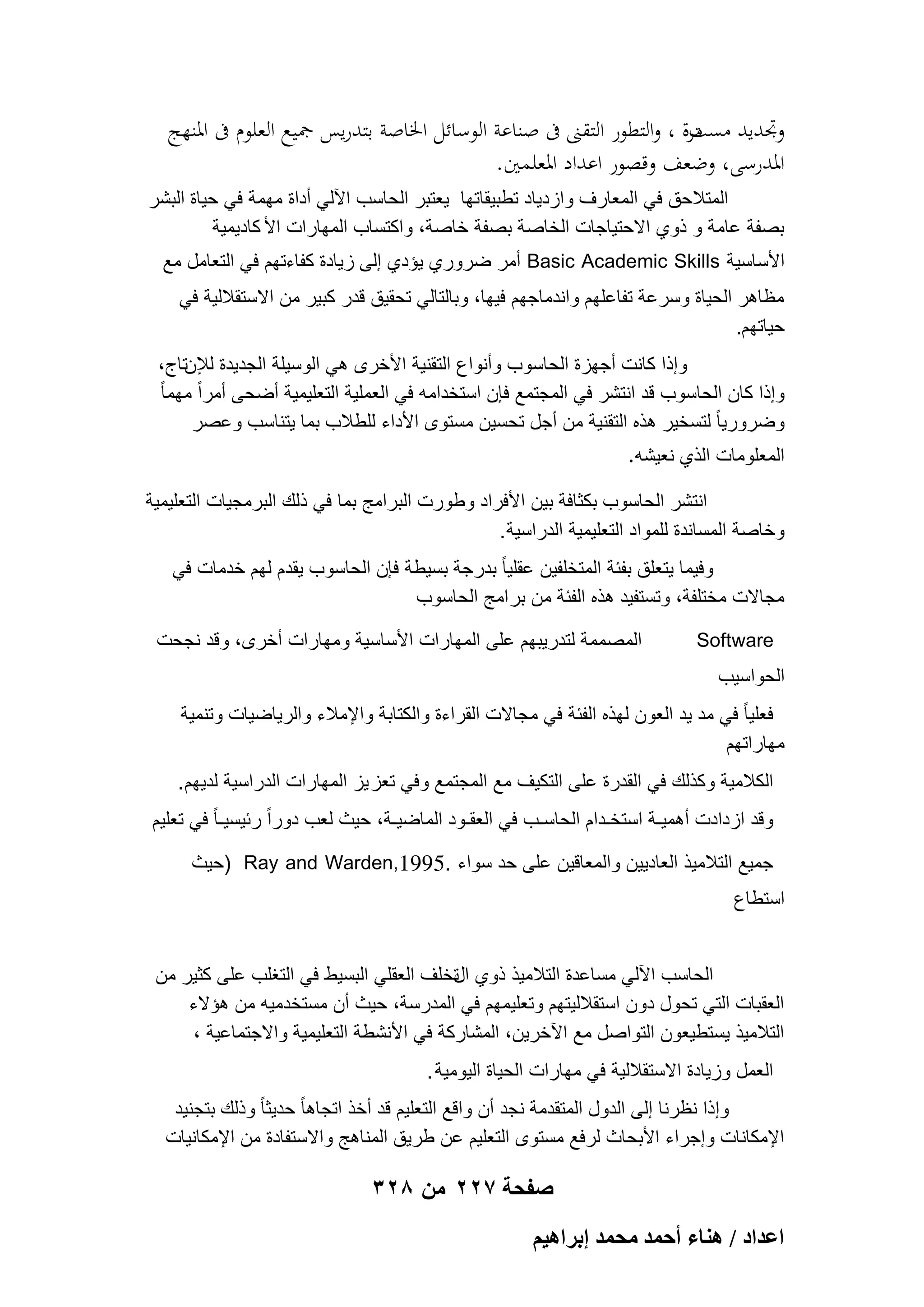 ‫وجتديد مرة ، والتطور التقٌت ىف صناعة الوسائل اخلاصة بتدريس مجيع العلوم ىف ادلنهج‬
‫مست‬
‫ادلدرسى، وضعف وقصور اعداد ادلعلمني.‬
‫المتالحق فً المعارؾ وازدٌاد تطبٌقاتها ٌعتبر الحاسب اآللً أداة مهمة فً حٌاة البشر‬
‫بصفة عامة و ذوي االحتٌاجات الخاصة بصفة خاصة، واكتساب المهارات األ كادٌمٌة‬
‫األساسٌة ‪ Basic Academic Skills‬أمر ضروري ٌإدي إلى زٌادة كفاءتهم فً التعامل مع‬
‫مظاهر الحٌاة وسرعة تفاعلهم واندماجهم فٌها، وبالتالً تحقٌق قدر كبٌر من االستقاللٌة فً‬
‫حٌاتهم.‬
‫وإذا كانت أجهزة الحاسوب وأنواع التقنٌة األخرى هً الوسٌلة الجدٌدة لإلنتاج،‬
‫وإذا كان الحاسوب قد انتشر فً المجتمع فإن استخدامه فً العملٌة التعلٌمٌة أضحى أمراً مهما ً‬
‫وضرورٌا ً لتسخٌر هذه التقنٌة من أجل تحسٌن مستوى األداء للطالب بما ٌتناسب وعصر‬
‫المعلومات الذي نعٌشه.‬
‫انتشر الحاسوب بكثافة بٌن األفراد وطورت البرامج بما فً ذلك البرمجٌات التعلٌمٌة‬
‫وخاصة المساندة للمواد التعلٌمٌة الدراسٌة .‬
‫وفٌما ٌتعلق بفبة المتخلفٌن عقلٌا ً بدرجة بسٌطة فإن الحاسوب ٌقدم لهم خدمات فً‬
‫مجاالت مختلفة، وتستفٌد هذه الفبة من بر امج الحاسوب‬
‫‪Software‬‬

‫المصممة لتدرٌبهم على المهارات األساسٌة ومهارات أخرى، وقد نجحت‬

‫الحواسٌب‬
‫فعلٌا ً فً مد ٌد العون لهذه الفبة فً مجاالت القراءة والكتابة واإلمالء والرٌاضٌات وتنمٌة‬
‫مهاراتهم‬
‫الكالمٌة وكذلك فً القدرة على التكٌؾ مع المجتمع وفً تعز ٌز المهارات الدراسٌة لدٌهم .‬
‫وقد ازدادت أهمٌـة استخـدام الحاسـب فً العقـود الماضٌـة، حٌث لعب دوراً ربٌسٌـا ً فً تعلٌم‬
‫جمٌع التالمٌذ العادٌٌن والمعاقٌن على حد سواء .5991,‪) Ray and Warden‬حٌث‬
‫استطاع‬
‫الحاسب اآللً مساعدة التالمٌذ ذوي تخلؾ العقلً البسٌط فً التؽلب على كثٌر من‬
‫ال‬
‫العقبات التً تحول دون استقاللٌتهم وتعلٌمهم فً المدرسة، حٌث أن مستخدمٌه من هإالء‬
‫التالمٌذ ٌستطٌعون التواصل مع اآلخرٌن، المشاركة فً األنشطة التعلٌمٌة واالجتماعٌة ،‬
‫العمل وزٌادة االستقاللٌة فً مهارات الحٌاة الٌومٌة .‬
‫وإذا نظرنا إلى الدول المتقدمة نجد أن واقع التعلٌم قد أخذ اتجاها ً حدٌثا ً وذلك بتجنٌد‬
‫اإلمكانات وإجراء األبحاث لرفع مستوى التعلٌم عن طرٌق المناهج واالستفادة من اإلمكانٌات‬

‫صفحة 722 من 823‬
‫حػيحى / ٛ٘خء أكٔي ٓلٔي ارَحٛ٤ْ‬

 