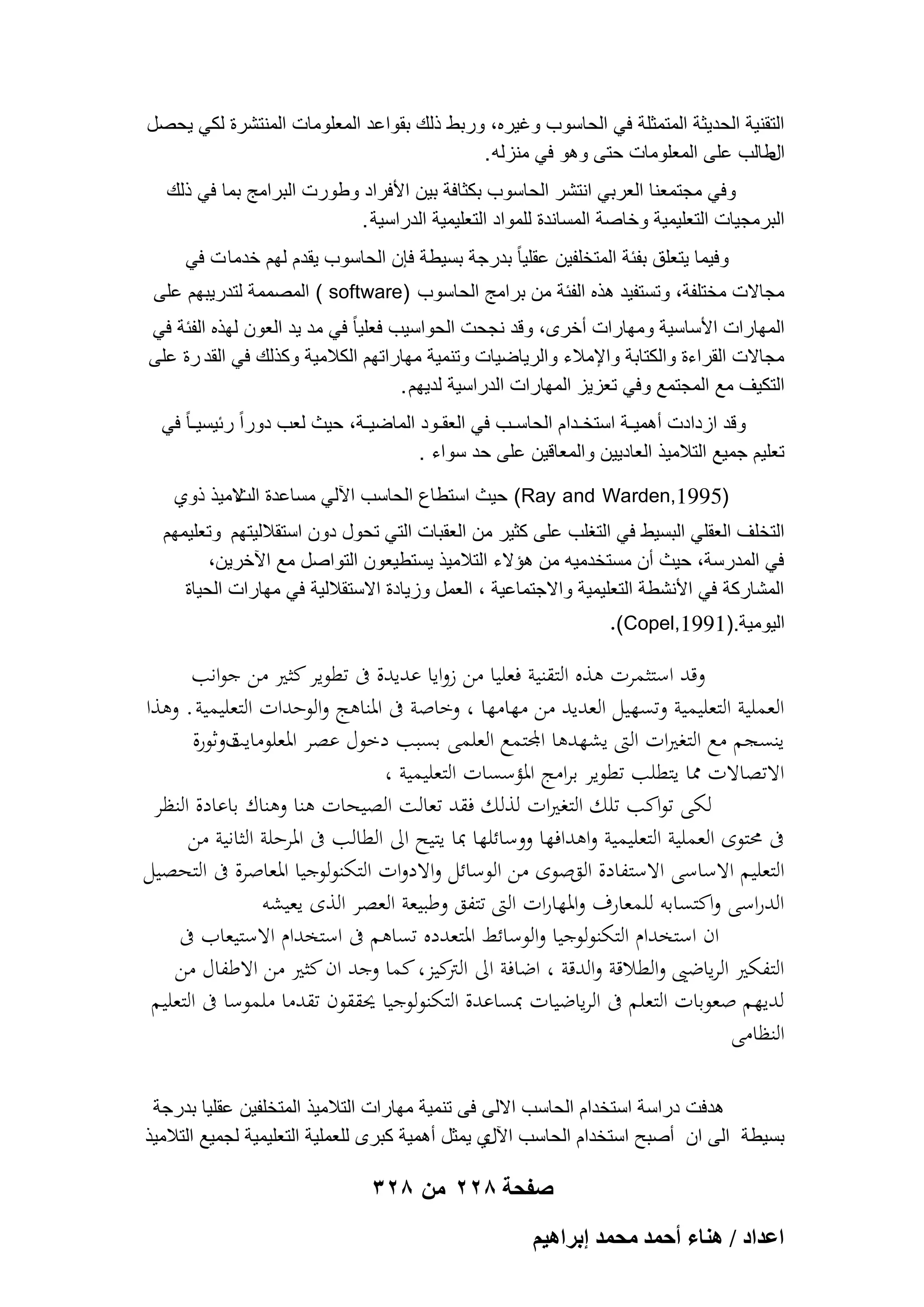 ‫التقنٌة الحدٌثة المتمثلة فً الحاسوب وؼٌره، وربط ذلك بقواعد المعلومات المنتشرة لكً ٌحصل‬
‫طالب على المعلومات حتى وهو فً منزله .‬
‫ال‬
‫وفً مجتمعنا العربً انتشر الحاسوب بكثافة بٌن األفراد وطورت البرامج بما فً ذلك‬
‫البرمجٌات التعلٌمٌة وخاصة المساندة للمواد التعلٌمٌة الدراسٌة .‬
‫وفٌما ٌتعلق بفبة المتخلفٌن عقلٌا ً بدرجة بسٌطة فإن الحاسوب ٌقدم لهم خدما ت فً‬
‫مجاالت مختلفة، وتستفٌد هذه الفبة من برامج الحاسوب )‪ ( software‬المصممة لتدرٌبهم على‬
‫المهارات األساسٌة ومهارات أخرى، وقد نجحت الحواسٌب فعلٌا ً فً مد ٌد العون لهذه الفبة فً‬
‫مجاالت القراءة والكتابة واإلمالء والرٌاضٌات وتنمٌة مهاراتهم الكالمٌة وكذلك فً القد رة على‬
‫التكٌؾ مع المجتمع وفً تعزٌز المهارات الدراسٌة لدٌهم .‬
‫وقد ازدادت أهمٌـة استخـدام الحاسـب فً العقـود الماضٌـة، حٌث لعب دوراً ربٌسٌـا ً فً‬
‫تعلٌم جمٌع التالمٌذ العادٌٌن والمعاقٌن على حد سواء .‬
‫)5991,‪ (Ray and Warden‬حٌث استطاع الحاسب اآللً مساعدة المٌذ ذوي‬
‫الت‬
‫التخلؾ العقلً البسٌط فً التؽلب على كثٌر من العقبات التً تحول دون استقاللٌتهم وتعلٌمهم‬
‫فً المدرسة، حٌث أن مستخدمٌه من هإالء التالمٌذ ٌستطٌعون التواصل مع اآلخرٌن،‬
‫المشاركة فً األنشطة التعلٌمٌة واالجتماعٌة ، العمل وزٌادة االستقاللٌة فً مهارات الحٌاة‬
‫الٌومٌة.)1991,‪.(Copel‬‬

‫وقد استثمرت ىذه التقنية فعليا من زوايا عديدة ىف تطوير كثري من جوانب‬
‫العملية التعليمية وتسهيل العديد من مهامها ، وخاصة ىف ادلناىج والوحدات التعليمية . وىذا‬
‫ينسجم مع التغريات الىت يشهدىا اجملتمع العلمى بسبب دخول عصر ادلعلومايتوثورة‬
‫ة‬
‫االتصاالت دما يتطلب تطوير برامج ادلؤسسات التعليمية ،‬
‫لكى تواكب تلك التغريات لذلك فقد تعالت الصيحات ىنا وىناك باعادة النظر‬
‫ىف حمتوى العملية التعليمية واىدافها ووسائلها مبا يتيح اىل الطالب ىف ادلرحلة الثانية من‬
‫التعليم االساسى االستفادة القصوى من الوسائل واالدوات التكنولوجيا ادلعاصرة ىف التحصيل‬
‫الدراسى واكتسابو للمعارف وادلهارات الىت تتفق وطبيعة العصر الذى يعيشو‬
‫ان استخدام التكنولوجيا والوسائط ادلتعدده تساىم ىف استخدام االستيعاب ىف‬
‫التفكري الرياضىي والطالقة والدقة ، اضافة اىل كيز، كما وجد ان كثري من االطفال من‬
‫الًت‬
‫لديهم صعوبات التعلم ىف الرياضيات مبساعدة التكنولوجيا حيققون تقدما ملموسا ىف التعليم‬
‫النظامى‬
‫هدفت دراسة استخدام الحاسب االلى فى تنمٌة مهارات التالمٌذ المتخلفٌن عقلٌا بدرجة‬
‫بسٌطة الى ان أصبح استخدام الحاسب ي ٌمثل أهمٌة كبرى للعملٌة التعلٌمٌة لجمٌع التالمٌذ‬
‫اآلل‬

‫صفحة 822 من 823‬
‫حػيحى / ٛ٘خء أكٔي ٓلٔي ارَحٛ٤ْ‬

 