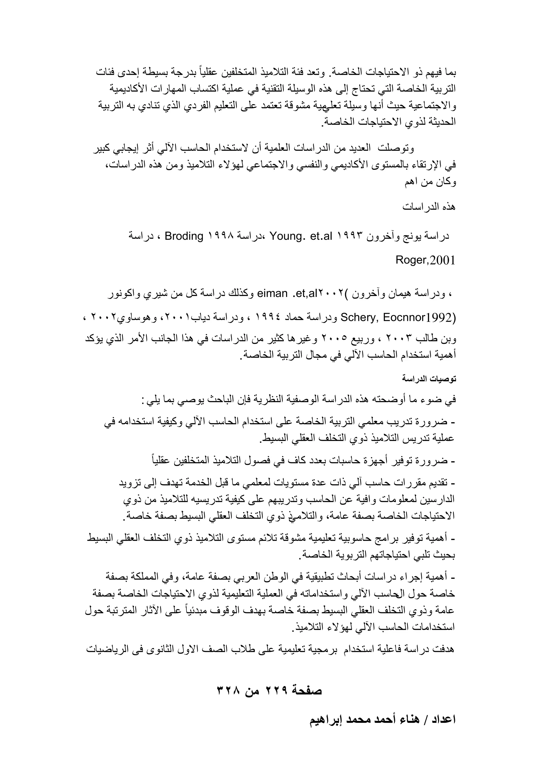‫بما فٌهم ذو االحتٌاجات الخاصة. وتعد فبة التالمٌذ المتخلفٌن عقلٌا ً بدرجة بسٌطة إحدى فبات‬
‫التربٌة الخاصة التً تحتاج إلى هذه الوسٌلة التقنٌة فً عملٌة اكتساب المهارات األكادٌمٌة‬
‫واالجتماعٌة حٌث أنها وسٌلة مٌة مشوقة تعتمد على التعلٌم الفردي الذي تنادي به التربٌة‬
‫تعلً‬
‫الحدٌثة لذوي االحتٌاجات الخاصة.‬
‫وتوصلت العدٌد من الدراسات العلمٌة أن الستخدام الحاسب اآللً أثر إٌجابً كبٌر‬
‫فً اإلرتقاء بالمستوى األكادٌمً والنفسً واالجتماعً لهإالء التالمٌذ ومن هذه الدراسات،‬
‫وكان من اهم‬
‫هذه الدراسات‬
‫دراسة ٌونج وآخرون 3991 ‪، Young. et.al‬دراسة 8991 ‪ ، Broding‬دراسة‬
‫1002,‪Roger‬‬
‫، ودراسة هٌمان وآخرون (2002‪ eiman .et,al‬وكذلك دراسة كل من شٌري واكونور‬
‫)2991‪ Schery, Eocnnor‬ودراسة حماد 4991 ، ودراسة دٌاب1002، وهوساوي2002 ،‬
‫وبن طالب 3002 ، وربٌع 5002 وؼٌرها كثٌر من الدراسات فً هذا الجانب األمر الذي ٌإكد‬
‫أهمٌة استخدام الحاسب اآللً فً مجال التربٌة الخاصة .‬
‫توصٌات الدراسة‬

‫فً ضوء ما أوضحته هذه الدراسة الوصفٌة النظرٌة فإن الباحث ٌوصً بما ٌلً :‬
‫ ضرورة تدرٌب معلمً التربٌة الخاصة على استخدام الحاسب اآللً وكٌفٌة استخدامه فً‬‫عملٌة تدرٌس التالمٌذ ذوي التخلؾ العقلً البسٌط .‬
‫ ضرورة توفٌر أجهزة حاسبات بعدد كاؾ فً فصول التالمٌذ المتخلفٌن عقلٌا ً‬‫ تقدٌم مقررات حاسب آلً ذات عدة مستوٌات لمعلمً ما قبل الخدمة تهدؾ إلى تزوٌد‬‫الدارسٌن لمعلومات وافٌة عن الحاسب وتدرٌبهم على كٌفٌة تدرٌسٌه للتالمٌذ من ذوي‬
‫ذ ذوي التخلؾ العقلً البسٌط بصفة خاصة .‬
‫االحتٌاجات الخاصة بصفة عامة، والتالمً‬
‫ أهمٌة توفٌر برامج حاسوبٌة تعلٌمٌة مشوقة تالبم مستوى التالمٌذ ذوي التخلؾ العقلً البسٌط‬‫بحٌث تلبً احتٌاجاتهم التربوٌة الخاصة .‬
‫ أهمٌة إجراء دراسات أبحاث تطبٌقٌة فً الوطن العربً بصفة عامة، وفً المملكة بصفة‬‫خاصة حول حاسب اآللً واستخداماته فً العملٌة التعلٌمٌة لذوي االحتٌاجات الخاصة بصفة‬
‫ال‬
‫عامة وذوي التخلؾ العقلً البسٌط بصفة خاصة بهدؾ الوقوؾ مبدبٌا ً على اآلثار المترتبة حول‬
‫استخدامات الحاسب اآللً لهإالء التالمٌذ .‬
‫هدفت دراسة فاعلٌة استخدام برمجٌة تعلٌمٌة على طالب الصؾ االول الثانوى فى الرٌاضٌات‬

‫صفحة 922 من 823‬
‫حػيحى / ٛ٘خء أكٔي ٓلٔي ارَحٛ٤ْ‬

 