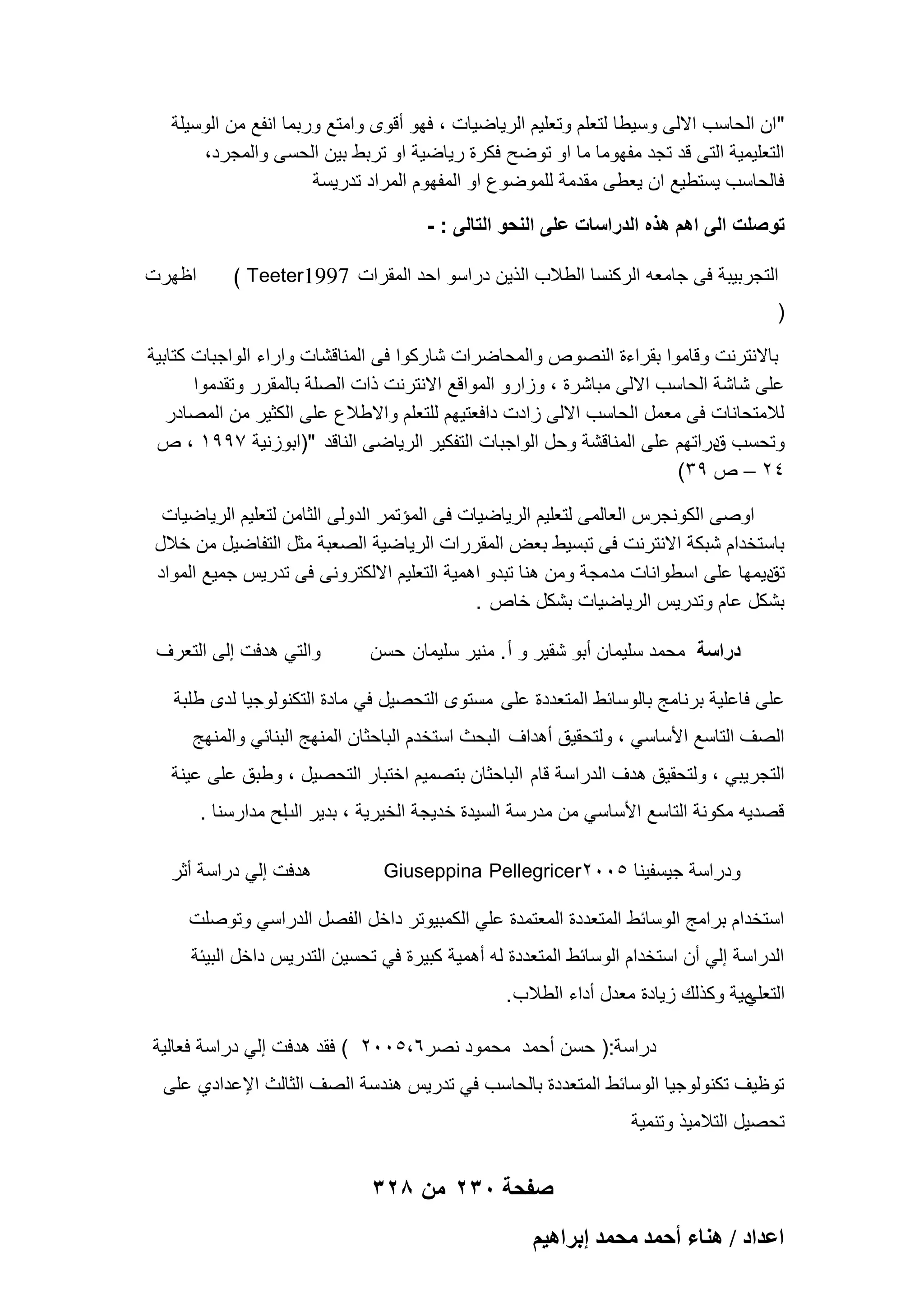 ‫"ان الحاسب االلى وسٌطا لتعلم وتعلٌم الرٌاضٌات ، فهو أقوى وامتع وربما انفع من الوسٌلة‬
‫التعلٌمٌة التى قد تجد مفهوما ما او توضح فكرة رٌاضٌة او تربط بٌن الحسى والمجرد،‬
‫فالحاسب ٌستطٌع ان ٌعطى مقدمة للموضوع او المفهوم المراد تدرٌسة‬
‫تو صلت الى اهم هذه الدراسات على النحو التالى : -‬
‫التجربٌبة فى جامعه الركنسا الطالب الذٌن دراسو احد المقرات 7991‪( Teeter‬‬

‫اظهرت‬

‫)‬
‫باالنترنت وقاموا بقراءة النصوص والمحاضرات شاركوا فى المناقشات واراء الواجبات كتابٌة‬
‫على شاشة الحاسب االلى مباشرة ، وزارو المواقع االنترنت ذات الصلة بالمقرر وتقدموا‬
‫لالمتحانات فى معمل الحاسب االلى زادت دافعتٌهم للتعلم واالطالع على الكثٌر من المصادر‬
‫وتحسب دراتهم على المناقشة وحل الواجبات التفكٌر الرٌاضى الناقد ")ابوزنٌة 7991 ، ص‬
‫ق‬
‫42 – ص 93(‬
‫اوصى الكونجرس العالمى لتعلٌم الرٌاضٌات فى المإتمر الدولى الثامن لتعلٌم الرٌاضٌات‬
‫باستخدام شبكة االنترنت فى تبسٌط بعض المقررات الرٌاضٌة الصعبة مثل التفاضٌل من خالل‬
‫دٌمها على اسطوانات مدمجة ومن هنا تبدو اهمٌة التعلٌم االلكترونى فى تدرٌس جمٌع المواد‬
‫تق‬
‫بشكل عام وتدرٌس الرٌاضٌات بشكل خاص .‬
‫دراسة محمد سلٌمان أبو شقٌر و أ . منٌر سلٌمان حسن‬

‫والتً هدفت إلى التعرؾ‬

‫على فاعلٌة برنامج بالوسابط المتعددة على مستوى التحصٌل فً مادة التكنولوجٌا لدى طلبة‬
‫الصؾ التاسع األساسً ، ولتحقٌق أهداؾ البحث استخدم الباحثان المنهج البنابً والمنهج‬
‫التجرٌبً ، ولتحقٌق هدؾ الدراسة قام الباحثان بتصمٌم اختبار التحصٌل ، وطبق على عٌنة‬
‫قصدٌه مكونة التاسع األساسً من مدرسة السٌدة خدٌجة الخٌرٌة ، بدٌر لح مدارسنا .‬
‫الب‬
‫ودراسة جٌسفٌنا 5002‪Giuseppina Pellegricer‬‬

‫هدفت إلً دراسة أثر‬

‫استخدام برامج الوسابط المتعددة المعتمدة علً الكمبٌوتر داخل الفصل الدراسً وتوصلت‬
‫الدراسة إلً أن استخدام الوسابط المتعددة له أهمٌة كبٌرة فً تحسٌن التدرٌس داخل البٌبة‬
‫مٌة وكذلك زٌادة معدل أداء الطالب .‬
‫التعلً‬
‫دراسة:) حسن أحمد محمود نصر6،5002 ( فقد هدفت إلً دراسة فعالٌة‬
‫توظٌؾ تكنولوجٌا الوسابط المتعددة بالحاسب فً تدرٌس هندسة الصؾ الثالث اإلعدادي على‬
‫تحصٌل التالمٌذ وتنمٌة‬

‫صفحة 032 من 823‬
‫حػيحى / ٛ٘خء أكٔي ٓلٔي ارَحٛ٤ْ‬

 