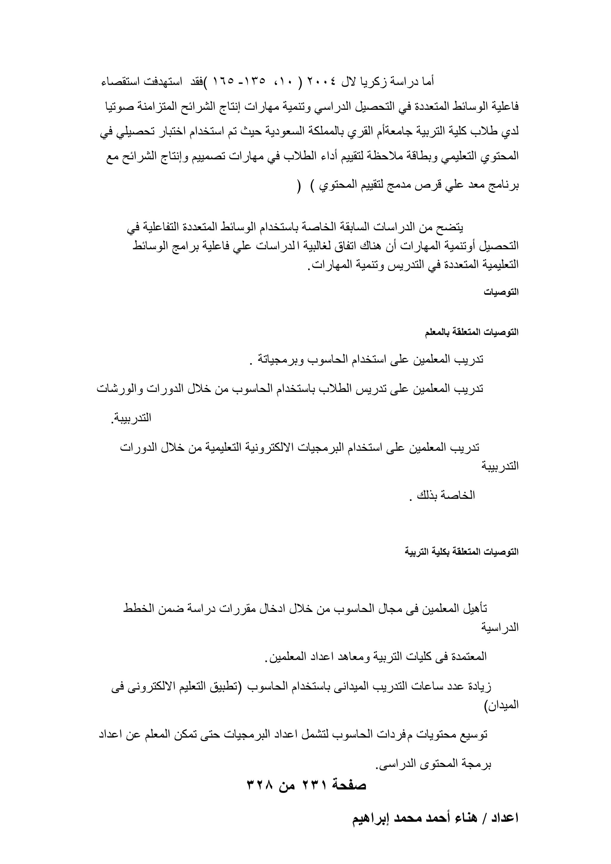 ‫أما دراسة زكرٌا الل 4002 ) 01، 531- 561 (فقد استهدفت استقصاء‬
‫فاعلٌة الوسابط المتعددة فً التحصٌل الدراسً وتنمٌة مهارات إنتاج الشرابح المتزامنة صوتٌا‬
‫لدي طالب كلٌة التربٌة جامعةأم القري بالمملكة السعودٌة حٌث تم استخدام اختبار تحصٌلً فً‬
‫المحتوي التعلٌمً وبطاقة مالحظة لتقٌٌم أداء الطالب فً مهارات تصمٌٌم وإنتاج الشرابح مع‬
‫برنامج معد علً قرص مدمج لتقٌٌم المحتوي ( )‬
‫ٌتضح من الدراسات السابقة الخاصة باستخدام الوسابط المتعددة التفاعلٌة فً‬
‫التحصٌل أوتنمٌة المهارات أن هناك اتفاق لؽالبٌة ا لدراسات علً فاعلٌة برامج الوسابط‬
‫التعلٌمٌة المتعددة فً التدرٌس وتنمٌة المهارات .‬
‫التوصٌات‬
‫التوصٌات المتعلقة بالمعلم‬

‫تدرٌب المعلمٌن على استخدام الحاسوب وبرمجٌاتة .‬
‫تدرٌب المعلمٌن على تدرٌس الطالب باستخدام الحاسوب من خالل الدورات والورشات‬
‫التدربٌبة.‬
‫تدرٌب المعلمٌن على استخدام البرمجٌات االلكترونٌة التعلٌمٌة من خالل الدورات‬
‫التدربٌبة‬
‫الخاصة بذلك .‬

‫التوصٌات المتعلقة بكلٌة التربٌة‬

‫تؤهٌل المعلمٌن فى مجال الحاسوب من خالل ادخال مقررات دراسة ضمن الخطط‬
‫الدراسٌة‬
‫المعتمدة فى كلٌات التربٌة ومعاهد اعداد المعلمٌن .‬
‫زٌادة عدد ساعات التدرٌب المٌدانى باستخدام الحاسوب )تطبٌق التعلٌم االلكترونى فى‬
‫المٌدان(‬
‫توسٌع محتوٌات م فردات الحاسوب لتشمل اعداد البرمجٌات حتى تمكن المعلم عن اعداد‬
‫برمجة المحتوى الدراسى.‬

‫صفحة 132 من 823‬
‫حػيحى / ٛ٘خء أكٔي ٓلٔي ارَحٛ٤ْ‬

 