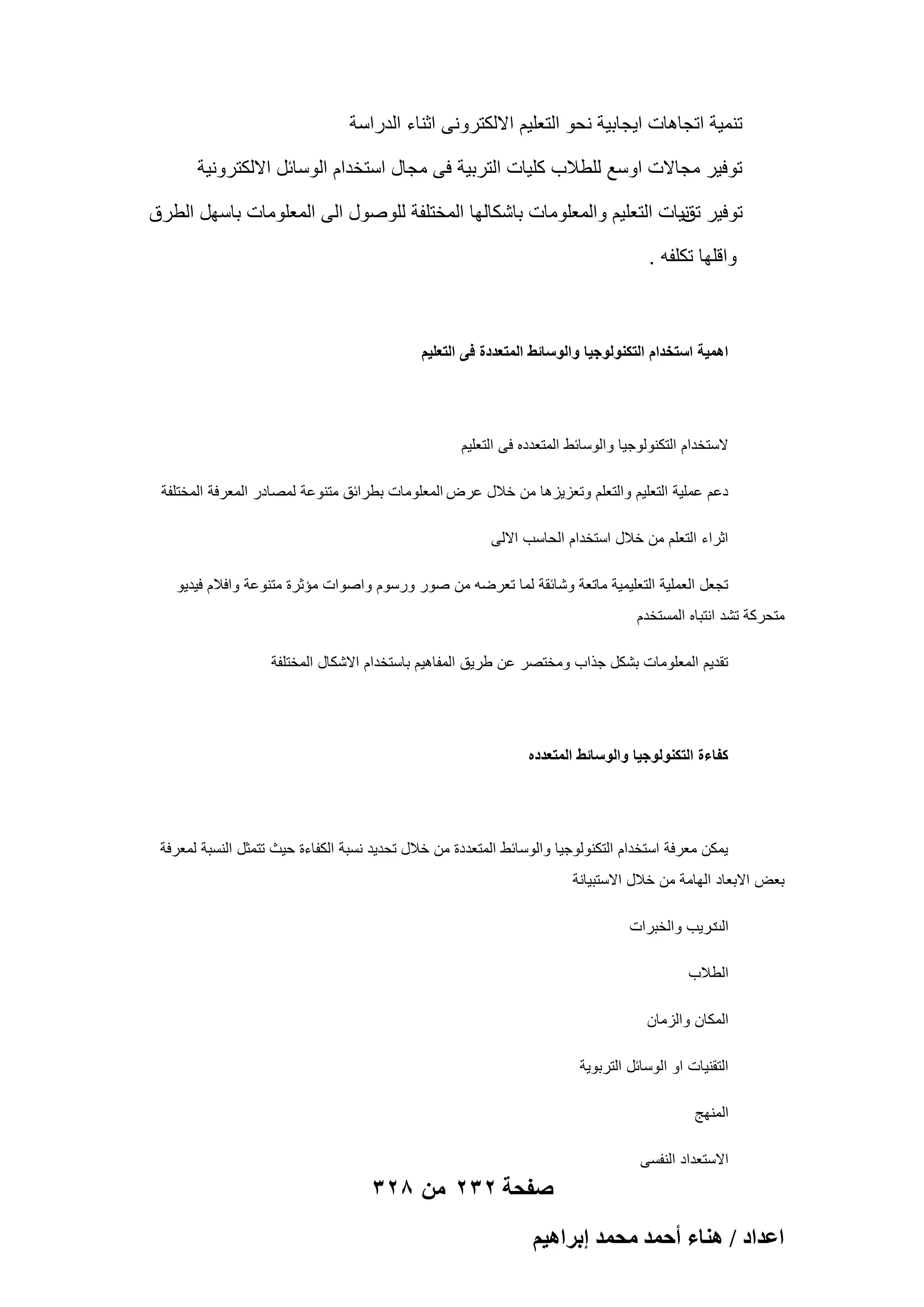 ‫تنمٌة اتجاهات اٌجابٌة نحو التعلٌم االلكترونى اثناء الدراسة‬
‫توفٌر مجاالت اوسع للطالب كلٌات التربٌة فى مجال استخدام الوسابل االلكترونٌة‬
‫توفٌر نٌات التعلٌم والمعلومات باشكالها المختلفة للوصول الى المعلومات باسهل الطرق‬
‫تق‬
‫واقلها تكلفه .‬

‫اهمٌة استخدام التكنولوجٌا والوسائط المتعددة فى التعلٌم‬

‫الستخدام التكنولوجٌا والوسابط المتعدده فى التعلٌم‬
‫دعم عملٌة التعلٌم والتعلم وتعزٌزها من خالل عرض المعلومات بطرابق متنوعة لمصادر المعرفة المختلفة‬
‫اثراء التعلم من خالل استخدام الحاسب االلى‬
‫تجعل العملٌة التعلٌمٌة ماتعة وشابقة لما تعرضه من صور ورسوم واصوات مإثرة متنوعة وافالم فٌدٌو‬
‫متحركة تشد انتباه المستخدم‬
‫تقدٌم المعلومات بشكل جذاب ومختصر عن طرٌق المفاهٌم باستخدام االشكال المختلفة‬

‫كفاءة التكنولوجٌا والوسائط المتعدده‬

‫ٌمكن معرفة استخدام التكنولوجٌا والوسابط المتعددة من خالل تحدٌد نسبة الكفاءة حٌث تتمثل النسبة لمعرفة‬
‫بعض االبعاد الهامة من خالل االستبٌانة‬
‫درٌب والخبرات‬
‫الت‬
‫الطالب‬
‫المكان والزمان‬
‫التقنٌات او الوسابل التربوٌة‬
‫المنهج‬
‫االستعداد النفسى‬

‫صفحة 232 من 823‬
‫حػيحى / ٛ٘خء أكٔي ٓلٔي ارَحٛ٤ْ‬

 