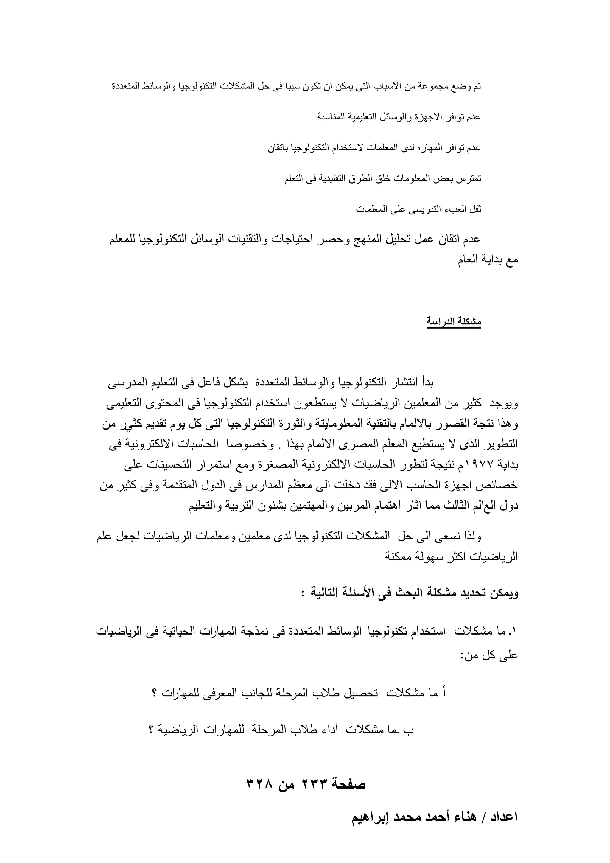 ‫تم وضع مجموعة من االسباب التى ٌمكن ان تكون سببا فى حل المشكالت التكنولوجٌا والوسابط المتعددة‬
‫عدم توافر االجهزة والوسابل التعلٌمٌة المناسبة‬
‫عدم توافر المهاره لدى المعلمات الستخدام التكنولوجٌا باتقان‬
‫تمترس بعض المعلومات خلق الطرق التقلٌدٌة فى التعلم‬
‫ثقل العبء التدرٌسى على المعلمات‬

‫عدم اتقان عمل تحلٌل المنهج وحصر احتٌاجات والتقنٌات الوسابل التكنولوجٌا للمعلم‬
‫مع بداٌة العام‬

‫مشكلة الدراسة‬

‫بدأ انتشار التكنولوجٌا والوسابط المتعددة بشكل فاعل فى التعلٌم المدرسى‬
‫وٌوجد كثٌر من المعلمٌن الرٌاضٌات ال ٌستطعون استخدام التكنولوجٌا فى المحتوى التعلٌمى‬
‫وهذا نتجة القصور بااللمام بالتقنٌة المعلوماٌتة والثورة التكنولوجٌا التى كل ٌوم تقدٌم كثًر من‬
‫التطوٌر الذى ال ٌستطٌع المعلم المصرى االلمام بهذا . وخصوصا الحاسبات االلكترونٌة فى‬
‫بداٌة 7791 م نتٌجة لتطور الحاسبات االلكترونٌة المصؽرة ومع استمرار التحسٌنات على‬
‫خصابص اجهزة الحاسب االلى فقد دخلت الى معظم المدارس فى الدول المتقدمة وفى كثٌر من‬
‫دول العالم الثالث مما اثار اهتمام المربٌن والمهتمٌن بشبون التربٌة والتعلٌم‬
‫ولذا نسعى الى حل المشكالت التكنولوجٌا لدى معلمٌن ومعلمات الرٌاضٌات لجعل علم‬
‫الرٌاضٌات اكثر سهولة ممكنة‬
‫ويمكن تحديد مشكمة البحث فى األسئمة التالية :‬
‫1ـ ما مشكالت استخدام تكنولوجيا الوسائط المتعددة فى نمذجة الميا ات الحياتية فى الرياضيات‬
‫ر‬
‫عمى كل من:‬
‫أ ـما مشكالت تحصيل طالب المرحمة لمجانب المعرفى لمميا ات ؟‬
‫ر‬
‫ب ـما مشكالت أداء طالب المرحلة للمهارات الرٌاضٌة ؟‬

‫صفحة 332 من 823‬
‫حػيحى / ٛ٘خء أكٔي ٓلٔي ارَحٛ٤ْ‬

 