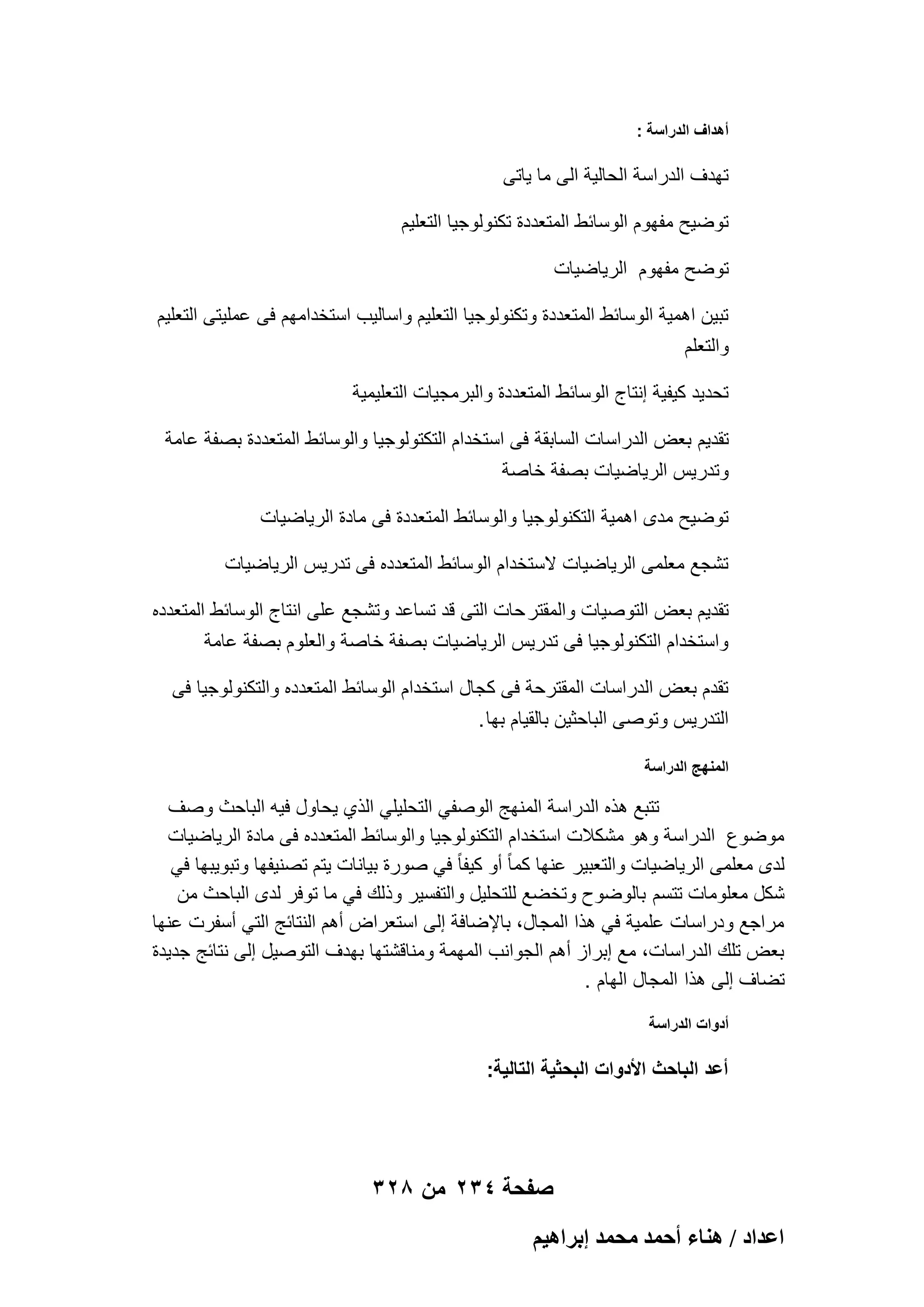 ‫أهداؾ الدراسة :‬

‫تهدؾ الدراسة الحالٌة الى ما ٌاتى‬
‫توضٌح مفهوم الوسابط المتعددة تكنولوجٌا التعلٌم‬
‫توضح مفهوم الرٌاضٌات‬
‫تبٌن اهمٌة الوسابط المتعددة وتكنولوجٌا التعلٌم واسالٌب استخدامهم فى عملٌتى التعلٌم‬
‫والتعلم‬
‫تحدٌد كٌفٌة إنتاج الوسابط المتعددة والبرمجٌات التعلٌمٌة‬
‫تقدٌم بعض الدراسات السابقة فى استخدام التكتولوجٌا والوسابط المتعددة بصفة عامة‬
‫وتدرٌس الرٌاضٌات بصفة خاصة‬
‫توضٌح مدى اهمٌة التكنولوجٌا والوسابط المتعددة فى مادة الرٌاضٌات‬
‫تشجع معلمى الرٌاضٌات الستخدام الوسابط المتعدده فى تدرٌس الرٌاضٌات‬
‫تقدٌم بعض التوصٌات والمقتر حات التى قد تساعد وتشجع على انتاج الوسابط المتعدده‬
‫واستخدام التكنولوجٌا فى تدرٌس الرٌاضٌات بصفة خاصة والعلوم بصفة عامة‬
‫تقدم بعض الدراسات المقترحة فى كجال استخدام الوسابط المتعدده والتكنولوجٌا فى‬
‫التدرٌس وتوصى الباحثٌن بالقٌام بها .‬
‫المنهج الدراسة‬

‫تتبع هذه الدراسة المنهج الوصفً التحلٌلً الذي ٌحاول فٌه الباحث وصؾ‬
‫موضوع الدراسة وهو مشكالت استخدام التكنولوجٌا والوسابط المتعدده فى مادة الرٌاضٌات‬
‫لدى معلمى الرٌاضٌات والتعبٌر عنها كما ً أو كٌفا ً فً صورة بٌانات ٌتم تصنٌفها وتبوٌبها فً‬
‫شكل معلومات تتسم بالوضوح وتخضع للتحلٌل والتفسٌر وذلك فً ما توفر لدى الباحث من‬
‫مراجع ودراسات علمٌة فً هذا المجال، باإلضافة إلى استعراض أهم النتابج التً أسفرت عنها‬
‫بعض تلك الدراسات، مع إبراز أهم الجوانب المهمة ومناقشتها بهدؾ التوصٌل إلى نتابج جدٌدة‬
‫تضاؾ إلى هذا المجال الهام .‬
‫أدوات الدراسة‬

‫أعد الباحث األدوات البحثٌة التالٌة:‬

‫صفحة 432 من 823‬
‫حػيحى / ٛ٘خء أكٔي ٓلٔي ارَحٛ٤ْ‬

 