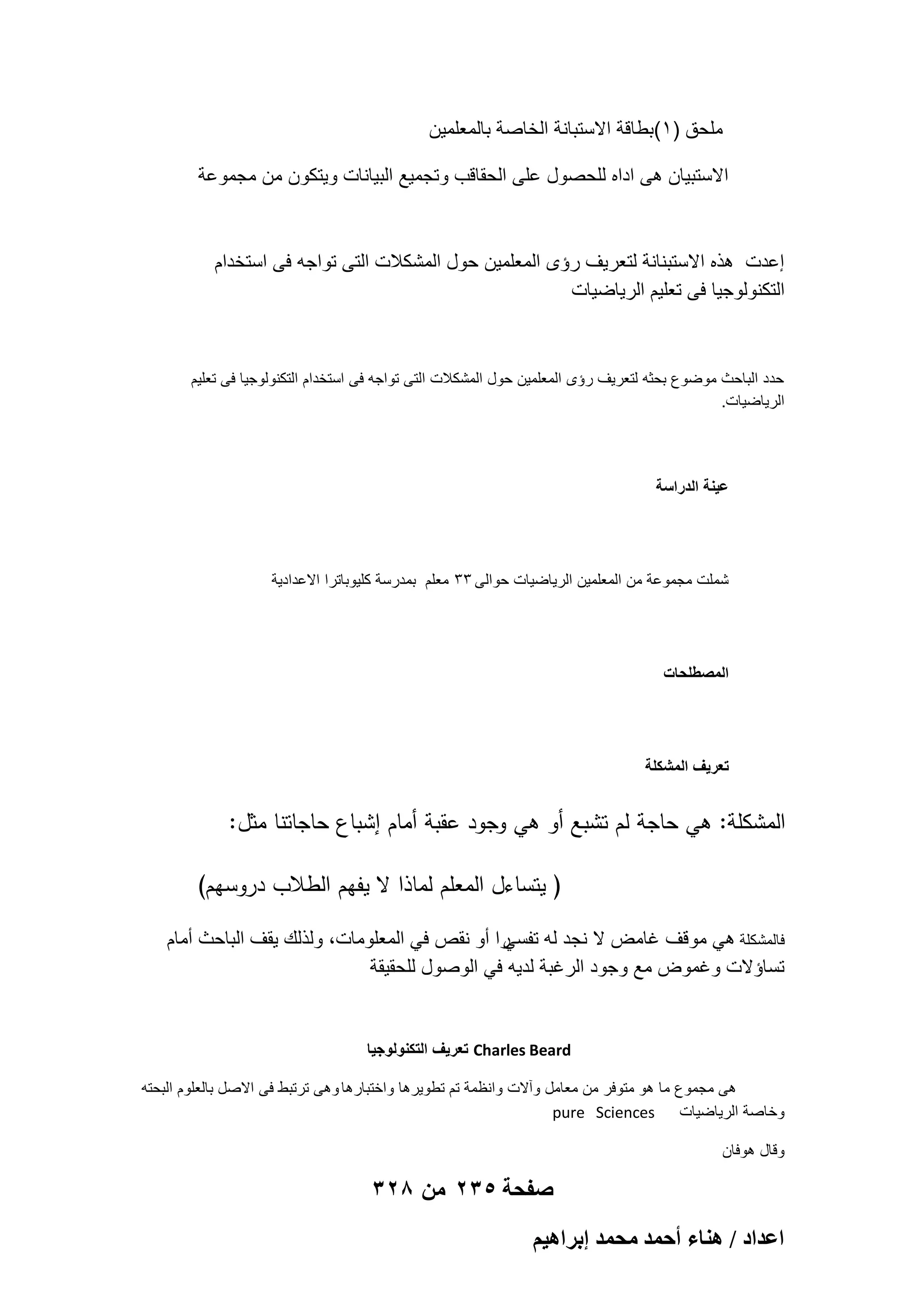 ‫ملحق )1(بطاقة االستبانة الخاصة بالمعلمٌن‬
‫االستبٌان هى اداه للحصول على الحقاقب وتجمٌع البٌانات وٌتكون من مجموعة‬

‫إعدت هذه االستبنانة لتعرٌؾ رإى المعلمٌن حول المشكالت التى تواجه فى استخدام‬
‫التكنولوجٌا فى تعلٌم الرٌاضٌات‬

‫حدد الباحث موضوع بحثه لتعرٌؾ رإى المعلمٌن حول المشكالت التى تواجه فى استخدام التكنولوجٌا فى تعلٌم‬
‫الرٌاضٌات.‬

‫عٌنة الدراسة‬

‫شملت مجموعة من المعلمٌن الرٌاضٌات حوالى 33 معلم بمدرسة كلٌوباترا االعدادٌة‬

‫المصطلحات‬

‫تعرٌؾ المشكلة‬

‫المشكمة: ىي حاجة لم تشبع أو ىي وجود عقبة أمام إشباع حاجاتنا مثل:‬
‫( يتساءل المعمم لماذا ال يفيم الطالب دروسيم)‬
‫را أو نقص فً المعلومات، ولذلك ٌقؾ الباحث أمام‬
‫فالمشكلة هً موقؾ ؼامض ال نجد له تفسً‬
‫تساإالت وؼموض مع وجود الرؼبة لدٌه فً الوصول للحقٌقة‬

‫‪ Charles Beard‬تعرٌؾ التكنولوجٌا‬
‫هى مجموع ما هو متوفر من معامل وآالت وانظمة تم تطوٌرها واختبارها وهى ترتبط فى االصل بالعلوم البحته‬
‫وخاصة الرٌاضٌات ‪pure Sciences‬‬
‫وقال هوفان‬

‫صفحة 532 من 823‬
‫حػيحى / ٛ٘خء أكٔي ٓلٔي ارَحٛ٤ْ‬

 