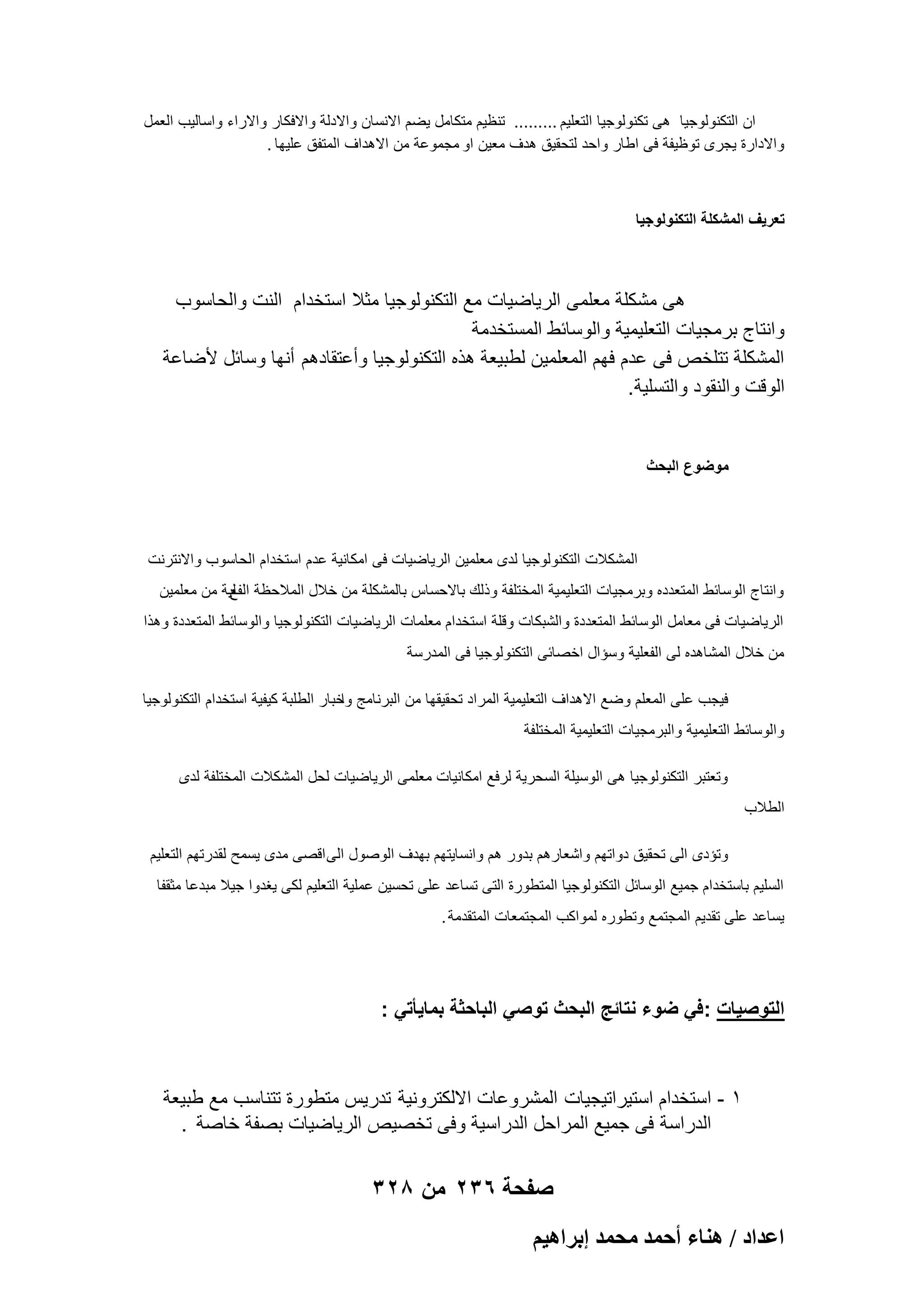 ‫ان التكنولوجٌا هى تكنولوجٌا التعلٌم ......... تنظٌم متكامل ٌضم االنسان واالدلة واالفكار واالراء واسالٌب العمل‬
‫واالدارة ٌجرى توظٌفة فى اطار واحد لتحقٌق هدؾ معٌن او مجموعة من االهداؾ المتفق علٌها .‬

‫تعرٌؾ المشكلة التكنولوجٌا‬

‫هى مشكلة معلمى الرٌاضٌات مع التكنولوجٌا مثال استخدام النت والحاسوب‬
‫وانتاج برمجٌات التعلٌمٌة والوسابط المستخدمة‬
‫المشكلة تتلخص فى عدم فهم المعلمٌن لطبٌعة هذه التكنولوجٌا وأعتقادهم أنها وسابل ألضاعة‬
‫الوقت والنقود والتسلٌة .‬

‫موضوع البحث‬

‫المشكالت التكنولوجٌا لدى معلمٌن الرٌاضٌات فى امكانٌة عدم استخدام الحاسوب واالنترنت‬
‫وانتاج الوسابط المتعدده وبرمجٌات التعلٌمٌة المختلفة وذلك باالحساس بالمشكلة من خالل المالحظة لٌة من معلمٌن‬
‫الفع‬
‫الرٌاضٌات فى معامل الوسابط المتعددة والشبكات وقلة استخدام معلمات الرٌاضٌات التكنولوجٌا والوسابط المتعددة وهذا‬
‫من خالل المشاهده لى الفعلٌة وسإال اخصابى التكنولوجٌا فى المدرسة‬
‫فٌجب على المعلم وضع االهداؾ التعلٌمٌة المراد تحقٌقها من البرنامج خبار الطلبة كٌفٌة استخدام التكنولوجٌا‬
‫وا‬
‫والوسابط التعلٌمٌة والبرمجٌات التعلٌمٌة المختلفة‬
‫وتعتبر التكنولوجٌا هى الوسٌلة السحرٌة لرفع امكانٌات معلمى الرٌاضٌات لحل المشكالت المختلفة لدى‬
‫الطالب‬
‫وتإدى الى تحقٌق دواتهم واشعارهم بدور هم وانساٌتهم بهدؾ الوصول الى اقصى مدى ٌسمح لقدرتهم التعلٌم‬
‫السلٌم باستخدام جمٌع الوسابل التكنولوجٌا المتطورة التى تساعد على تحسٌن عملٌة التعلٌم لكى ٌؽدوا جٌال مبدعا مثقفا‬
‫ٌساعد على تقدٌم المجتمع وتطوره لمواكب المجتمعات المتقدمة .‬

‫التوصٌات : فً ضوء نتائج البحث توصً الباحثة بماٌأتً :‬

‫1 - استخدام استٌراتٌجٌات المشروعات االلكترونٌة تدرٌس متطورة تتناسب مع طبٌعة‬
‫الدراسة فى جمٌع المراحل الدراسٌة وفى تخصٌص الرٌاضٌات بصفة خاصة .‬

‫صفحة 632 من 823‬
‫حػيحى / ٛ٘خء أكٔي ٓلٔي ارَحٛ٤ْ‬

 