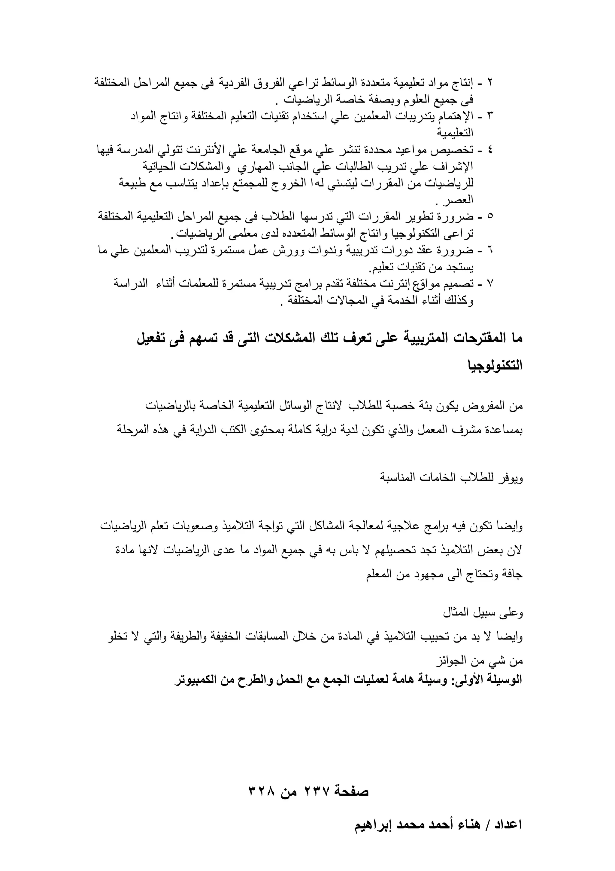 ‫2‬
‫3‬
‫4‬

‫5‬
‫6‬
‫7‬

‫ إنتاج مواد تعلٌمٌة متعددة الوسابط تراعً الفروق الفردٌة فى جمٌع المراحل المختلفة‬‫فى جمٌع العلوم وبصفة خاصة الرٌاضٌات .‬
‫ اإلهتمام ٌتدرٌبات المعلمٌن علً استخدام تقنٌات التعلٌم المختلفة وانتاج المواد‬‫التعلٌمٌة‬
‫ تخصٌص مواعٌد محددة تنشر علً موقع الجامعة علً األنترنت تتولً المدرسة فٌها‬‫اإلشراؾ علً تدرٌب الطالبات علً الجانب المهاري والمشكالت الحٌاتٌة‬
‫للرٌاضٌات من المقررات لٌتسنً له ا الخروج للمجمتع بإعداد ٌتناسب مع طبٌعة‬
‫العصر .‬
‫ ضرورة تطوٌر المقررات التً تدرسها الطالب فى جمٌع المراحل التعلٌمٌة المختلفة‬‫تراعى التكنولوجٌا وانتاج الوسابط المتعدده لدى معلمى الرٌاضٌات .‬
‫ ضرورة عقد دورات تدرٌبٌة وندوات وورش عمل مستمرة لتدرٌب المعلمٌن علً ما‬‫ٌستجد من تقنٌات تعلٌم .‬
‫ع إنترنت مختلفة تقدم برامج تدرٌبٌة مستمرة للمعلمات أثناء الدراسة‬
‫ تصمٌم مواق‬‫وكذلك أثناء الخدمة فً المجاالت المختلفة .‬

‫ما المقترحات المتربيية عمى تعرف تمك المشكالت التى قد تسيم فى تفعيل‬

‫التكنولوجيا‬

‫من المفروض يكون بئة خصبة لمطالب النتاج الوسائل التعميمية الخاصة بالرياضيات‬
‫بمساعدة مشرف المعمل والذي تكون لدية د اية كاممة بمحتوى الكتب الد اية في ىذه المرحمة‬
‫ر‬
‫ر‬
‫ويوفر لمطالب الخامات المناسبة‬
‫وايضا تكون فيو ب امج عالجية لمعالجة المشاكل التي تواجة التالميذ وصعوبات تعمم الرياضيات‬
‫ر‬
‫الن بعض التالميذ تجد تحصيميم ال باس بو في جميع المواد ما عدى الرياضيات النيا مادة‬
‫جافة وتحتاج الى مجيود من المعمم‬
‫وعمى سبيل المثال‬
‫وايضا ال بد من تحبيب التالميذ في المادة من خالل المسابقات الخفيفة والطريفة والتي ال تخمو‬
‫من شي من الجوائز‬
‫حُٞٓ٤ِش حألُٝ٠: ٝٓ٤ِش ٛخٓش ُؼِٔ٤خص حُـٔغ ٓغ حُلَٔ ٝحُطَف ٖٓ حٌُٔز٤ٞطَ‬

‫صفحة 732 من 823‬
‫حػيحى / ٛ٘خء أكٔي ٓلٔي ارَحٛ٤ْ‬

 