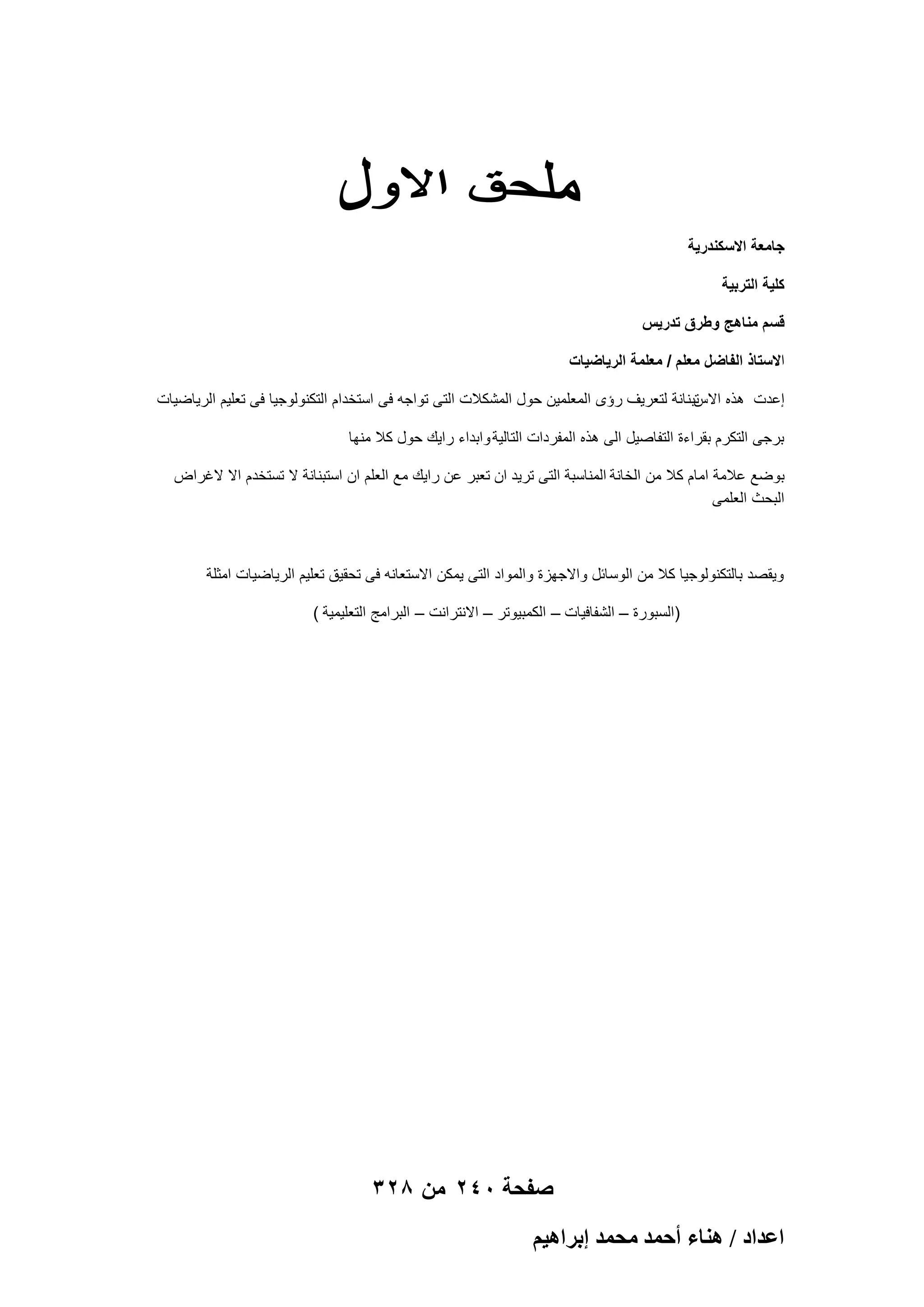 ‫جامعة االسكندرٌة‬
‫كلٌة التربٌة‬
‫قسم مناهج وطرق تدرٌس‬
‫االستاذ الفاضل معلم / معلمة الرٌاضٌات‬
‫تبنانة لتعرٌؾ رإى المعلمٌن حول المشكالت التى تواجه فى استخدام التكنولوجٌا فى تعلٌم الرٌاضٌات‬
‫إعدت هذه االس‬
‫برجى التكرم بقراءة التفاصٌل الى هذه المفردات التالٌة وابداء راٌك حول كال منها‬
‫بوضع عالمة امام كال من الخانة المناسبة التى ترٌد ان تعبر عن راٌك مع العلم ان استبنانة ال تستخدم اال الؼراض‬
‫البحث العلمى‬

‫وٌقصد بالتكنولوجٌا كال من الوسابل واالجهزة والمواد التى ٌمكن االستعانه فى تحقٌق تعلٌم الرٌاضٌات امثلة‬
‫)السبورة – الشفافٌات – الكمبٌوتر – االنترانت – البرامج التعلٌمٌة (‬

‫صفحة 042 من 823‬
‫حػيحى / ٛ٘خء أكٔي ٓلٔي ارَحٛ٤ْ‬

 