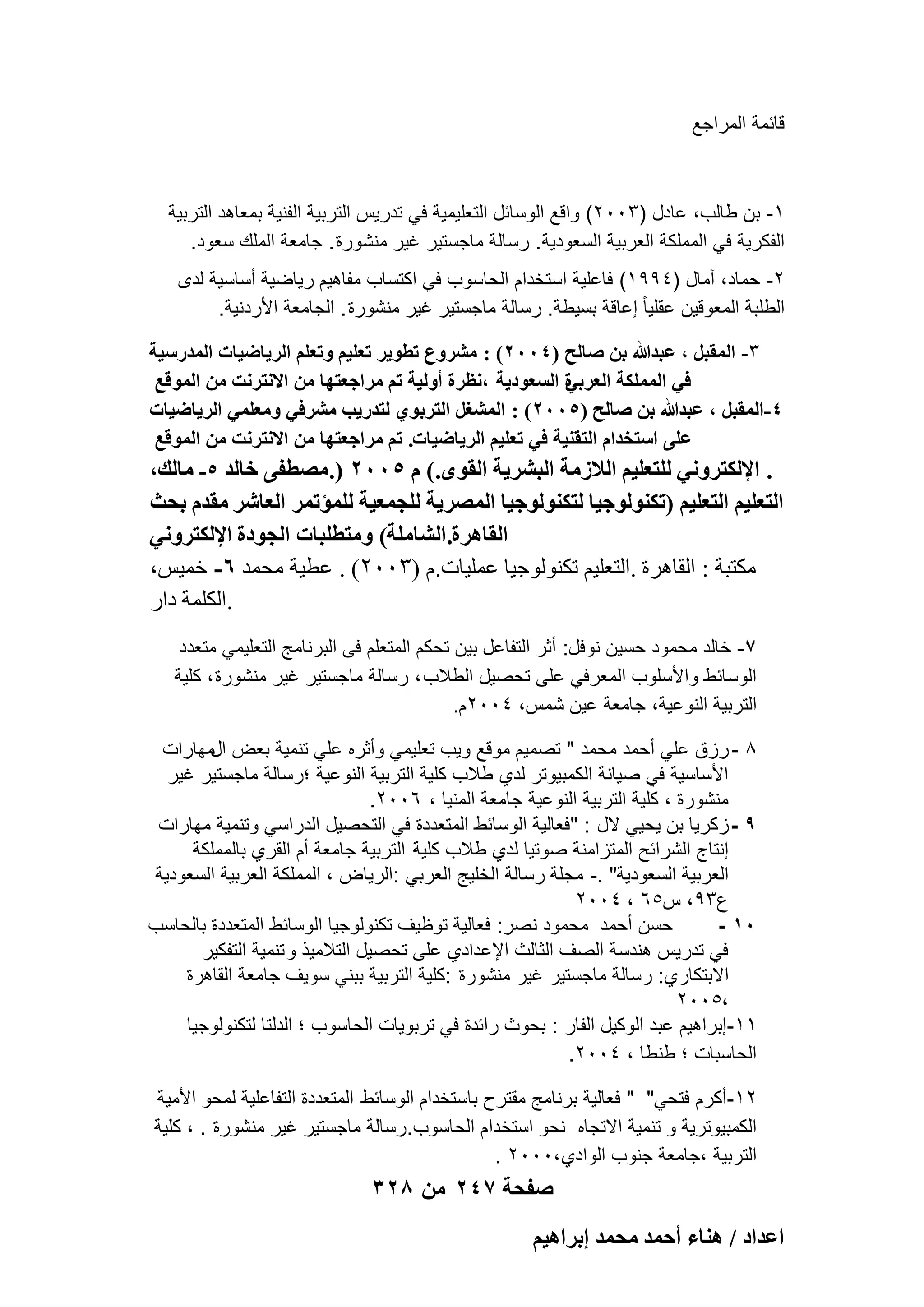 ‫قابمة المراجع‬

‫1- بن طالب، عادل )3002( واقع الوسابل التعلٌمٌة فً تدرٌس التربٌة الفنٌة بمعاهد التربٌة‬
‫الفكرٌة فً المملكة العربٌة السعودٌة. رسالة ماجستٌر ؼٌر منشورة . جامعة الملك سعود.‬
‫2- حماد، آمال )4991( فاعلٌة استخدام الحاسوب فً اكتساب مفاهٌم رٌاضٌة أساسٌة لدى‬
‫الطلبة المعوقٌن عقلٌا ً إعاقة بسٌطة. رسالة ماجستٌر ؼٌر منشورة . الجامعة األردنٌة.‬
‫3- حُٔوزَ , ػزيهللا رٖ ٛخُق (4002) : َٓ٘ٝع ططٞ٣َ طؼِ٤ْ ٝطؼِْ حَُ٣خٟ٤خص حُٔيٍٓ٤ش‬
‫س حُٔؼٞى٣ش ,ٗظَس أُٝ٤ش طْ َٓحؿؼظٜخ ٖٓ حالٗظَٗض ٖٓ حُٔٞهغ‬
‫ك٢ حٌُِٔٔش حُؼَر٢‬
‫4-حُٔوزَ , ػزيهللا رٖ ٛخُق (5002) : حُٔ٘ـَ حُظَرٞ١ ُظيٍ٣ذ َٓ٘ك٢ ٝٓؼِٔ٢ حَُ٣خٟ٤خص‬
‫ػِ٠ حٓظويحّ حُظو٘٤ش ك٢ طؼِ٤ْ حَُ٣خٟ٤خص. طْ َٓحؿؼظٜخ ٖٓ حالٗظَٗض ٖٓ حُٔٞهغ‬
‫. حإلٌُظَٝٗ٢ ُِظؼِ٤ْ حُالُٓش حُزَ٘٣ش حُوٟٞ.) ّ 5002 (.ٜٓطل٠ هخُي 5- ٓخُي,‬

‫حُظؼِ٤ْ حُظؼِ٤ْ (طٌُ٘ٞٞؿ٤خ ُظٌُ٘ٞٞؿ٤خ حَُٜٔ٣ش ُِـٔؼ٤ش ُِٔئطَٔ حُؼخَٗ ٓويّ رلغ‬
‫حُوخَٛس.حُ٘خِٓش) ٝٓظطِزخص حُـٞىس حإلٌُظَٝٗ٢‬
‫ٌٓزجخ : اُوبٛوح .اُزؼِ٤ْ رٌُ٘ٞٞع٤ب ػِٔ٤بد.ّ (ٖٕٓٓ) . ػط٤خ ٓؾٔل 6- فٔ٤ٌ،‬
‫.أٌُِخ كاه‬
‫7- خالد محمود حسٌن نوفل: أثر التفاعل بٌن تحكم المتعلم فى البرنامج التعلٌمً متعدد‬
‫الوسابط واألسلوب المعرفً على تحصٌل الطالب ، رسالة ماجستٌر ؼٌر منشورة ، كلٌة‬
‫التربٌة النوعٌة، جامعة عٌن شمس، 4002م.‬
‫8 - رزق علً أحمد محمد " تصمٌم موقع وٌب تعلٌمً وأثره علً تنمٌة بعض المهارات‬
‫األساسٌة فً صٌانة الكمبٌوتر لدي طالب كلٌة التربٌة النوعٌة ؛رسالة ماجستٌر ؼٌر‬
‫منشورة ، كلٌة التربٌة النوعٌة جامعة المنٌا ، 6002.‬
‫9 - زكرٌا بن ٌحًٌ الل : "فعالٌة الوسابط المتعددة فً التحصٌل الدراسً وتنمٌة مهارات‬
‫إنتاج الشرابح المتزامنة صوتٌا لدي طالب كلٌة التربٌة جامعة أم القري بالمملكة‬
‫العربٌة السعودٌة" .- مجلة رسالة الخلٌج العربً :الرٌاض ، المملكة العربٌة السعودٌة‬
‫ع39، س56 ، 4002‬
‫حسن أحمد محمود نصر: فعالٌة توظٌؾ تكنولوجٌا الوسابط المتعددة بالحاسب‬
‫01 -‬
‫فً تدرٌس هندسة الصؾ الثالث اإلعدادي على تحصٌل التالمٌذ و تنمٌة التفكٌر‬
‫االبتكاري: رسالة ماجستٌر ؼٌر منشورة :كلٌة التربٌة ببنً سوٌؾ جامعة القاهرة‬
‫،5002‬
‫11-إبراهٌم عبد الوكٌل الفار : بحوث رابدة فً تربوٌات الحاسوب ؛ الدلتا لتكنولوجٌا‬
‫الحاسبات ؛ طنطا ، 4002.‬
‫21-أكرم فتحً" " فعالٌة برنامج مقترح باستخدام الوسابط المتعددة التفاعلٌة لمحو األمٌة‬
‫الكمبٌوترٌة و تنمٌة االتجاه نحو استخدام الحاسوب.رسالة ماجستٌر ؼٌر منشورة . ، كلٌة‬
‫التربٌة ،جامعة جنوب الوادي ،0002 .‬

‫صفحة 742 من 823‬
‫حػيحى / ٛ٘خء أكٔي ٓلٔي ارَحٛ٤ْ‬

 