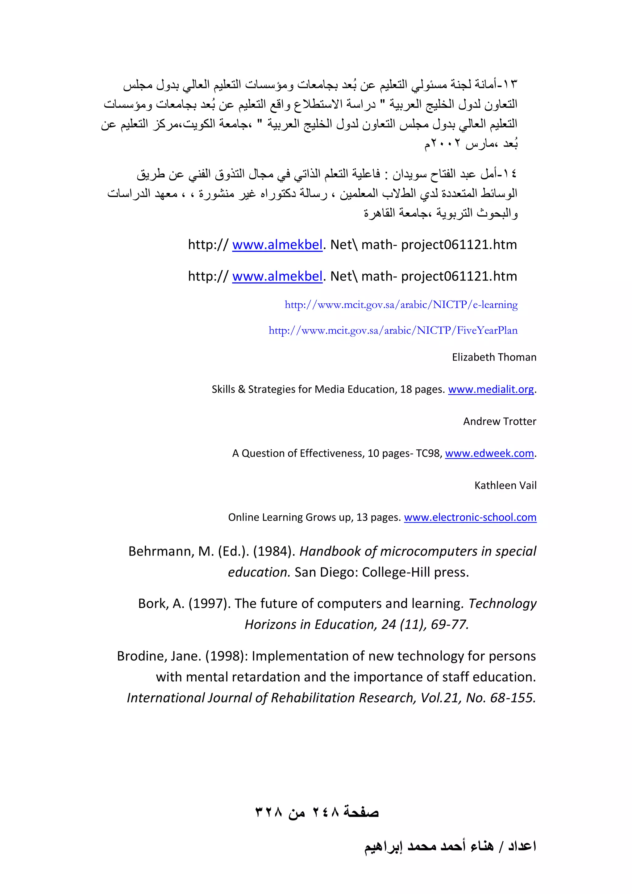 ‫31- أمانة لجنة مسبولً التعلٌم عن بُعد بجامعات ومإسسات التعلٌم العالً بدول مجلس‬
‫التعاون لدول الخلٌج العربٌة " دراسة االستطالع واقع التعلٌم عن بُعد بجامعات ومإسسات‬
‫التعلٌم العالً بدول مجلس التعاون لدول الخلٌج العربٌة " ،جامعة الكوٌت،مركز التعلٌم عن‬
‫بُعد ،مارس 2002م‬
‫41-أمل عبد الفتاح سوٌدان : فاعلٌة التعلم الذاتً فً مجال التذوق الفنً عن طرٌق‬
‫الوسابط المتعددة لدي الط الب المعلمٌن ، رسالة دكتوراه ؼٌر منشورة ، ، معهد الدراسات‬
‫والبحوث التربوٌة ،جامعة القاهرة‬
http:// www.almekbel. Net math- project061121.htm
http:// www.almekbel. Net math- project061121.htm
http://www.mcit.gov.sa/arabic/NICTP/e-learning
http://www.mcit.gov.sa/arabic/NICTP/FiveYearPlan
Elizabeth Thoman
Skills & Strategies for Media Education, 18 pages. www.medialit.org.
Andrew Trotter
A Question of Effectiveness, 10 pages- TC98, www.edweek.com.
Kathleen Vail
Online Learning Grows up, 13 pages. www.electronic-school.com

Behrmann, M. (Ed.). (1984). Handbook of microcomputers in special
education. San Diego: College-Hill press.
Bork, A. (1997). The future of computers and learning. Technology
Horizons in Education, 24 (11), 69-77.
Brodine, Jane. (1998): Implementation of new technology for persons
with mental retardation and the importance of staff education.
International Journal of Rehabilitation Research, Vol.21, No. 68-155.

328 ‫صفحة 842 من‬
ْ٤ٛ‫حػيحى / ٛ٘خء أكٔي ٓلٔي ارَح‬

 