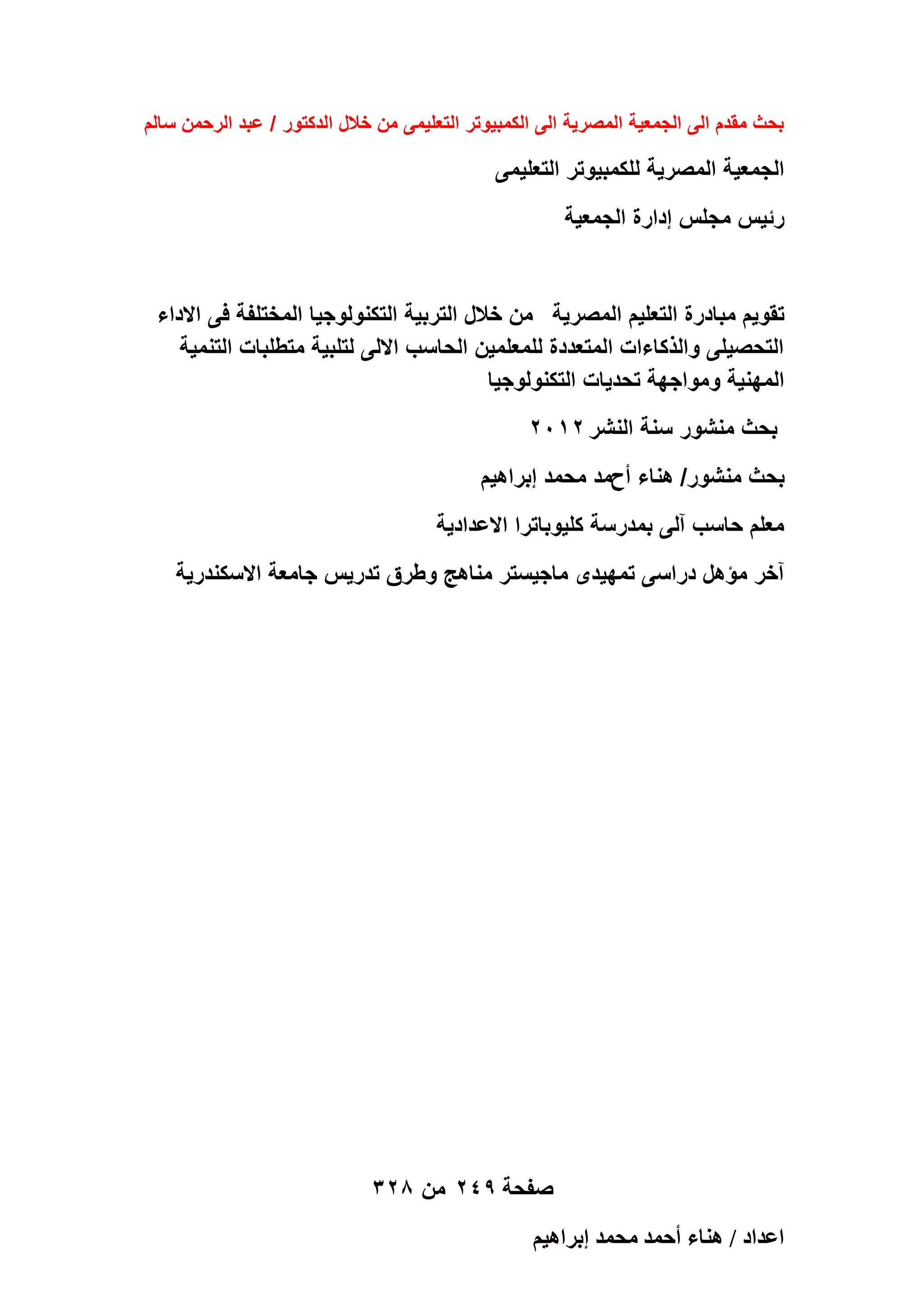 ‫بحث مقدم الى الجمعٌة المصرٌة الى الكمبٌوتر التعلٌمى من خالل الدكتور / عبد الرحمن سالم‬

‫الجمعٌة المصرٌة للكمبٌوتر التعلٌمى‬
‫رئٌس مجلس إدارة الجمعٌة‬

‫تقوٌم مبادرة التعلٌم المصرٌة من خالل التربٌة التكنولوجٌا المختلفة فى االداء‬
‫التحصٌلى والذكاءات المتعددة للمعلمٌن الحاسب االلى لتلبٌة متطلبات التنمٌة‬
‫المهنٌة ومواجهة تحدٌات التكنولوجٌا‬
‫بحث منشور سنة النشر 2102‬
‫بحث منشور/ هناء أحمد محمد إبراهٌم‬
‫معلم حاسب آلى بمدرسة كلٌوباترا االعدادٌة‬
‫آخر مؤهل دراسى تمهٌدى ماجٌستر مناهج وطرق تدرٌس جامعة االسكندرٌة‬

‫صفحة 942 من 823‬
‫حػيحى / ٛ٘خء أكٔي ٓلٔي ارَحٛ٤ْ‬

 