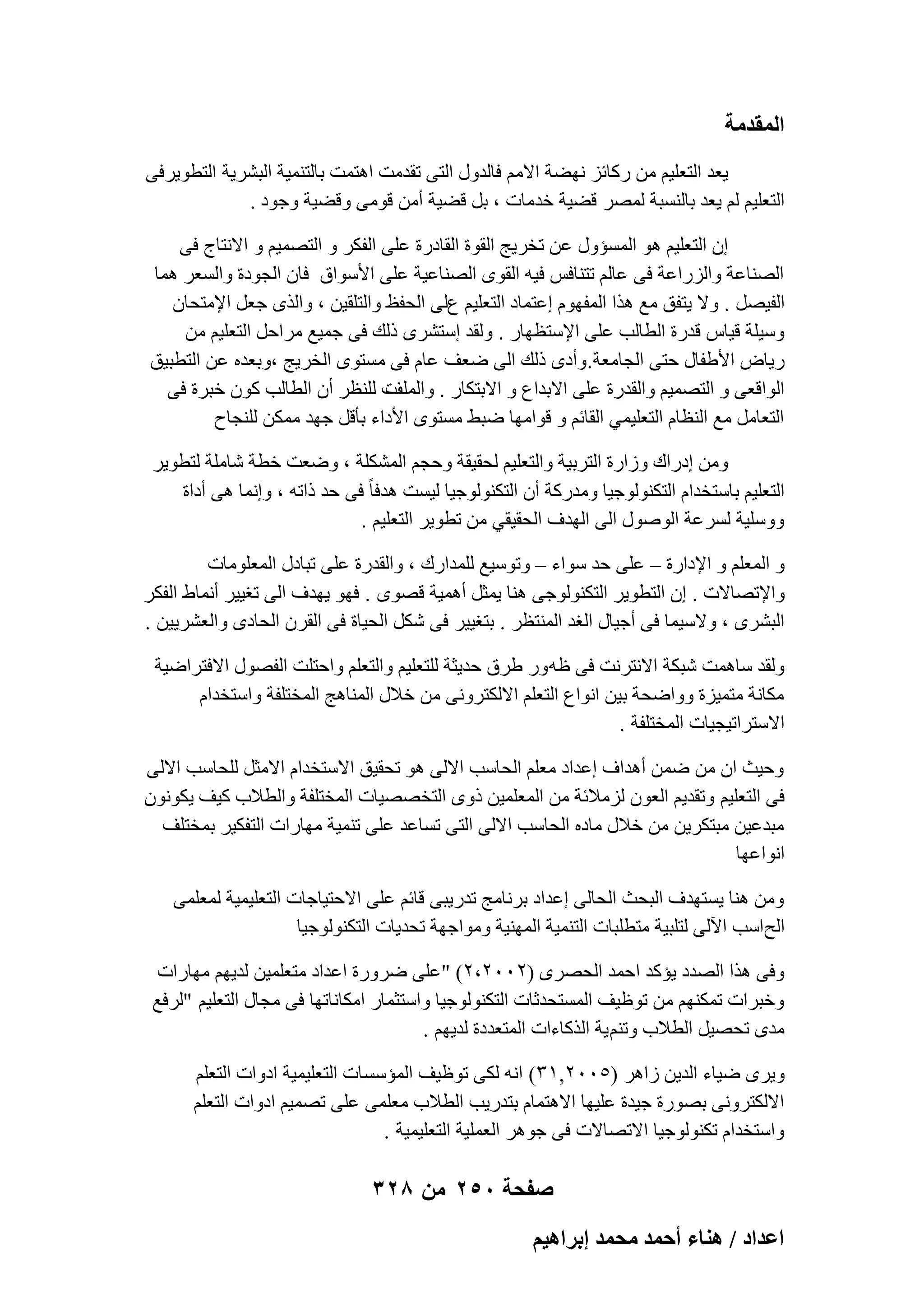 ‫المقدمة‬
‫٣ؼل اُزؼِ٤ْ ٖٓ هًبئي ٜٗٚخ االْٓ كبُلٍٝ اُز٠ رولٓذ اٛزٔذ ثبُز٘ٔ٤خ اُجْو٣خ اُزطٞ٣وك٠‬
‫اُزؼِ٤ْ ُْ ٣ؼل ثبَُ٘جخ ُٖٔو هٚ٤خ فلٓبد ، ثَ هٚ٤خ أٖٓ هٞٓ٠ ٝهٚ٤خ ٝعٞك .‬
‫إ اُزؼِ٤ْ ٛٞ أَُئٍٝ ػٖ رقو٣ظ اُوٞح اُوبكهح ػِ٠ اُلٌو ٝ اُزٖٔ٤ْ ٝ االٗزبط ك٠‬
‫اُٖ٘بػخ ٝاُيهاػخ ك٠ ػبُْ رز٘بكٌ ك٤ٚ اُوٟٞ اُٖ٘بػ٤خ ػِ٠ األٍٞام كبٕ اُغٞكح ٝاَُؼو ٛٔب‬
‫اُل٤َٖ . ٝال ٣زلن ٓغ ٛنا أُلّٜٞ اػزٔبك اُزؼِ٤ْ عُ٠ اُؾلع ٝاُزِو٤ٖ ، ٝاُنٟ عؼَ اإلٓزؾبٕ‬
‫ٍٝ٤ِخ ه٤بً هلهح اُطبُت ػِ٠ اإلٍزظٜبه . ُٝول اٍزْوٟ مُي ك٠ عٔ٤غ ٓواؽَ اُزؼِ٤ْ ٖٓ‬
‫ه٣بٗ األٛلبٍ ؽز٠ اُغبٓؼخ. ٝأكٟ مُي اُ٠ ٙؼق ػبّ ك٠ َٓزٟٞ اُقو٣ظ ،ٝثؼلٙ ػٖ اُزطج٤ن‬
‫د ُِ٘ظو إٔ اُطبُت ًٕٞ فجوح ك٠‬
‫اُٞاهؼ٠ ٝ اُزٖٔ٤ْ ٝاُولهح ػِ٠ االثلاع ٝ االثزٌبه . ٝأُِق‬
‫اُزؼبَٓ ٓغ اُ٘ظبّ اُزؼِ٤ٔ٢ اُوبئْ ٝ هٞآٜب ٙجٜ َٓزٟٞ األكاء ثؤهَ عٜل ٌٖٓٔ ُِ٘غبػ‬
‫ٖٝٓ اكهاى ٝىاهح اُزوث٤خ ٝاُزؼِ٤ْ ُؾو٤وخ ٝؽغْ أٌُِْخ ، ٝٙؼذ فطخ ّبِٓخ ُزطٞ٣و‬
‫اُزؼِ٤ْ ثبٍزقلاّ اُزٌُ٘ٞٞع٤ب ٝٓلهًخ إٔ اُزٌُ٘ٞٞع٤ب ُ٤َذ ٛلكب ً ك٠ ؽل مارٚ ، ٝاٗٔب ٛ٠ أكاح‬
‫ٍِٝٝ٤خ َُوػخ إٍُٞٞ اُ٠ اُٜلف اُؾو٤و٢ ٖٓ رطٞ٣و اُزؼِ٤ْ .‬
‫ٝ أُؼِْ ٝ اإلكاهح – ػِ٠ ؽل ٍٞاء – ٝرٍٞ٤غ ُِٔلاهى ، ٝاُولهح ػِ٠ رجبكٍ أُؼِٞٓبد‬
‫ٝاإلرٖبالد . إ اُزطٞ٣و اُزٌُ٘ٞٞع٠ ٛ٘ب ٣ٔضَ أٛٔ٤خ هٖٟٞ . كٜٞ ٣ٜلف اُ٠ رـ٤٤و أٗٔبٛ اُلٌو‬
‫اُجْوٟ ، ٝالٍ٤ٔب ك٠ أع٤بٍ اُـل أُ٘زظو . ثزـ٤٤و ك٠ ٌَّ اُؾ٤بح ك٠ اُووٕ اُؾبكٟ ٝاُؼْو٣٤ٖ .‬
‫ُٝول ٍبٛٔذ ّجٌخ االٗزوٗذ ك٠ ظٚ ٝه ٛوم ؽل٣ضخ ُِزؼِ٤ْ ٝاُزؼِْ ٝاؽزِذ اُلٍٖٞ االكزواٙ٤خ‬
‫ٌٓبٗخ ٓزٔ٤يح ٝٝاٙؾخ ث٤ٖ اٗٞاع اُزؼِْ االٌُزوٝٗ٠ ٖٓ فالٍ أُ٘بٛظ أُقزِلخ ٝاٍزقلاّ‬
‫االٍزوار٤غ٤بد أُقزِلخ .‬
‫ٝؽ٤ش إ ٖٓ ٖٙٔ أٛلاف اػلاك ٓؼِْ اُؾبٍت االُ٠ ٛٞ رؾو٤ن االٍزقلاّ االٓضَ ُِؾبٍت االُ٠‬
‫ك٠ اُزؼِ٤ْ ٝرول٣ْ اُؼٕٞ ُيٓالئخ ٖٓ أُؼِٔ٤ٖ مٟٝ اُزقٖٖ٤بد أُقزِلخ ٝاُطالة ً٤ق ٣ٌٕٞٗٞ‬
‫ٓجلػ٤ٖ ٓجزٌو٣ٖ ٖٓ فالٍ ٓبكٙ اُؾبٍت االُ٠ اُز٠ رَبػل ػِ٠ ر٘ٔ٤خ ٜٓبهاد اُزلٌ٤و ثٔقزِق‬
‫اٗٞاػٜب‬
‫ٖٝٓ ٛ٘ب ٣َزٜلف اُجؾش اُؾبُ٠ اػلاك ثوٗبٓظ رله٣ج٠ هبئْ ػِ٠ االؽز٤بعبد اُزؼِ٤ٔ٤خ ُٔؼِٔ٠‬
‫اُؼاٍت ا٥ُ٠ ُزِج٤خ ٓزطِجبد اُز٘ٔ٤خ أُٜ٘٤خ ٝٓٞاعٜخ رؾل٣بد اُزٌُ٘ٞٞع٤ب‬
‫ٝك٠ ٛنا اُٖلك ٣ئًل اؽٔل اُؾٖوٟ (ٕٕٓٓ،ٕ) "ػِ٠ ٙوٝهح اػلاك ٓزؼِٔ٤ٖ ُل٣ْٜ ٜٓبهاد‬
‫ٝفجواد رٌْٜٔ٘ ٖٓ رٞظ٤ق أَُزؾلصبد اُزٌُ٘ٞٞع٤ب ٝاٍزضٔبه آٌبٗبرٜب ك٠ ٓغبٍ اُزؼِ٤ْ "ُوكغ‬
‫ٓلٟ رؾٖ٤َ اُطالة ٝرْ٘ ٣خ اُنًبءاد أُزؼلكح ُل٣ْٜ .‬
‫ٝ٣وٟ ٙ٤بء اُل٣ٖ ىاٛو (ٕ٘ٓٓ,ٖٔ) اٗٚ ٌُ٠ رٞظ٤ق أُئٍَبد اُزؼِ٤ٔ٤خ اكٝاد اُزؼِْ‬
‫االٌُزوٝٗ٠ ثٖٞهح ع٤لح ػِ٤ٜب االٛزٔبّ ثزله٣ت اُطالة ٓؼِٔ٠ ػِ٠ رٖٔ٤ْ اكٝاد اُزؼِْ‬
‫ٝاٍزقلاّ رٌُ٘ٞٞع٤ب االرٖبالد ك٠ عٞٛو اُؼِٔ٤خ اُزؼِ٤ٔ٤خ .‬

‫صفحة 052 من 823‬
‫حػيحى / ٛ٘خء أكٔي ٓلٔي ارَحٛ٤ْ‬

 