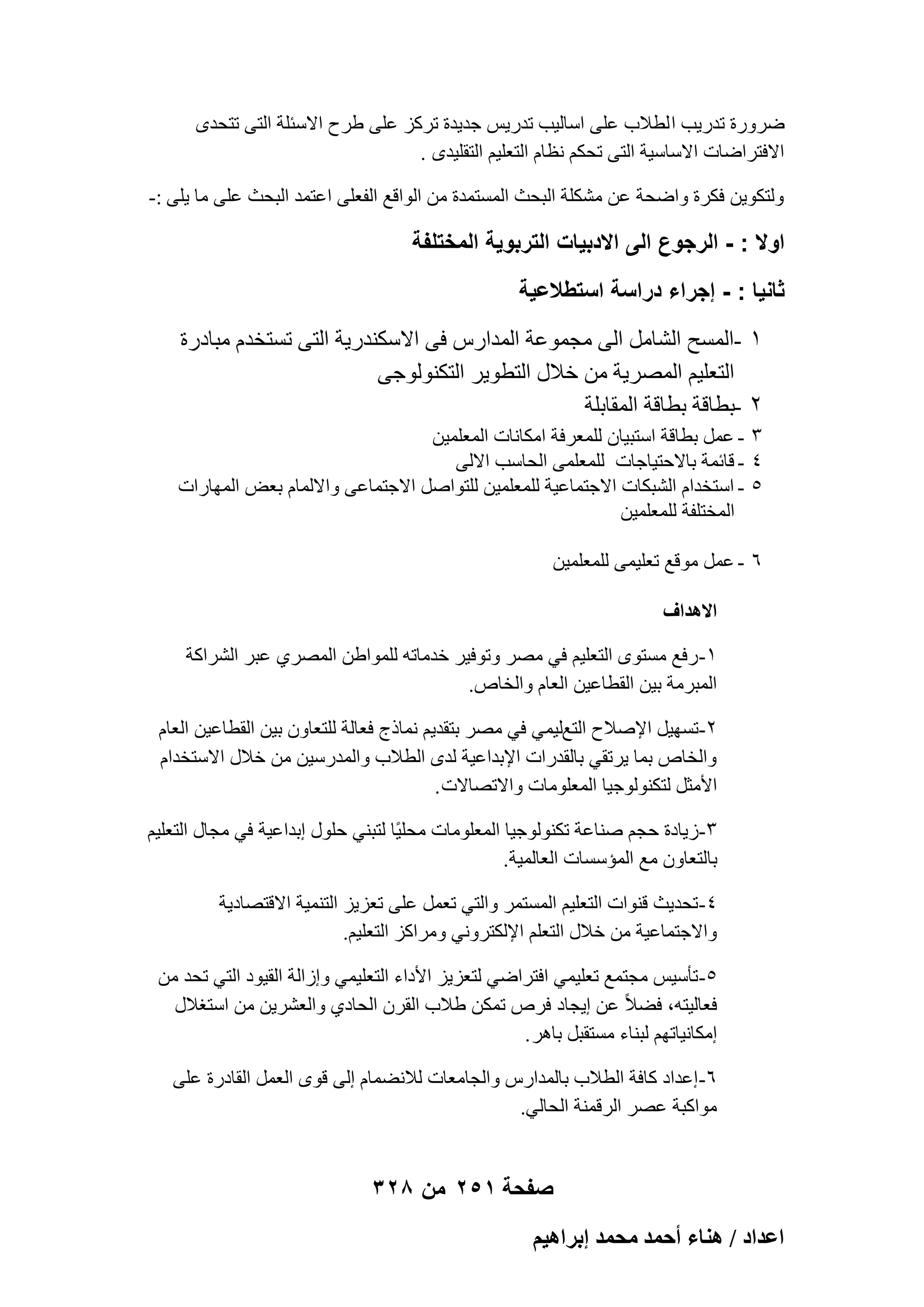 ‫ٙوٝهح رله٣ت ا ُطالة ػِ٠ اٍبُ٤ت رله٣ٌ عل٣لح روًي ػِ٠ ٛوػ االٍئِخ اُز٠ رزؾلٟ‬
‫االكزواٙبد االٍبٍ٤خ اُز٠ رؾٌْ ٗظبّ اُزؼِ٤ْ اُزوِ٤لٟ .‬
‫ُٝزٌٞ٣ٖ كٌوح ٝاٙؾخ ػٖ ٌِْٓخ اُجؾش أَُزٔلح ٖٓ اُٞاهغ اُلؼِ٠ اػزٔل اُجؾش ػِ٠ ٓب ٣ِ٠ :-‬

‫اوال : - الرجوع الى االدبٌات التربوٌة المختلفة‬
‫ثانٌا : - إجراء دراسة استطالعٌة‬
‫ٔ -أَُؼ اُْبَٓ اُ٠ ٓغٔٞػخ أُلاهً ك٠ االٌٍ٘له٣خ اُز٠ رَزقلّ ٓجبكهح‬
‫اُزؼِ٤ْ أُٖو٣خ ٖٓ فالٍ اُزطٞ٣و اُزٌُ٘ٞٞع٠‬
‫ٕ -ثطبهخ ثطبهخ أُوبثِخ‬
‫ٖ - ػَٔ ثطبهخ اٍزج٤بٕ ُِٔؼوكخ آٌبٗبد أُؼِٔ٤ٖ‬
‫ٗ - هبئٔخ ثبالؽز٤بعبد ُِٔؼِٔ٠ اُؾبٍت االُ٠‬
‫٘ - اٍزقلاّ اُْجٌبد االعزٔبػ٤خ ُِٔؼِٔ٤ٖ ُِزٞإَ االعزٔبػ٠ ٝاالُٔبّ ثؼ٘ أُٜبهاد‬
‫أُقزِلخ ُِٔؼِٔ٤ٖ‬
‫ٙ - ػَٔ ٓٞهغ رؼِ٤ٔ٠ ُِٔؼِٔ٤ٖ‬
‫حالٛيحف‬
‫ٔ-هكغ َٓزٟٞ اُزؼِ٤ْ ك٢ ٖٓو ٝرٞك٤و فلٓبرٚ ُِٔٞاٖٛ أُٖو١ ػجو اُْواًخ‬
‫أُجوٓخ ث٤ٖ اُوطبػ٤ٖ اُؼبّ ٝاُقبٓ.‬
‫ٕ-رَٜ٤َ اإلٕالػ اُزغُ٤ٔ٢ ك٢ ٖٓو ثزول٣ْ ٗٔبمط كؼبُخ ُِزؼبٕٝ ث٤ٖ اُوطبػ٤ٖ اُؼبّ‬
‫ٝاُقبٓ ثٔب ٣ورو٢ ثبُولهاد اإلثلاػ٤خ ُلٟ اُطالة ٝأُلهٍ٤ٖ ٖٓ فالٍ االٍزقلاّ‬
‫األٓضَ ُزٌُ٘ٞٞع٤ب أُؼِٞٓبد ٝاالرٖبالد .‬
‫ٖ-ى٣بكح ؽغْ ٕ٘بػخ رٌُ٘ٞٞع٤ب أُؼِٞٓبد ٓؾِ٤ًب ُزج٘٢ ؽٍِٞ اثلاػ٤خ ك٢ ٓغبٍ اُزؼِ٤ْ‬
‫ثبُزؼبٕٝ ٓغ أُئٍَبد اُؼبُٔ٤خ.‬
‫ٗ-رؾل٣ش ه٘ٞاد اُزؼِ٤ْ أَُزٔو ٝاُز٢ رؼَٔ ػِ٠ رؼي٣ي اُز٘ٔ٤خ االهزٖبك٣خ‬
‫ٝاالعزٔبػ٤خ ٖٓ فالٍ اُزؼِْ اإلٌُزوٝٗ٢ ٝٓواًي اُزؼِ٤ْ.‬
‫٘-رؤٍ٤ٌ ٓغزٔغ رؼِ٤ٔ٢ اكزواٙ٢ ُزؼي٣ي األكاء اُزؼِ٤ٔ٢ ٝاىاُخ اُو٤ٞك اُز٢ رؾل ٖٓ‬
‫كؼبُ٤زٚ، كٚالً ػٖ ا٣غبك كوٓ رٌٖٔ ٛالة اُووٕ اُؾبك١ ٝاُؼْو٣ٖ ٖٓ اٍزـالٍ‬
‫آٌبٗ٤برْٜ ُج٘بء َٓزوجَ ثبٛو .‬
‫ٙ- اػلاك ًبكخ اُطالة ثبُٔلاهً ٝاُغبٓؼبد ُالٗٚٔبّ اُ٠ هٟٞ اُؼَٔ اُوبكهح ػِ٠‬
‫ٓٞاًجخ ػٖو اُوهٔ٘خ اُؾبُ٢.‬

‫صفحة 152 من 823‬
‫حػيحى / ٛ٘خء أكٔي ٓلٔي ارَحٛ٤ْ‬

 