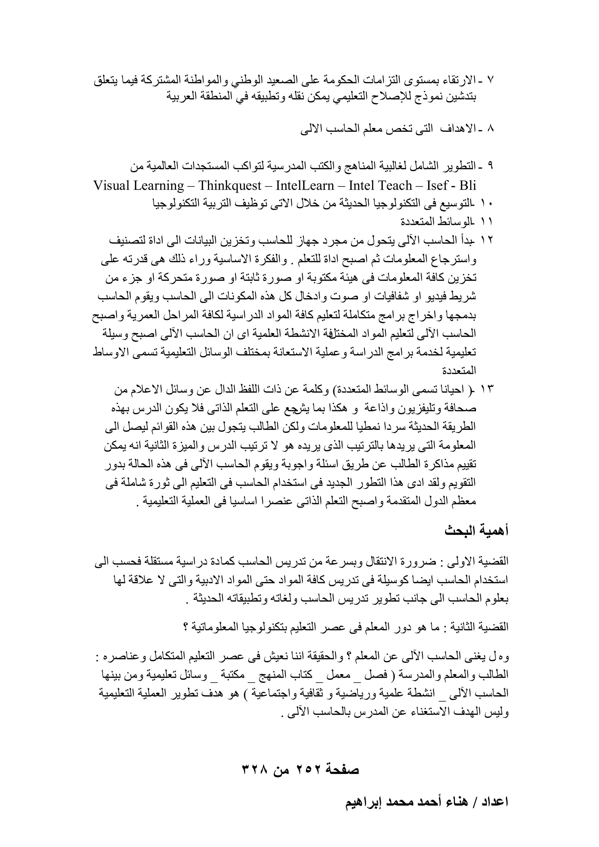 ‫7 - االهروبء ثَٔزٟٞ اُزيآبد اُؾٌٞٓخ ػِ٠ اُٖؼ٤ل اُٞٛ٘٢ ٝأُٞاٛ٘خ أُْزوًخ ك٤ٔب ٣زؼِن‬
‫ثزلّ٤ٖ ٗٔٞمط ُإلٕالػ اُزؼِ٤ٔ٢ ٣ٌٖٔ ٗوِٚ ٝرطج٤وٚ ك٢ أُ٘طوخ اُؼوث٤خ‬
‫8 - االٛلاف اُز٠ رقٔ ٓؼِْ اُؾبٍت االُ٠‬
‫9 - اُزطٞ٣و اُْبَٓ ُـبُج٤خ أُ٘بٛظ ٝاٌُزت أُلهٍ٤خ ُزٞاًت أَُزغلاد اُؼبُٔ٤خ ٖٓ‬
‫‪Visual Learning – Thinkquest – IntelLearn – Intel Teach – Isef - Bli‬‬
‫ٓٔ -اُزٍٞ٤غ ك٠ اُزٌُ٘ٞٞع٤ب اُؾل٣ضخ ٖٓ فالٍ االر٠ رٞظ٤ق اُزوث٤خ اُزٌُ٘ٞٞع٤ب‬
‫ٔٔ -اٍُٞبئٜ أُزؼلكح‬
‫ٕٔ -ثلأ اُؾبٍت ا٥ُ٠ ٣زؾٍٞ ٖٓ ٓغوك عٜبى ُِؾبٍت ٝرقي٣ٖ اُج٤بٗبد اُ٠ اكاح ُزٖ٘٤ق‬
‫ٝاٍزوعبع أُؼِٞٓبد صْ إجؼ اكاح ُِزؼِْ . ٝاُلٌوح االٍبٍ٤خ ٝهاء مُي ٛ٠ هلهرٚ ػِ٠‬
‫رقي٣ٖ ًبكخ ا ُٔؼِٞٓبد ك٠ ٛ٤ئخ ٌٓزٞثخ اٝ ٕٞهح صبثزخ اٝ ٕٞهح ٓزؾوًخ اٝ عيء ٖٓ‬
‫ّو٣ٜ ك٤ل٣ٞ اٝ ّلبك٤بد اٝ ٕٞد ٝاكفبٍ ًَ ٛنٙ أٌُٞٗبد اُ٠ اُؾبٍت ٝ٣وّٞ اُؾبٍت‬
‫ثلٓغٜب ٝافواط ثوآظ ٓزٌبِٓخ ُزؼِ٤ْ ًبكخ أُٞاك اُلهاٍ٤خ ٌُبكخ أُواؽَ اُؼٔو٣خ ٝإجؼ‬
‫كخ االْٗطخ اُؼِٔ٤خ اٟ إ اُؾبٍت ا٥ُ٠ إجؼ ٍٝ٤ِخ‬
‫اُؾبٍت ا٥ُ٠ ُزؼِ٤ْ أُٞاك أُقزَ‬
‫رؼِ٤ٔ٤خ ُقلٓخ ثوآظ اُلهاٍخ ٝػِٔ٤خ االٍزؼبٗخ ثٔقزِق اٍُٞبئَ اُزؼِ٤ٔ٤خ رَٔ٠ االٍٝبٛ‬
‫أُزؼلكح‬
‫ٖٔ -( اؽ٤بٗب رَٔ٠ اٍُٞبئٜ أُزؼلكح) ًِٝٔخ ػٖ ماد اُِلع اُلاٍ ػٖ ٍٝبئَ االػالّ ٖٓ‬
‫ٕؾبكخ ٝرِ٤لي٣ٕٞ ٝاماػخ ٝ ٌٛنا ثٔب عغ ػِ٠ اُزؼِْ اُنار٠ كال ٣ٌٕٞ اُلهً ثٜنٙ‬
‫٣ِ‬
‫اُطو٣وخ اُؾل٣ضخ ٍوكا ٗٔط٤ب ُِٔؼِٞٓبد ٌُٖٝ اُطبُت ٣زغٍٞ ث٤ٖ ٛنٙ اُوٞائْ ُ٤َٖ اُ٠‬
‫أُؼِٞٓخ اُز٠ ٣و٣لٛب ثبُزور٤ت اُنٟ ٣و٣لٙ ٛٞ ال رور٤ت اُلهً ٝأُ٤يح اُضبٗ٤خ اٗٚ ٣ٌٖٔ‬
‫رو٤٤ْ ٓناًوح اُطبُت ػٖ ٛو٣ن اٍئِخ ٝاعٞثخ ٝ٣وّٞ اُؾب ٍت ا٥ُ٠ ك٠ ٛنٙ اُؾبُخ ثلٝه‬
‫اُزوٞ٣ْ ُٝول اكٟ ٛنا اُزطٞه اُغل٣ل ك٠ اٍزقلاّ اُؾبٍت ك٠ اُزؼِ٤ْ اُ٠ صٞهح ّبِٓخ ك٠‬
‫ٓؼظْ اُلٍٝ أُزولٓخ ٝإجؼ اُزؼِْ اُنار٠ ػٖ٘وا اٍبٍ٤ب ك٠ اُؼِٔ٤خ اُزؼِ٤ٔ٤خ .‬

‫أٛٔ٤ش حُزلغ‬
‫اُوٚ٤خ االُٝ٠ : ٙوٝهح االٗزوبٍ ٝثَوػخ ٖٓ رله٣ٌ اُؾبٍت ًٔب كح كهاٍ٤خ َٓزوِخ كؾَت اُ٠‬
‫اٍزقلاّ اُؾبٍت ا٣ٚب ًٍٞ٤ِخ ك٠ رله٣ٌ ًبكخ أُٞاك ؽز٠ أُٞاك االكث٤خ ٝاُز٠ ال ػالهخ ُٜب‬
‫ثؼِّٞ اُؾبٍت اُ٠ عبٗت رطٞ٣و رله٣ٌ اُؾبٍت ُٝـبرٚ ٝرطج٤وبرٚ اُؾل٣ضخ .‬
‫اُوٚ٤خ اُضبٗ٤خ : ٓب ٛٞ كٝه أُؼِْ ك٠ ػٖو اُزؼِ٤ْ ثزٌُ٘ٞٞع٤ب أُؼِٞٓبر٤خ ؟‬
‫ٝٙ ٍ ٣ـ٘٠ اُؾبٍت ا٥ُ٠ ػٖ أُؼِْ ؟ ٝاُؾو٤وخ اٗ٘ب ٗؼ٤ِ ك٠ ػٖو اُزؼِ٤ْ أُزٌبَٓ ٝػ٘بٕوٙ :‬
‫اُطبُت ٝأُؼِْ ٝأُلهٍخ ( كَٖ _ ٓؼَٔ _ ًزبة أُٜ٘ظ _ ٌٓزجخ _ ٍٝبئَ رؼِ٤ٔ٤خ ٖٝٓ ث٤ٜ٘ب‬
‫اُؾبٍت ا٥ُ٠ _ اْٗطخ ػِٔ٤خ ٝه٣بٙ٤خ ٝ صوبك٤خ ٝاعزٔبػ٤خ ) ٛٞ ٛلف رطٞ٣و اُؼِٔ٤خ اُزؼِ٤ٔ٤خ‬
‫ُٝ٤ٌ اُٜلف االٍزـ٘بء ػٖ أُلهً ثبُؾبٍت ا٥ُ٠ .‬

‫صفحة 252 من 823‬
‫حػيحى / ٛ٘خء أكٔي ٓلٔي ارَحٛ٤ْ‬

 