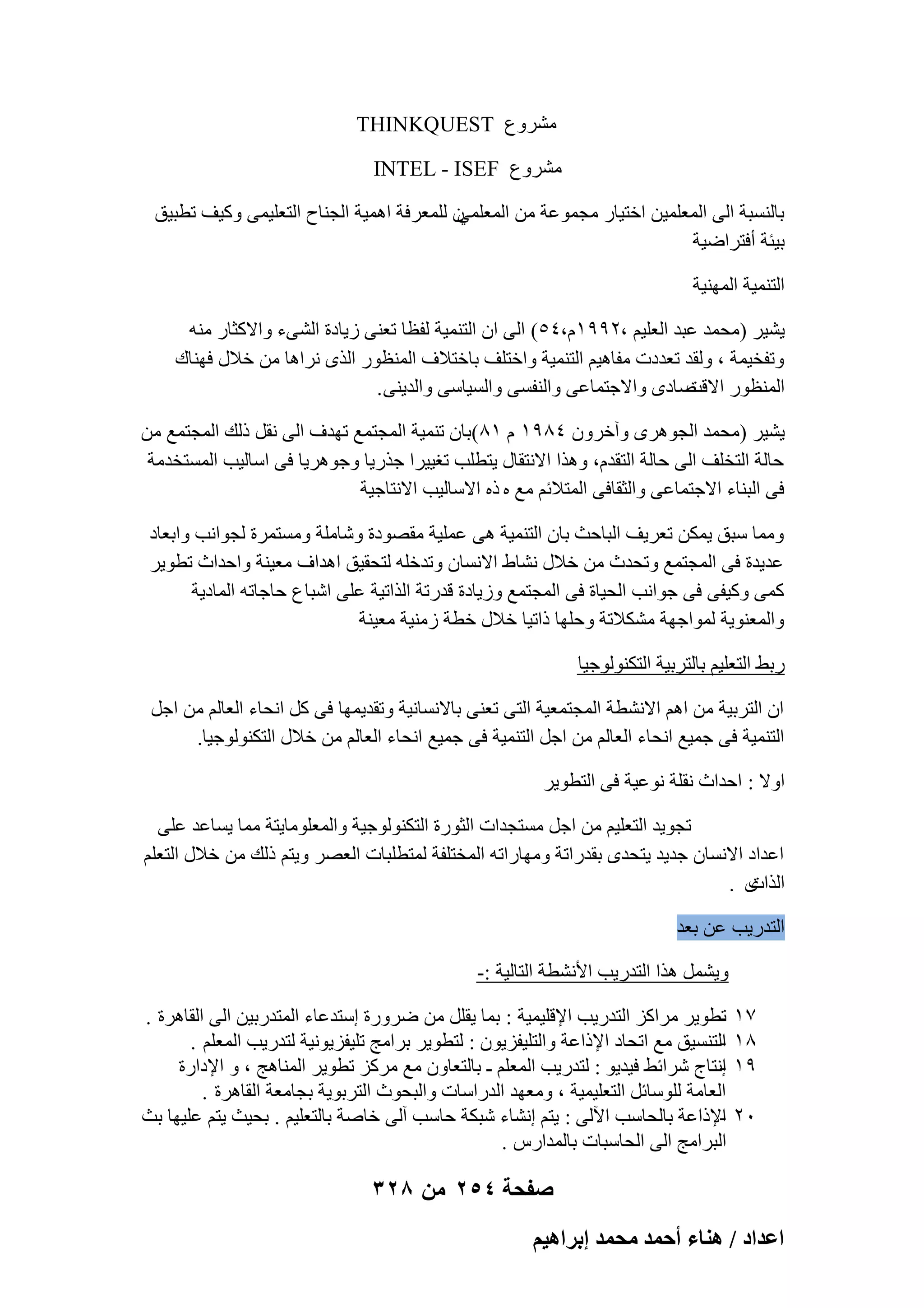 ‫ْٓوٝع ‪THINKQUEST‬‬
‫ْٓوٝع ‪INTEL - ISEF‬‬
‫ٕ ُِٔؼوكخ اٛٔ٤خ اُغ٘بػ اُزؼِ٤ٔ٠ ًٝ٤ق رطج٤ن‬
‫ثبَُ٘جخ اُ٠ أُؼِٔ٤ٖ افز٤به ٓغٔٞػخ ٖٓ أُؼِٔ٢‬
‫ث٤ئخ أكزواٙ٤خ‬
‫اُز٘ٔ٤خ أُٜ٘٤خ‬
‫٣ْ٤و (ٓؾٔل ػجل اُؼِ٤ْ ،ٕ99ّٔ،ٗ٘) اُ٠ إ اُز٘ٔ٤خ ُلظب رؼ٘٠ ى٣بكح اُْ٠ء ٝاالًضبه ٓ٘ٚ‬
‫ٝرلق٤ٔخ ، ُٝول رؼلكد ٓلبٛ٤ْ اُز٘ٔ٤خ ٝافزِق ثبفزالف أُ٘ظٞه اُنٟ ٗواٛب ٖٓ فالٍ كٜ٘بى‬
‫ٕبكٟ ٝاالعزٔبػ٠ ٝاُ٘لَ٠ ٝاَُ٤بٍ٠ ٝاُل٣٘٠ .‬
‫أُ٘ظٞه االهذ‬
‫٣ْ٤و (ٓؾٔل اُغٞٛوٟ ٝآفوٕٝ ٗ89ٔ ّ ٔ8)ثبٕ ر٘ٔ٤خ أُغزٔغ رٜلف اُ٠ ٗوَ مُي أُغزٔغ ٖٓ‬
‫ؽبُخ اُزقِق اُ٠ ؽبُخ اُزولّ، ٝٛنا االٗزوبٍ ٣زطِت رـ٤٤وا عنه٣ب ٝعٞٛو٣ب ك٠ اٍبُ٤ت أَُزقلٓخ‬
‫ك٠ اُج٘بء االعزٔبػ٠ ٝاُضوبك٠ أُزالئْ ٓغ ٙ مٙ االٍبُ٤ت االٗزبع٤خ‬
‫ٝٓٔب ٍجن ٣ٌٖٔ رؼو٣ق اُجبؽش ثبٕ اُز٘ٔ٤خ ٛ٠ ػِٔ٤خ ٓوٖٞكح ّٝبِٓخ َٝٓزٔوح ُغٞاٗت ٝاثؼبك‬
‫ػل٣لح ك٠ أُغزٔغ ٝرؾلس ٖٓ فالٍ ْٗبٛ االَٗبٕ ٝرلفِٚ ُزؾو٤ن اٛلاف ٓؼ٤٘خ ٝاؽلاس رطٞ٣و‬
‫ًٔ٠ ًٝ٤ل٠ ك٠ عٞاٗت اُؾ٤بح ك٠ أُغزٔغ ٝى٣بكح هلهرخ اُنار٤خ ػِ٠ اّجب ع ؽبعبرٚ أُبك٣خ‬
‫ٝأُؼ٘ٞ٣خ ُٔٞاعٜخ ٌْٓالرخ ٝؽِٜب مار٤ب فالٍ فطخ ىٓ٘٤خ ٓؼ٤٘خ‬
‫هثٜ اُزؼِ٤ْ ثبُزوث٤خ اُزٌُ٘ٞٞع٤ب‬
‫إ اُزوث٤خ ٖٓ اْٛ االْٗطخ أُغزٔؼ٤خ اُز٠ رؼ٘٠ ثبالَٗبٗ٤خ ٝرول٣ٜٔب ك٠ ًَ اٗؾبء اُؼبُْ ٖٓ اعَ‬
‫اُز٘ٔ٤خ ك٠ عٔ٤غ اٗؾبء اُؼبُْ ٖٓ اعَ اُز٘ٔ٤خ ك٠ عٔ٤غ اٗؾبء اُؼبُْ ٖٓ فالٍ اُزٌُ٘ٞٞع٤ب.‬
‫اٝال : اؽلاس ٗوِخ ٗٞػ٤خ ك٠ اُزطٞ٣و‬
‫رغٞ٣ل اُزؼِ٤ْ ٖٓ اعَ َٓزغلاد اُضٞهح اُزٌُ٘ٞٞع٤خ ٝأُؼِٞٓب٣زخ ٓٔب ٣َبػل ػِ٠‬
‫اػلاك االَٗبٕ عل٣ل ٣زؾلٟ ثولهارخ ٜٝٓبهارٚ أُقزِلخ ُٔزطِجبد اُؼٖو ٝ٣زْ مُي ٖٓ فالٍ اُزؼِْ‬
‫ٟ .‬
‫اُناد‬
‫اُزله٣ت ػٖ ثؼل‬
‫ٝ٣َْٔ ٛنا اُزله٣ت األْٗطخ اُزبُ٤خ :-‬
‫7ٔ‬
‫8ٔ‬
‫9ٔ‬
‫ٕٓ‬

‫رطٞ٣و ٓواًي اُزله٣ت اإلهِ٤ٔ٤خ : ثٔب ٣وَِ ٖٓ ٙوٝهح اٍزلػبء أُزلهث٤ٖ اُ٠ اُوبٛوح .‬
‫‬‫اُزَ٘٤ن ٓغ ارؾبك اإلماػخ ٝاُزِ٤لي٣ٕٞ : ُزطٞ٣و ثوآظ رِ٤لي٣ٞٗ٤خ ُزله٣ت أُؼِْ .‬
‫‬‫اٗزبط ّوائٜ ك٤ل٣ٞ : ُزله٣ت أُؼِْ ـ ثبُزؼبٕٝ ٓغ ٓوًي رطٞ٣و أُ٘بٛظ ، ٝ اإلكاهح‬
‫‬‫اُؼبٓخ ٍُِٞبئَ اُزؼِ٤ٔ٤خ ، ٝٓؼٜل اُلهاٍبد ٝاُجؾٞس اُزوثٞ٣خ ثغبٓؼخ اُوبٛوح .‬
‫اإلماػخ ثبُؾبٍت ا٥ُ٠ : ٣زْ اْٗبء ّجٌخ ؽبٍت آُ٠ فبٕخ ثبُزؼِ٤ْ . ثؾ٤ش ٣زْ ػِ٤ٜب ثش‬
‫‬‫اُجوآظ اُ٠ اُؾبٍجبد ثبُٔلاهً .‬

‫صفحة 452 من 823‬
‫حػيحى / ٛ٘خء أكٔي ٓلٔي ارَحٛ٤ْ‬

 