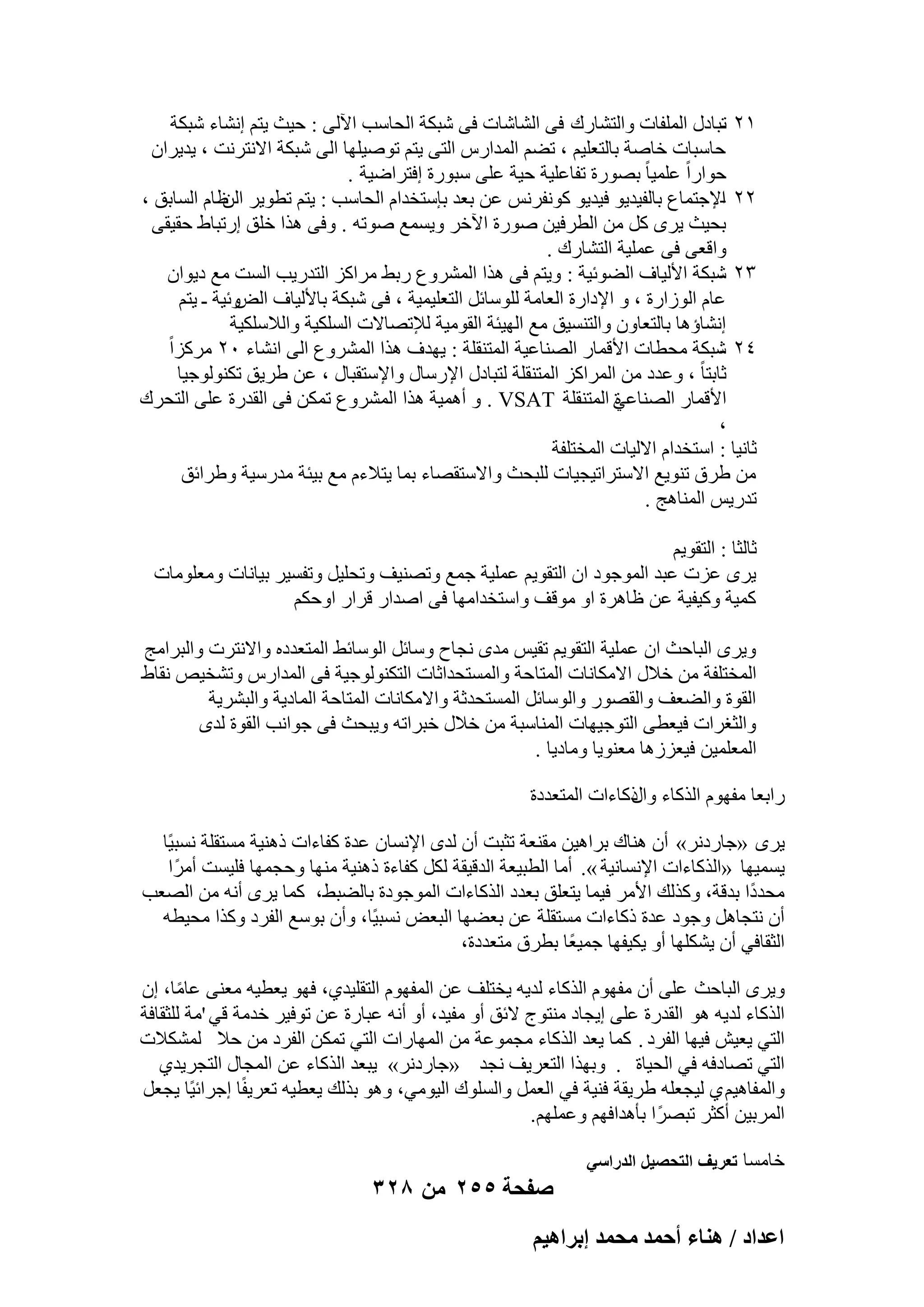 ‫ٕٔ رجبكٍ أُِلبد ٝاُزْبهى ك٠ اُْبّبد ك٠ ّجٌخ اُؾبٍت ا٥ُ٠ : ؽ٤ش ٣زْ اْٗبء ّجٌخ‬
‫‬‫ؽبٍجبد فبٕخ ثبُزؼِ٤ْ ، رْٚ أُلاهً اُز٠ ٣زْ رٕٞ٤ِٜب اُ٠ ّجٌخ االٗزوٗذ ، ٣ل٣وإ‬
‫ؽٞاهاً ػِٔ٤ب ً ثٖٞهح رلبػِ٤خ ؽ٤خ ػِ٠ ٍجٞهح اكزواٙ٤خ .‬
‫ٕٕ اإلعزٔبع ثبُل٤ل٣ٞ ك٤ل٣ٞ ًٞٗلوٌٗ ػٖ ثؼل ثبٍزقلاّ اُؾبٍت : ٣زْ رطٞ٣و ظبّ اَُبثن ،‬
‫اُٖ‬
‫‬‫ثؾ٤ش ٣وٟ ًَ ٖٓ اُطوك٤ٖ ٕٞهح ا٥فو ٝ٣َٔغ ٕٞرٚ . ٝك٠ ٛنا فِن اهرجبٛ ؽو٤و٠‬
‫ٝاهؼ٠ ك٠ ػِٔ٤خ اُزْبهى .‬
‫ٖٕ ّجٌخ األُ٤بف اُٚٞئ٤خ : ٝ٣زْ ك٠ ٛنا أُْوٝع هثٜ ٓواًي اُزله٣ت اَُذ ٓغ ك٣ٞإ‬
‫‬‫ٝئ٤خ ـ ٣زْ‬
‫ػبّ اُٞىاهح ، ٝ اإلكاهح اُؼبٓخ ٍُِٞبئَ اُزؼِ٤ٔ٤خ ، ك٠ ّجٌخ ثبألُ٤بف اُ٘‬
‫اْٗبإٛب ثبُزؼبٕٝ ٝاُزَ٘٤ن ٓغ اُٜ٤ئخ اُوٞٓ٤خ ُإلرٖبالد اٌَُِ٤خ ٝاُالٌٍِ٤خ‬
‫ٕٗ ّجٌخ ٓؾطبد األهٔبه اُٖ٘بػ٤خ أُز٘وِخ : ٣ٜلف ٛنا أُْوٝع اُ٠ اْٗبء ٕٓ ٓوًياً‬
‫‬‫صبثزب ً‬
‫، ٝػلك ٖٓ أُواًي أُز٘وِخ ُزجبكٍ اإلهٍبٍ ٝاإلٍزوجبٍ ، ػٖ ٛو٣ن رٌُ٘ٞٞع٤ب‬
‫األهٔبه اُٖ٘بػ٢ أُز٘وِخ ‪ ٝ . VSAT‬أٛٔ٤خ ٛنا أُْوٝع رٌٖٔ ك٠ اُولهح ػِ٠ اُزؾوى‬
‫ح‬
‫،‬
‫صبٗ٤ب : اٍزقلاّ االُ٤بد أُقزِلخ‬
‫ٖٓ ٛوم ر٘ٞ٣غ االٍزوار٤غ٤بد ُِجؾش ٝاالٍزوٖبء ثٔب ٣زالءّ ٓغ ث٤ئخ ٓلهٍ٤خ ٝٛوائن‬
‫رله٣ٌ أُ٘بٛظ .‬
‫صبُضب : اُزوٞ٣ْ‬
‫٣وٟ ػيد ػجل أُٞعٞك إ اُزوٞ٣ْ ػِٔ٤خ عٔغ ٝرٖ٘٤ق ٝرؾِ٤َ ٝرلَ٤و ث٤بٗبد ٝٓؼِٞٓبد‬
‫ًٔ٤خ ًٝ٤ل٤خ ػٖ ظبٛوح اٝ ٓٞهق ٝاٍزقلآٜب ك٠ إلاه هواه اٝؽٌْ‬
‫ٝ٣وٟ اُجبؽش إ ػِٔ٤خ اُزوٞ٣ْ رو٤ٌ ٓلٟ ٗغبػ ٍٝبئَ اٍُٞبئٜ أُزؼلكٙ ٝاالٗزود ٝاُجوآظ‬
‫أُقزِلخ ٖٓ فالٍ االٌٓبٗبد أُزب ؽخ ٝأَُزؾلاصبد اُزٌُ٘ٞٞع٤خ ك٠ أُلاهً ٝرْق٤ٔ ٗوبٛ‬
‫اُوٞح ٝاُٚؼق ٝاُوٖٞه ٝاٍُٞبئَ أَُزؾلصخ ٝاالٌٓبٗبد أُزبؽخ أُبك٣خ ٝاُجْو٣خ‬
‫ٝاُضـواد ك٤ؼط٠ اُزٞع٤ٜبد أُ٘بٍجخ ٖٓ فالٍ فجوارٚ ٝ٣جؾش ك٠ عٞاٗت اُوٞح ُلٟ‬
‫أُؼِٔ٤ٖ ك٤ؼيىٛب ٓؼ٘ٞ٣ب ٝٓبك٣ب .‬
‫هاثؼب ٓلّٜٞ اُنًبء مًبءاد أُزؼلكح‬
‫ٝاٍ‬
‫٣وٟ «عبهكٗو» إٔ ٛ٘بى ثواٛ٤ٖ ٓو٘ؼخ رضجذ إٔ ُلٟ اإلَٗبٕ ػلح ًلبءاد مٛ٘٤خ َٓزوِخ َٗج٤ًب‬
‫٣َٔ٤ٜب «اُنًبءاد اإلَٗبٗ٤خ ». أٓب اُطج٤ؼخ اُله٤وخ ٌَُ ًلبءح مٛ٘٤خ ٜٓ٘ب ٝؽغٜٔب كِ٤َذ أٓوً ا‬
‫ٓؾلكًا ثلهخ، ًٝنُي األٓو ك٤ٔب ٣زؼِن ثؼلك اُنًبءاد أُٞعٞكح ثبُٚجٜ، ًٔب ٣وٟ أٗٚ ٖٓ اُٖؼت‬
‫إٔ ٗزغبَٛ ٝعٞك ػلح مًبءاد َٓزوِخ ػٖ ثؼٜٚب اُجؼ٘ َٗج٤ًب، ٝإٔ ثٍٞغ اُلوك ًٝنا ٓؾ٤طٚ‬
‫اُضوبك٢ إٔ ٣ٌِْٜب أٝ ٣ٌ٤لٜب عٔ٤ؼًب ثطوم ٓزؼلكح،‬
‫ٝ٣وٟ اُجبؽش ػِ٠ إٔ ٓلّٜٞ اُنًبء ُل٣ٚ ٣قزِق ػٖ أُلّٜٞ اُزوِ٤ل١، كٜٞ ٣ؼط٤ٚ ٓؼ٘٠ ػبٓب، إ‬
‫ً‬
‫اُنًبء ُل٣ٚ ٛٞ اُولهح ػِ٠ ا٣غبك ٓ٘زٞط الئن أٝ ٓل٤ل، أٝ أٗٚ ػجبهح ػٖ رٞك٤و فلٓخ ه٢ 'ٓخ ُِضوبكخ‬
‫اُز٢ ٣ؼ٤ِ ك٤ٜب اُلوك . ًٔب ٣ؼل اُنًبء ٓغٔٞػخ ٖٓ أُٜبهاد اُز٢ رٌٖٔ اُلوك ٖٓ ؽال ٌُْٔالد‬
‫اُز٢ رٖبككٚ ك٢ اُؾ٤بح . ٝثٜنا اُزؼو٣ق ٗغل «عبهكٗو» ٣جؼل اُنًبء ػٖ أُغبٍ اُزغو٣ل١‬
‫ٝأُلبٛ٤ْ ١ ُ٤غؼِٚ ٛو٣وخ ك٘٤خ ك٢ اُؼَٔ ٝاَُِٞى اُ٤ٞٓ٢، ٝٛٞ ثنُي ٣ؼط٤ٚ رؼو٣لًب اعوائ٤ًب ٣غؼَ‬
‫أُوث٤ٖ أًضو رجٖوً ا ثؤٛلاكْٜ ٝػِْٜٔ.‬
‫فبَٓب تعرٌؾ التحصٌل الدراسً‬

‫صفحة 552 من 823‬
‫حػيحى / ٛ٘خء أكٔي ٓلٔي ارَحٛ٤ْ‬

 
