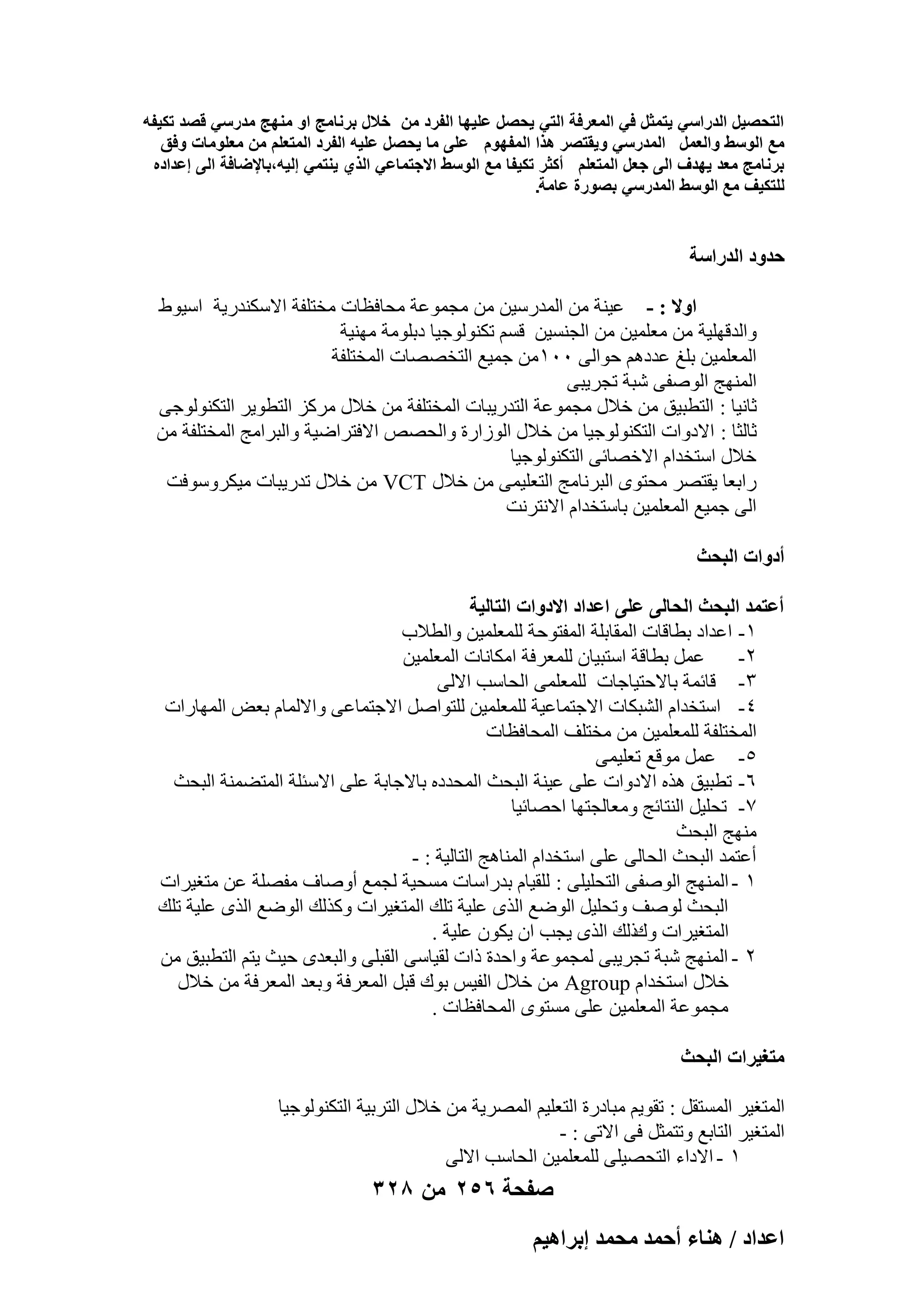 ‫التحصٌل الدراسً ٌتمثل فً المعرفة التً ٌحصل علٌها الفرد من خالل برنامج او منهج مدرسً قصد تكٌفه‬
‫مع الوسط والعمل المدرسً وٌقتصر هذا المفهوم على ما ٌحصل علٌه الفرد المتعلم من معلومات وفق‬
‫برنامج معد ٌهدؾ الى جعل المتعلم أكثر تكٌفا مع الوسط االجتماعً الذي ٌنتمً إلٌه،باإلضافة الى إعداده‬
‫للتكٌؾ مع الوسط المدرسً بصورة عامة.‬

‫كيٝى حُيٍحٓش‬
‫حٝال : - ػ٤٘خ ٖٓ أُلهٍ٤ٖ ٖٓ ٓغٔٞػخ ٓؾبكظبد ٓقزِلخ االٌٍ٘له٣خ اٍ٤ٞٛ‬
‫ٝاُلهِٜ٤خ ٖٓ ٓؼِٔ٤ٖ ٖٓ اُغَ٘٤ٖ هَْ رٌُ٘ٞٞع٤ب كثِٞٓخ ٜٓ٘٤خ‬
‫أُؼِٔ٤ٖ ثِؾ ػلكْٛ ؽٞاُ٠ ٓٓٔ ٖٓ عٔ٤غ اُزقٖٖبد أُقزِلخ‬
‫أُٜ٘ظ إُٞل٠ ّجخ رغو٣ج٠‬
‫صبٗ٤ب : اُزطج٤ن ٖٓ فالٍ ٓغٔٞػخ اُزله٣جبد أُقزِلخ ٖٓ فالٍ ٓوًي اُزطٞ٣و اُزٌُ٘ٞٞع٠‬
‫صبُضب : االكٝاد اُزٌُ٘ٞٞع٤ب ٖٓ فالٍ اُٞىاهح ٝاُؾٖٔ االكزواٙ٤خ ٝاُجوآظ أُقزِلخ ٖٓ‬
‫فالٍ اٍزقلاّ االفٖبئ٠ اُزٌُ٘ٞٞع٤ب‬
‫هاثؼب ٣وزٖو ٓؾزٟٞ اُجوٗبٓظ اُزؼِ٤ٔ٠ ٖٓ فالٍ ‪ ٖٓ VCT‬فالٍ رله٣جبد ٓ٤ٌوٍٝٞكذ‬
‫اُ٠ عٔ٤غ أُؼِٔ٤ٖ ثبٍزقلاّ االٗزوٗذ‬
‫أىٝحص حُزلغ‬
‫أػظٔي حُزلغ حُلخُ٠ ػِ٠ حػيحى حالىٝحص حُظخُ٤ش‬
‫ٔ- اػلاك ثطبهبد أُوبثِخ أُلزٞؽخ ُِٔؼِٔ٤ٖ ٝاُطالة‬
‫ػَٔ ثطبهخ اٍزج٤بٕ ُِٔؼوكخ آٌبٗبد أُؼِٔ٤ٖ‬
‫ٕ-‬
‫ٖ- هبئٔخ ثبالؽز٤بعبد ُِٔؼِٔ٠ اُؾبٍت االُ٠‬
‫ٗ- اٍزقلاّ اُْجٌبد االعزٔبػ٤خ ُِٔؼِٔ٤ٖ ُِزٞإَ االعزٔبػ٠ ٝاالُٔبّ ثؼ٘ أُٜبهاد‬
‫أُقزِلخ ُِٔؼِٔ٤ٖ ٖٓ ٓقزِق أُؾبكظبد‬
‫٘- ػَٔ ٓٞهغ رؼِ٤ٔ٠‬
‫ٙ- رطج٤ن ٛنٙ االكٝاد ػِ٠ ػ٤٘خ اُجؾش أُؾلكٙ ثبالعبثخ ػِ٠ االٍئِخ أُزٚٔ٘خ اُجؾش‬
‫7- رؾِ٤َ اُ٘زبئظ ٝٓؼبُغزٜب اؽٖبئ٤ب‬
‫ٜٓ٘ظ اُجؾش‬
‫أػزٔل اُجؾش اُؾبُ٠ ػِ٠ اٍزقلاّ أُ٘بٛظ اُزبُ٤خ : -‬
‫ٔ - أُٜ٘ظ إُٞل٠ اُزؾِ٤ِ٠ : ُِو٤بّ ثلهاٍبد َٓؾ٤خ ُغٔغ إٔٝبف ٓلِٖخ ػٖ ٓزـ٤واد‬
‫اُجؾش ُٕٞق ٝرؾِ٤َ اُٞٙغ اُنٟ ػِ٤خ رِي أُزـ٤واد ًٝنُي اُٞٙغ اُنٟ ػِ٤خ رِي‬
‫أُزـ٤واد ٝىمُي اُنٟ ٣غت إ ٣ٌٕٞ ػِ٤خ .‬
‫ٕ - أُٜ٘ظ ّجخ رغو٣ج٠ ُٔغٔٞػخ ٝاؽلح ماد ُو٤بٍ٠ اُوجِ٠ ٝاُجؼلٟ ؽ٤ش ٣زْ اُزطج٤ن ٖٓ‬
‫فالٍ اٍزقلاّ ‪ ٖٓ Agroup‬فالٍ اُل٤ٌ ثٞى هجَ أُؼوكخ ٝثؼل أُؼوكخ ٖٓ فالٍ‬
‫ٓغٔٞػخ أُؼِٔ٤ٖ ػِ٠ َٓزٟٞ أُؾبكظبد .‬
‫ٓظـ٤َحص حُزلغ‬
‫أُزـ٤و أَُزوَ : روٞ٣ْ ٓجبكهح اُزؼِ٤ْ أُٖو٣خ ٖٓ فالٍ اُزوث٤خ اُزٌُ٘ٞٞع٤ب‬
‫أُزـ٤و اُزبثغ ٝرزٔضَ ك٠ االر٠ : -‬
‫ٔ - االكاء اُزؾٖ٤ِ٠ ُِٔؼِٔ٤ٖ اُؾبٍت االُ٠‬

‫صفحة 652 من 823‬
‫حػيحى / ٛ٘خء أكٔي ٓلٔي ارَحٛ٤ْ‬

 