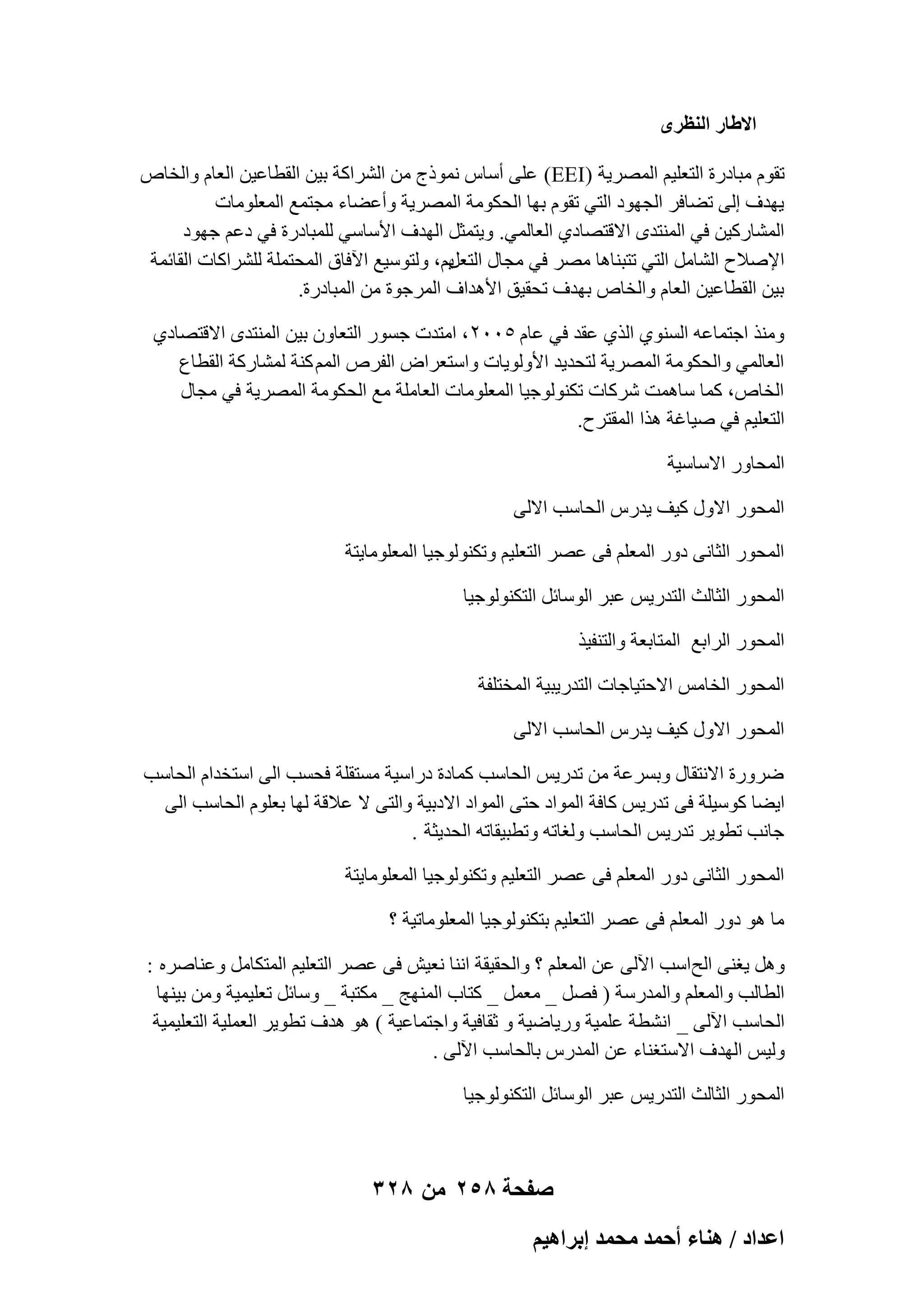 ‫حال١خٍ حُ٘ظَٟ‬
‫روّٞ ٓجبكهح اُزؼِ٤ْ أُٖو٣خ (‪ )EEI‬ػِ٠ أٍبً ٗٔٞمط ٖٓ اُْواًخ ث٤ٖ اُوطبػ٤ٖ اُؼبّ ٝاُقبٓ‬
‫٣ٜلف اُ٠ رٚبكو اُغٜٞك اُز٢ روّٞ ثٜب اُؾٌٞٓخ أُٖو٣خ ٝأػٚبء ٓغزٔغ أُؼِٞٓبد‬
‫أُْبهً٤ٖ ك٢ أُ٘زلٟ االهزٖبك١ اُؼبُٔ٢. ٝ٣زٔضَ اُٜلف األٍبٍ٢ ُِٔجبكهح ك٢ كػْ عٜٞك‬
‫٣ْ، ُٝزٍٞ٤غ ا٥كبم أُؾزِٔخ ُِْواًبد اُوبئٔخ‬
‫اإلٕالػ اُْبَٓ اُز٢ رزج٘بٛب ٖٓو ك٢ ٓغبٍ اُزؼَ‬
‫ث٤ٖ اُوطبػ٤ٖ اُؼبّ ٝاُقبٓ ثٜلف رؾو٤ن األٛلاف أُوعٞح ٖٓ أُجبكهح.‬
‫ٝٓ٘ن اعزٔبػٚ اَُ٘ٞ١ اُن١ ػول ك٢ ػبّ ٕ٘ٓٓ ، آزلد عَٞه اُزؼبٕٝ ث٤ٖ أُ٘زلٟ االهزٖبك١‬
‫اُؼبُٔ٢ ٝاُؾٌٞٓخ أُٖو٣خ ُزؾل٣ل األُٝٞ٣بد ٝاٍزؼواٗ اُلوٓ أُْ ً٘خ ُْٔبهًخ اُوطبع‬
‫اُقبٓ، ًٔب ٍبٛٔذ ّوًبد رٌُ٘ٞٞع٤ب أُؼِٞٓبد اُؼبِٓخ ٓغ اُؾٌٞٓخ أُٖو٣خ ك٢ ٓغبٍ‬
‫اُزؼِ٤ْ ك٢ ٕ٤بؿخ ٛنا أُوزوػ.‬
‫أُؾبٝه االٍبٍ٤خ‬
‫أُؾٞه االٍٝ ً٤ق ٣لهً اُؾبٍت االُ٠‬
‫أُؾٞه اُضبٗ٠ كٝه أُؼِْ ك٠ ػٖو اُزؼِ٤ْ ٝرٌُ٘ٞٞع٤ب أُؼِٞٓب٣زخ‬
‫أُؾٞه اُضبُش اُزله٣ٌ ػجو اٍُٞبئَ اُزٌُ٘ٞٞع٤ب‬
‫أُؾٞه اُواثغ أُزبثؼخ ٝاُز٘ل٤ن‬
‫أُؾٞه اُقبٌٓ االؽز٤بعبد اُزله٣ج٤خ أُقزِلخ‬
‫أُؾٞه االٍٝ ً٤ق ٣لهً اُؾبٍت االُ٠‬
‫ٙوٝهح االٗزوبٍ ٝثَوػخ ٖٓ رله٣ٌ اُؾبٍت ًٔبكح كهاٍ٤خ َٓزوِخ كؾَت اُ٠ اٍزقلاّ اُؾبٍت‬
‫ا٣ٚب ًٍٞ٤ِخ ك٠ رله٣ٌ ًبكخ أُٞاك ؽز٠ أُٞاك االكث٤خ ٝاُز٠ ال ػالهخ ُٜب ثؼِّٞ اُؾبٍت اُ٠‬
‫عبٗت رطٞ٣و رله٣ٌ اُؾبٍت ُٝـبرٚ ٝرطج٤وبرٚ اُؾل٣ضخ .‬
‫أُؾٞه اُضبٗ٠ كٝه أُؼِْ ك٠ ػٖو اُزؼِ٤ْ ٝرٌُ٘ٞٞع٤ب أُؼِٞٓب٣زخ‬
‫ٓب ٛٞ كٝه أُؼِْ ك٠ ػٖو اُزؼِ٤ْ ثزٌُ٘ٞٞع٤ب أُؼِٞٓبر٤خ ؟‬
‫َٝٛ ٣ـ٘٠ اُؼ اٍت ا٥ُ٠ ػٖ أُؼِْ ؟ ٝاُؾو٤وخ اٗ٘ب ٗؼ٤ِ ك٠ ػٖو اُزؼِ٤ْ أُزٌبَٓ ٝػ٘بٕوٙ :‬
‫اُطبُت ٝأُؼِْ ٝأُلهٍخ ( كَٖ _ ٓؼَٔ _ ًزبة أُٜ٘ظ _ ٌٓزجخ _ ٍٝبئَ رؼِ٤ٔ٤خ ٖٝٓ ث٤ٜ٘ب‬
‫اُؾبٍت ا٥ُ٠ _ اْٗطخ ػِٔ٤خ ٝه٣بٙ٤خ ٝ صوبك٤خ ٝاعزٔبػ٤خ ) ٛٞ ٛلف رطٞ٣و اُؼِٔ٤خ اُزؼِ٤ٔ٤خ‬
‫ُٝ٤ٌ اُٜلف االٍزـ٘بء ػٖ أُلهً ثبُؾبٍت ا٥ُ٠ .‬
‫أُؾٞه اُضبُش اُزله٣ٌ ػجو اٍُٞبئَ اُزٌُ٘ٞٞع٤ب‬

‫صفحة 852 من 823‬
‫حػيحى / ٛ٘خء أكٔي ٓلٔي ارَحٛ٤ْ‬

 