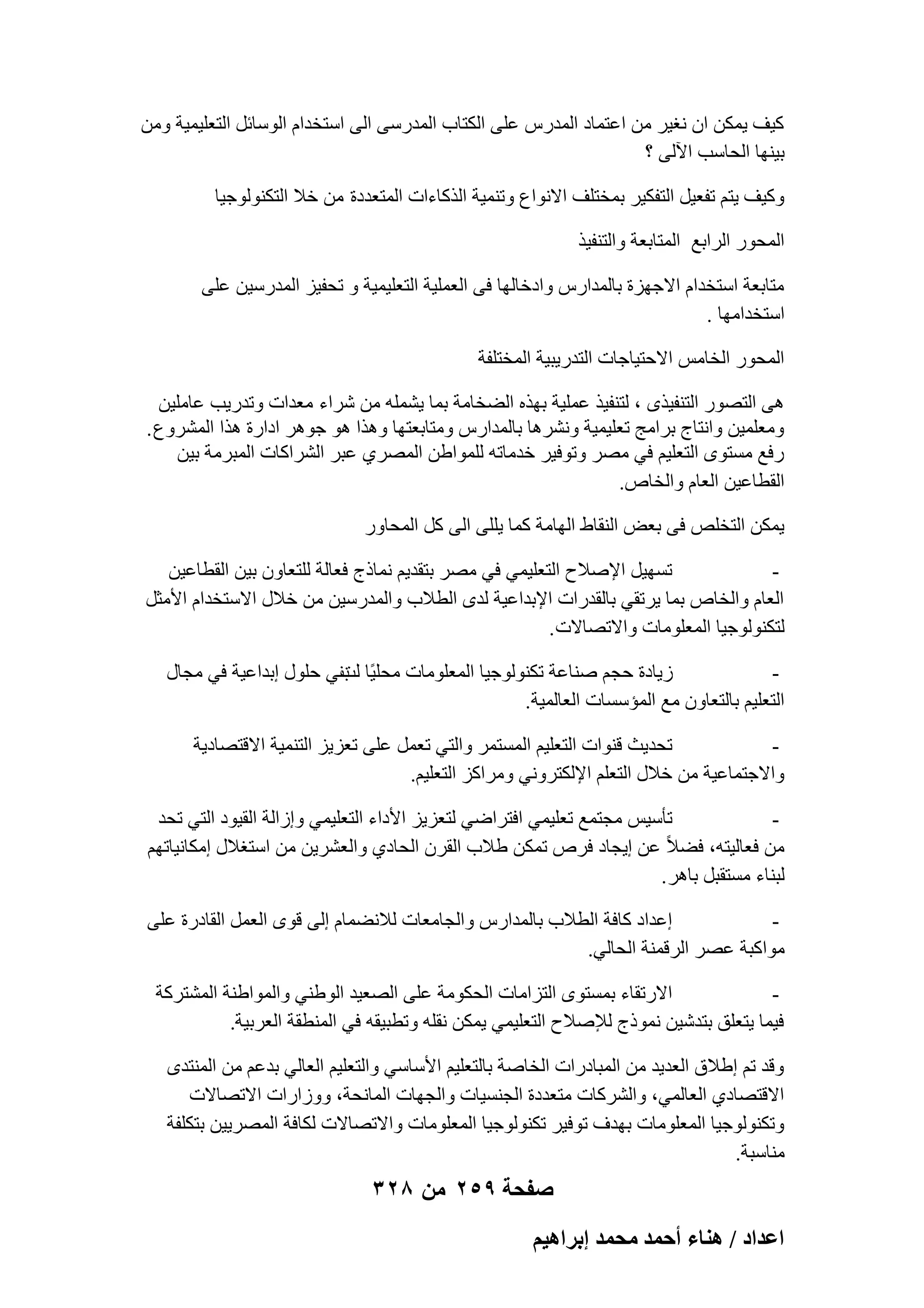 ‫ً٤ق ٣ٌٖٔ إ ٗـ٤و ٖٓ اػزٔبك أُلهً ػِ٠ اٌُزبة أُلهٍ٠ اُ٠ اٍزقلاّ اٍُٞبئَ اُزؼِ٤ٔ٤خ ٖٝٓ‬
‫ث٤ٜ٘ب اُؾبٍت ا٥ُ٠ ؟‬
‫ًٝ٤ق ٣زْ رلؼ٤َ اُزلٌ٤و ثٔقزِق االٗٞاع ٝر٘ٔ٤خ اُنًبءاد أُزؼلكح ٖٓ فال اُزٌُ٘ٞٞع٤ب‬
‫أُؾٞه اُواثغ أُزبثؼخ ٝاُز٘ل٤ن‬
‫ٓزبثؼخ اٍزقلاّ االعٜيح ثبُٔلاهً ٝاكفبُٜب ك٠ اُؼِٔ٤خ اُزؼِ٤ٔ٤خ ٝ رؾل٤ي أُلهٍ٤ٖ ػِ٠‬
‫اٍزقلآٜب .‬
‫أُؾٞه اُقبٌٓ االؽز٤بعبد اُزله٣ج٤خ أُقزِلخ‬
‫ٛ٠ اُزٖٞه اُز٘ل٤نٟ ، ُز٘ل٤ن ػِٔ٤خ ثٜنٙ اُٚقبٓخ ثٔب ٣ِْٔٚ ٖٓ ّواء ٓؼلاد ٝرله٣ت ػبِٓ٤ٖ‬
‫ٝٓؼِٔ٤ٖ ٝاٗزبط ثوآظ رؼِ٤ٔ٤خ ْٝٗوٛب ثبُٔلاهً ٝٓزبثؼزٜب ٝٛنا ٛٞ عٞٛو اكاهح ٛنا أُْوٝع .‬
‫هكغ َٓزٟٞ اُزؼِ٤ْ ك٢ ٖٓو ٝرٞك٤و فلٓبرٚ ُِٔٞاٖٛ أُٖو١ ػجو اُْواًبد أُجوٓخ ث٤ٖ‬
‫اُوطبػ٤ٖ اُؼبّ ٝاُقبٓ.‬
‫٣ٌٖٔ اُزقِٔ ك٠ ثؼ٘ اُ٘وبٛ اُٜبٓخ ًٔب ٣ِِ٠ اُ٠ ًَ أُؾبٝه‬
‫رَٜ٤َ اإلٕالػ اُزؼِ٤ٔ٢ ك٢ ٖٓو ثزول٣ْ ٗٔبمط كؼبُخ ُِزؼبٕٝ ث٤ٖ اُوطبػ٤ٖ‬
‫‬‫اُؼبّ ٝاُقبٓ ثٔب ٣ورو٢ ثبُولهاد اإلثلاػ٤خ ُلٟ اُطالة ٝأُلهٍ٤ٖ ٖٓ فالٍ االٍزقلاّ األٓضَ‬
‫ُزٌُ٘ٞٞع٤ب أُؼِٞٓبد ٝاالرٖبالد .‬
‫ى٣بكح ؽغْ ٕ٘بػخ رٌُ٘ٞٞع٤ب أُؼِٞٓبد ٓؾِ٤ًب ث٘٢ ؽٍِٞ اثلاػ٤خ ك٢ ٓغبٍ‬
‫ُذ‬
‫‬‫اُزؼِ٤ْ ثبُزؼبٕٝ ٓغ أُئٍَبد اُؼبُٔ٤خ.‬
‫رؾل٣ش ه٘ٞاد اُزؼِ٤ْ أَُزٔو ٝاُز٢ رؼَٔ ػِ٠ رؼي٣ي اُز٘ٔ٤خ االهزٖبك٣خ‬
‫‬‫ٝاالعزٔبػ٤خ ٖٓ فالٍ اُزؼِْ اإلٌُزوٝٗ٢ ٝٓواًي اُزؼِ٤ْ.‬
‫رؤٍ٤ٌ ٓغزٔغ رؼِ٤ٔ٢ اكزواٙ٢ ُزؼي٣ي األكاء اُزؼِ٤ٔ٢ ٝاىاُخ اُو٤ٞك اُز٢ رؾل‬
‫‬‫ٖٓ كؼبُ٤زٚ، كٚالً ػٖ ا٣غبك كوٓ رٌٖٔ ٛالة اُووٕ اُؾبك١ ٝاُؼْو٣ٖ ٖٓ اٍزـالٍ آٌبٗ٤برْٜ‬
‫ُج٘بء َٓزوجَ ثبٛو .‬
‫اػلاك ًبكخ اُطالة ثبُٔلاهً ٝاُغبٓؼبد ُالٗٚٔبّ اُ٠ هٟٞ اُؼَٔ اُوبكهح ػِ٠‬
‫‬‫ٓٞاًجخ ػٖو اُوهٔ٘خ اُؾبُ٢.‬
‫االهروبء ثَٔزٟٞ اُزيآبد اُؾٌٞٓخ ػِ٠ اُٖؼ٤ل اُٞٛ٘٢ ٝأُٞاٛ٘خ أُْزوًخ‬
‫‬‫ك٤ٔب ٣زؼِن ثزلّ٤ٖ ٗٔٞمط ُإلٕالػ اُزؼِ٤ٔ٢ ٣ٌٖٔ ٗوِٚ ٝرطج٤وٚ ك٢ أُ٘طوخ اُؼوث٤خ.‬
‫ٝهل رْ اٛالم اُؼل٣ل ٖٓ أُجبكهاد اُقبٕخ ثبُزؼِ٤ْ األٍبٍ٢ ٝاُزؼِ٤ْ اُؼبُ٢ ثلػْ ٖٓ أُ٘زلٟ‬
‫االهزٖبك١ اُؼبُٔ٢، ٝاُْوًبد ٓزؼلكح اُغَ٘٤بد ٝاُغٜبد أُبٗؾخ، ٝٝىاهاد االرٖبالد‬
‫ٝرٌُ٘ٞٞع٤ب أُؼِٞٓبد ثٜلف رٞك٤و رٌُ٘ٞٞع٤ب أُؼِٞٓبد ٝاالرٖبالد ٌُبكخ أُٖو٣٤ٖ ثزٌِلخ‬
‫ٓ٘بٍجخ.‬

‫صفحة 952 من 823‬
‫حػيحى / ٛ٘خء أكٔي ٓلٔي ارَحٛ٤ْ‬

 