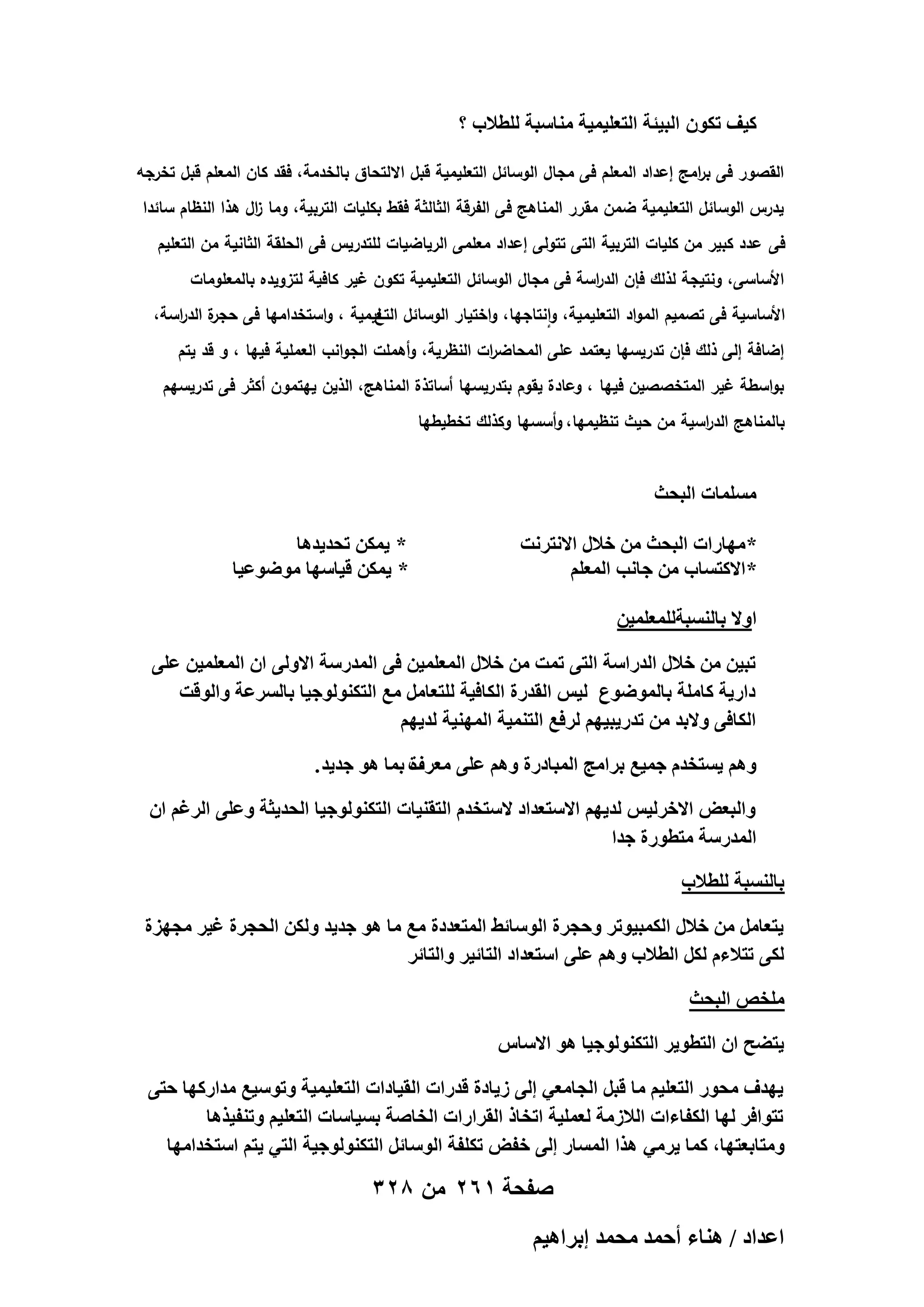 ‫ً٤ق طٌٕٞ حُز٤جش حُظؼِ٤ٔ٤ش ٓ٘خٓزش ُِطالد ؟‬
‫القصور فى ب امج إعداد المعمم فى مجال الوسائل التعميمية قبل االلتحاق بالخدمة، فقد كان المعمم قبل تخرجو‬
‫ر‬
‫يدرس الوسائل التعميمية ضمن مقرر المناىج فى الفرقة الثالثة فقط بكميات التربية، وما ال ىذا النظام سائدا‬
‫ز‬
‫فى عدد كبير من كميات التربية التى تتولى إعداد معممى الرياضيات لمتدريس فى الحمقة الثانية من التعميم‬
‫األساسى، ونتيجة لذلك فإن الد اسة فى مجال الوسائل التعميمية تكون غير كافية لتزويده بالمعمومات‬
‫ر‬
‫ة الد اسة،‬
‫األساسية فى تصميم المواد التعميمية، وانتاجيا، واختيار الوسائل ليمية ، واستخداميا فى حجر ر‬
‫التع‬
‫إضافة إلى ذلك فإن تدريسيا يعتمد عمى المحاض ات النظرية، وأىممت الجوانب العممية فييا ، و قد يتم‬
‫ر‬
‫بواسطة غير المتخصصين فييا ، وعادة يقوم بتدريسيا أساتذة المناىج، الذين ييتمون أكثر فى تدريسيم‬
‫بالمناىج الد اسية من حيث تنظيميا، وأسسيا وكذلك تخطيطيا‬
‫ر‬

‫ِٓٔٔخص حُزلغ‬
‫* ٜٓخٍحص حُزلغ ٖٓ هالٍ حالٗظَٗض‬
‫* حالًظٔخد ٖٓ ؿخٗذ حُٔؼِْ‬

‫* ٣ٌٖٔ طلي٣يٛخ‬
‫* ٣ٌٖٔ ه٤خٜٓخ ٟٓٞٞػ٤خ‬

‫حٝال رخُ٘ٔزشُِٔؼِٔ٤ٖ‬
‫طز٤ٖ ٖٓ هالٍ حُيٍحٓش حُظ٠ طٔض ٖٓ هالٍ حُٔؼِٔ٤ٖ ك٠ حُٔيٍٓش حالُٝ٠ حٕ حُٔؼِٔ٤ٖ ػِ٠‬
‫ىحٍ٣ش ًخِٓش رخُٟٔٞٞع ُ٤ْ حُويٍس حٌُخك٤ش ُِظؼخَٓ ٓغ حُظٌُ٘ٞٞؿ٤خ رخَُٔػش ٝحُٞهض‬
‫حٌُخك٠ ٝالري ٖٓ طيٍ٣ز٤ْٜ َُكغ حُظ٘ٔ٤ش حُٜٔ٘٤ش ُي٣ْٜ‬
‫ْٝٛ ٣ٔظويّ ؿٔ٤غ رَحٓؾ حُٔزخىٍس ْٝٛ ػِ٠ ٓؼَف رٔخ ٛٞ ؿي٣ي .‬
‫س‬
‫ٝحُزؼٞ حالهَُ٤ْ ُي٣ْٜ حالٓظؼيحى الٓظويّ حُظو٘٤خص حُظٌُ٘ٞٞؿ٤خ حُلي٣ؼش ٝػِ٠ حَُؿْ حٕ‬
‫حُٔيٍٓش ٓظطٍٞس ؿيح‬
‫رخُ٘ٔزش ُِطالد‬
‫٣ظؼخَٓ ٖٓ هالٍ حٌُٔز٤ٞطَ ٝكـَس حُٞٓخث٢ حُٔظؼيىس ٓغ ٓخ ٛٞ ؿي٣ي ٌُٖٝ حُلـَس ؿ٤َ ٓـِٜس‬
‫ٌُ٠ طظالءّ ٌَُ حُطالد ْٝٛ ػِ٠ حٓظؼيحى حُظخث٤َ ٝحُظخثَ‬
‫ِٓوٚ حُزلغ‬
‫٣ظ٠ق حٕ حُظطٞ٣َ حُظٌُ٘ٞٞؿ٤خ ٛٞ حالٓخّ‬
‫٣ٜيف ٓلٍٞ حُظؼِ٤ْ ٓخ هزَ حُـخٓؼ٢ اُ٠ ُ٣خىس هيٍحص حُو٤خىحص حُظؼِ٤ٔ٤ش ٝطٞٓ٤غ ٓيحًٍٜخ كظ٠‬
‫طظٞحكَ ُٜخ حٌُلخءحص حُالُٓش ُؼِٔ٤ش حطوخً حُوَحٍحص حُوخٛش رٔ٤خٓخص حُظؼِ٤ْ ٝط٘ل٤ٌٛخ‬
‫ٝٓظخرؼظٜخ, ًٔخ ٣َٓ٢ ٌٛح حُٔٔخٍ اُ٠ هلٞ طٌِلش حُٞٓخثَ حُظٌُ٘ٞٞؿ٤ش حُظ٢ ٣ظْ حٓظويحٜٓخ‬

‫صفحة 162 من 823‬
‫حػيحى / ٛ٘خء أكٔي ٓلٔي ارَحٛ٤ْ‬

 