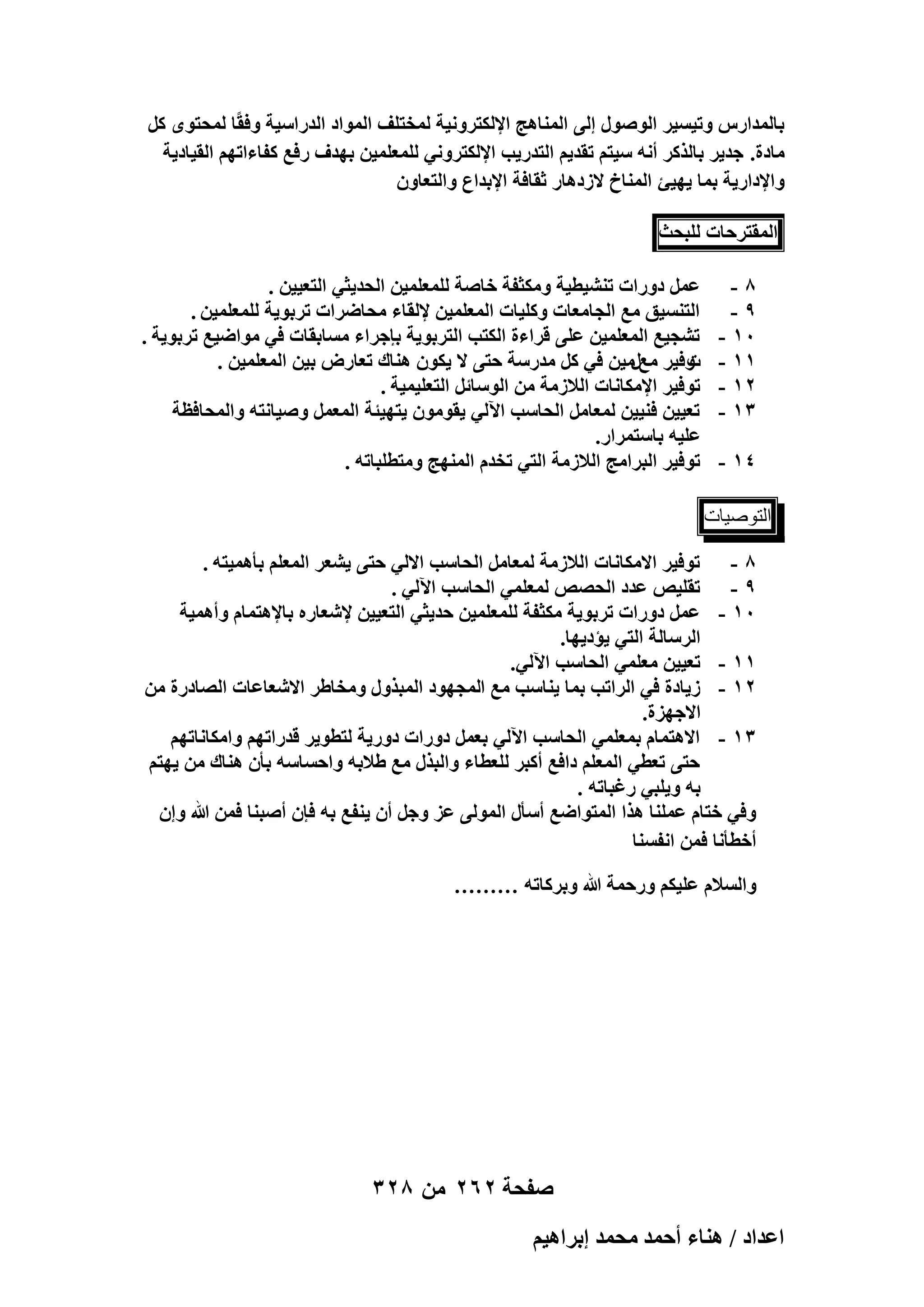 ‫رخُٔيحٍّ ٝط٤ٔ٤َ حٍُٞٛٞ اُ٠ حُٔ٘خٛؾ حإلٌُظَٝٗ٤ش ُٔوظِق حُٔٞحى حُيٍحٓ٤ش ٝكوًخ ُٔلظٟٞ ًَ‬
‫ٓخىس. ؿي٣َ رخًٌَُ أٗٚ ٓ٤ظْ طوي٣ْ حُظيٍ٣ذ حإلٌُظَٝٗ٢ ُِٔؼِٔ٤ٖ رٜيف ٍكغ ًلخءحطْٜ حُو٤خى٣ش‬
‫ٝحإلىحٍ٣ش رٔخ ٣ٜ٤ت حُٔ٘خم الُىٛخٍ ػوخكش حإلريحع ٝحُظؼخٕٝ‬
‫حُٔوظَكخص ُِزلغ‬
‫8-‬
‫9-‬
‫01 -‬
‫11 -‬
‫21 -‬
‫31 -‬
‫41 -‬

‫ػَٔ ىٍٝحص ط٘٘٤ط٤ش ٌٝٓؼلش هخٛش ُِٔؼِٔ٤ٖ حُلي٣ؼ٢ حُظؼ٤٤ٖ .‬
‫حُظ٘ٔ٤ن ٓغ حُـخٓؼخص ًِٝ٤خص حُٔؼِٔ٤ٖ إلُوخء ٓلخَٟحص طَرٞ٣ش ُِٔؼِٔ٤ٖ .‬
‫ط٘ـ٤غ حُٔؼِٔ٤ٖ ػِ٠ هَحءس حٌُظذ حُظَرٞ٣ش ربؿَحء ٓٔخروخص ك٢ ٓٞحٟ٤غ طَرٞ٣ش .‬
‫ٝك٤َ ٓغٍٓ٤ٖ ك٢ ًَ ٓيٍٓش كظ٠ ال ٣ٌٕٞ ٛ٘خى طؼخٍٝ ر٤ٖ حُٔؼِٔ٤ٖ .‬
‫ص‬
‫طٞك٤َ حإلٌٓخٗخص حُالُٓش ٖٓ حُٞٓخثَ حُظؼِ٤ٔ٤ش .‬
‫طؼ٤٤ٖ ك٘٤٤ٖ ُٔؼخَٓ حُلخٓذ ح٥ُ٢ ٣وٕٞٓٞ ٣ظٜ٤جش حُٔؼَٔ ٝٛ٤خٗظٚ ٝحُٔلخكظش‬
‫ػِ٤ٚ رخٓظَٔحٍ.‬
‫طٞك٤َ حُزَحٓؾ حُالُٓش حُظ٢ طويّ حُٜٔ٘ؾ ٝٓظطِزخطٚ .‬

‫اُزٕٞ٤بد‬
‫8 - طٞك٤َ حالٌٓخٗخص حُالُٓش ُٔؼخَٓ حُلخٓذ حالُ٢ كظ٠ ٣٘ؼَ حُٔؼِْ رؤٛٔ٤ظٚ .‬
‫9 - طوِ٤ٚ ػيى حُلٜٚ ُٔؼِٔ٢ حُلخٓذ ح٥ُ٢ .‬
‫01 - ػَٔ ىٍٝحص طَرٞ٣ش ٌٓؼلش ُِٔؼِٔ٤ٖ كي٣ؼ٢ حُظؼ٤٤ٖ إلٗؼخٍٙ رخإلٛظٔخّ ٝأٛٔ٤ش‬
‫حَُٓخُش حُظ٢ ٣ئى٣ٜخ.‬
‫11 - طؼ٤٤ٖ ٓؼِٔ٢ حُلخٓذ ح٥ُ٢.‬
‫21 - ُ٣خىس ك٢ حَُحطذ رٔخ ٣٘خٓذ ٓغ حُٔـٜٞى حُٔزٌٍٝ ٝٓوخ١َ حالٗؼخػخص حُٜخىٍس ٖٓ‬
‫حالؿِٜس.‬
‫31 - حالٛظٔخّ رٔؼِٔ٢ حُلخٓذ ح٥ُ٢ رؼَٔ ىٍٝحص ىٍٝ٣ش ُظطٞ٣َ هيٍحطْٜ ٝحٌٓخٗخطْٜ‬
‫كظ٠ طؼط٢ حُٔؼِْ ىحكغ أًزَ ُِؼطخء ٝحُزٌٍ ٓغ ١الرٚ ٝحكٔخٓٚ رؤٕ ٛ٘خى ٖٓ ٣ٜظْ‬
‫رٚ ٝ٣ِز٢ ٍؿزخطٚ .‬
‫ٝك٢ هظخّ ػِٔ٘خ ٌٛح حُٔظٞحٟغ أٓؤٍ حُُٔٞ٠ ػِ ٝؿَ إٔ ٣٘لغ رٚ كبٕ أٛز٘خ كٖٔ هللا ٝإ‬
‫أهطؤٗخ كٖٔ حٗلٔ٘خ‬
‫ٝحُٔالّ ػِ٤ٌْ ٍٝكٔش هللا ٝرًَخطٚ ………‬

‫صفحة 262 من 823‬
‫حػيحى / ٛ٘خء أكٔي ٓلٔي ارَحٛ٤ْ‬

 