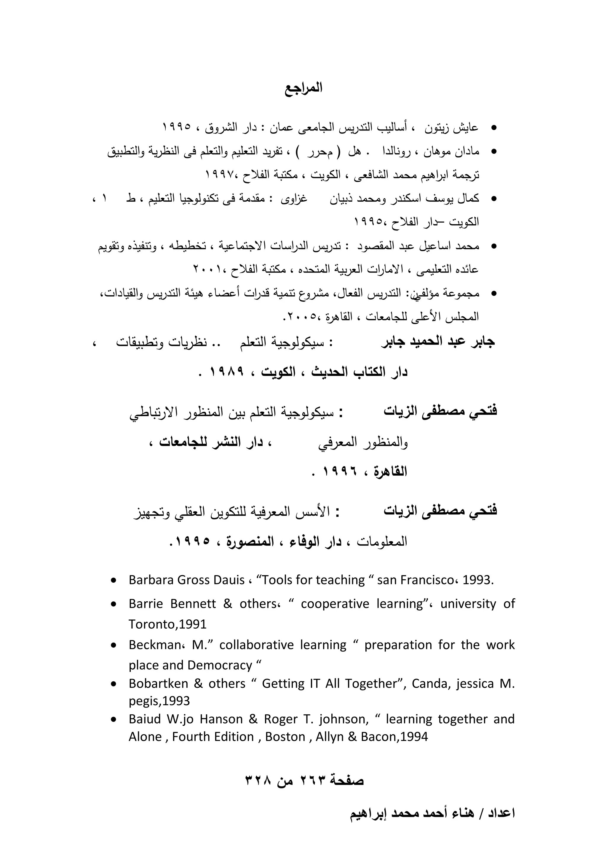 ‫الم اجع‬
‫ر‬
‫‪ ‬عايش زيتون ، أساليب التدريس الجامعى عمان : دار الشروق ، 5991‬
‫‪ ‬مادان موىان ، رونالدا . ىل ( م حرر ) ، تفريد التعميم والتعمم فى النظرية والتطبيق‬
‫ترجمة اب اىيم محمد الشافعى ، الكويت ، مكتبة الفالح ،7991‬
‫ر‬

‫‪ ‬كمال يوسف اسكندر ومحمد ذبيان‬

‫غ اوى : مقدمة فى تكنولوجيا التعميم ، ط‬
‫ز‬

‫1،‬

‫الكويت –دار الفالح ،5991‬
‫‪ ‬محمد اساعيل عبد المقصود : تدريس الد اسات االجتماعية ، تخطيطو ، وتنفيذه وتقويم‬
‫ر‬
‫عائده التعميمى ، االمارت العربية المتحده ، مكتبة الفالح ،1002‬
‫ا‬

‫ع تنمية قد ات أعضاء ىيئة التدريس والقيادات،‬
‫ر‬
‫ن: التدريس الفعال، مشرو‬
‫‪ ‬مجموعة مؤلفي‬
‫المجمس األعمى لمجامعات ، القاى ة ،5002.‬
‫ر‬

‫: سيكولوجية التعمم‬

‫جابر عبد الحمٌد جابر‬

‫.. نظريات وتطبيقات‬

‫دار الكتاب الحديث ، الكويت ، 9891 .‬
‫: سيكولوجية التعمم بين المنظور االرتباطي‬

‫فتحً مصطفى الزٌات‬

‫والمنظور المعرفي‬

‫، دار النشر لمجامعات ،‬

‫ة ، 6991 .‬
‫القاىر‬
‫: األسس المعرفية لمتكوين العقمي وتجييز‬

‫فتحً مصطفى الزٌات‬

‫ة ، 5991.‬
‫المعمومات ، دار الوفاء ، المنصور‬
‫.3991 ،‪ Barbara Gross Dauis ، “Tools for teaching “ san Francisco‬‬
‫‪ Barrie Bennett & others، “ cooperative learning”، university of‬‬
‫1991,‪Toronto‬‬
‫‪ Beckman، M.” collaborative learning “ preparation for the work‬‬
‫“ ‪place and Democracy‬‬
‫.‪ Bobartken & others “ Getting IT All Together”, Canda, jessica M‬‬
‫3991,‪pegis‬‬
‫‪ Baiud W.jo Hanson & Roger T. johnson, “ learning together and‬‬
‫4991,‪Alone , Fourth Edition , Boston , Allyn & Bacon‬‬

‫صفحة 362 من 823‬
‫حػيحى / ٛ٘خء أكٔي ٓلٔي ارَحٛ٤ْ‬

‫،‬

 