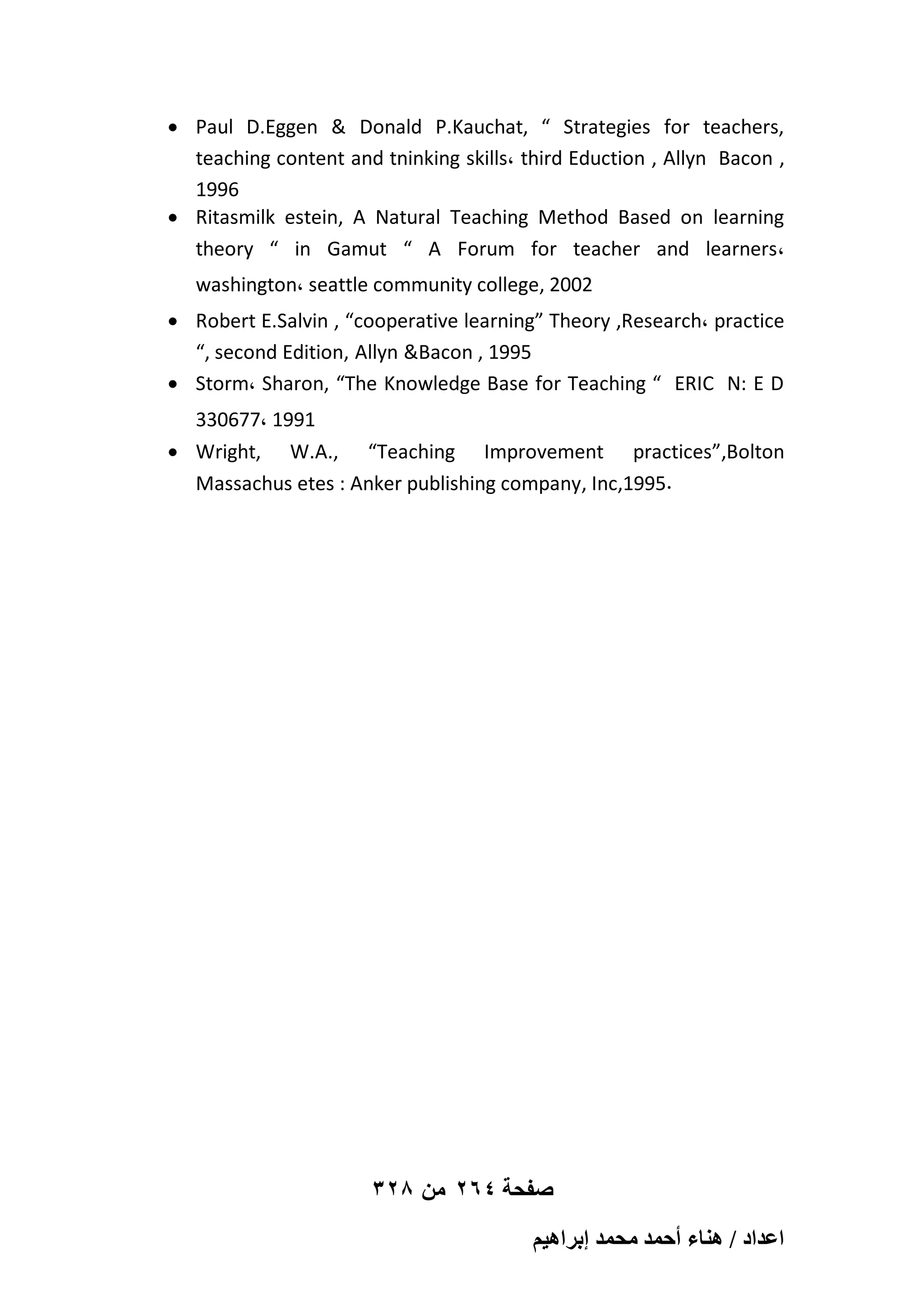  Paul D.Eggen & Donald P.Kauchat, “ Strategies for teachers,
teaching content and tninking skills، third Eduction , Allyn Bacon ,
1996
 Ritasmilk estein, A Natural Teaching Method Based on learning
theory “ in Gamut “ A Forum for teacher and learners،
washington، seattle community college, 2002
 Robert E.Salvin , “cooperative learning” Theory ,Research، practice
“, second Edition, Allyn &Bacon , 1995
 Storm، Sharon, “The Knowledge Base for Teaching “ ERIC N: E D
330677، 1991
 Wright, W.A., “Teaching Improvement practices”,Bolton
Massachus etes : Anker publishing company, Inc,1995.

328 ‫صفحة 462 من‬
ْ٤ٛ‫حػيحى / ٛ٘خء أكٔي ٓلٔي ارَح‬

 