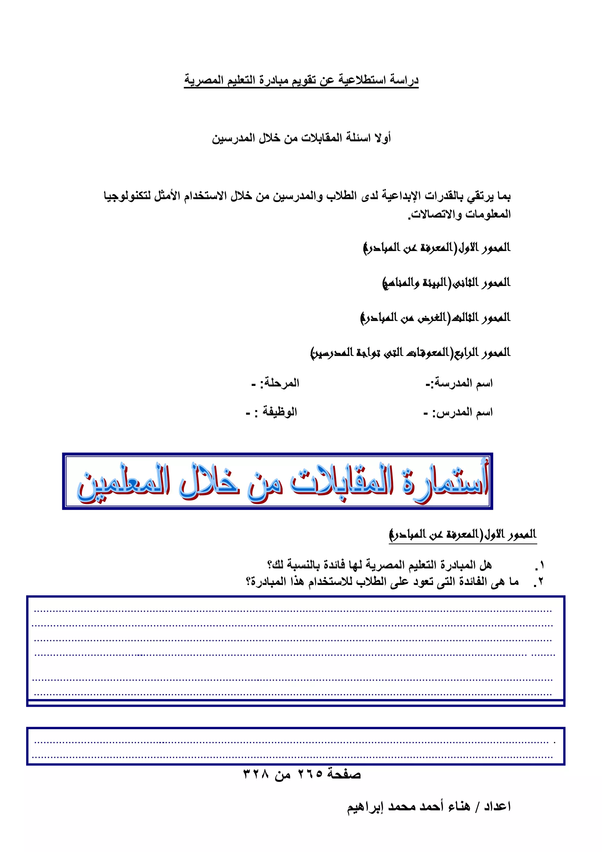 ‫دراسة استطالعٌة عن تقوٌم مبادرة التعلٌم المصرٌة‬

‫أوال اسئلة المقابالت من خالل المدرسٌن‬

‫بما ٌرتقً بالقدرات اإلبداعٌة لدى الطالب والمدرسٌن من خالل االستخدام األمثل لتكنولوجٌا‬
‫المعلومات واالتصاالت.‬
‫)ر‬
‫الموور االو( العرفةرعنر البادوة‬
‫ر‬
‫)‬
‫الموور الانى( ابيئةرال الناهج‬
‫ر‬
‫)‬
‫الموور الاال( اغرضرمنر البادوة‬
‫ر‬
‫)رر‬
‫الموور ار اب( العوققاار الىرتو اةر المورينر‬
‫ر‬
‫اسم المدرسة:-‬

‫المرحلة: -‬

‫اسم المدرس: -‬

‫الوظٌفة : -‬

‫)ر‬
‫الموور االو( العرفةرعنر البادوة‬
‫ر‬
‫1.‬
‫2.‬

‫هل المبادرة التعلٌم المصرٌة لها فائدة بالنسبة لك؟‬
‫ما هى الفائدة التى تعود على الطالب لالستخدام هذا المبادرة؟‬

‫...........................................‬
‫......................................................................................................................................................................‬
‫.. .............................................................................................................................‬
‫................................................................................‬
‫........................................................................................ ..............................................................................‬
‫..........................................................................................‬
‫...........................................‬
‫.............................................................................................................................‬
‫...........................................‬
‫.............................................................................................................................‬
‫...................................‬
‫........ ..............................................................................................................................................................‬
‫.......... .............................................................................................................................‬
‫............‬
‫.........................................................................‬
‫...............................................................................................‬
‫...........................................‬
‫.............................................................................................................................‬
‫...................................................................................‬
‫.....................................................................................‬
‫.........‬
‫...........................................‬
‫.............................................................................................................................‬
‫.........‬
‫..........................................‬
‫. .............................................................................................................................‬
‫3. هل المعمل مناسب ؟‬
‫...............................................................................‬
‫.........................................................................................‬
‫.......‬

‫صفحة 562 من 823‬

‫حػيحى / ٛ٘خء أكٔي ٓلٔي ارَحٛ٤ْ‬

 