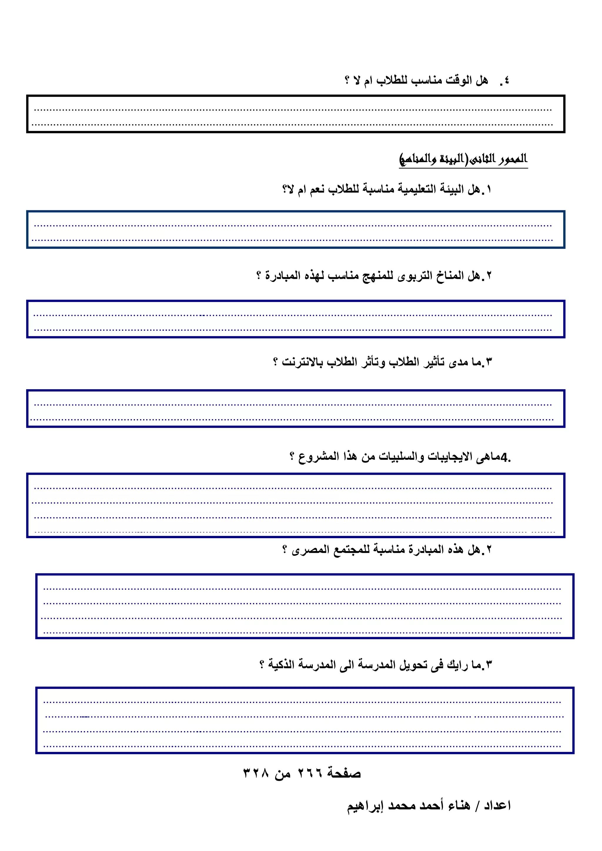 ‫4. هل الوقت مناسب للطالب ام ال ؟‬
‫...........................................‬
‫.............................................................................................................................‬
‫................................................................................‬
‫........................................................................................‬
‫.......‬

‫)ر‬
‫الموور الانى( ابيئةرال الناهج‬
‫ر‬
‫1.هل البٌئة التعلٌمٌة مناسبة للطالب نعم ام ال؟‬
‫...........................................‬
‫.............................................................................................................................‬
‫................................................................................‬
‫........................................................................................‬
‫.......‬

‫2.هل المناخ التربوى للمنهج مناسب لهذه المبادرة ؟‬
‫.......................................................‬
‫.................................................................................................................‬
‫...........................................‬
‫.............................................................................................................................‬
‫.......‬

‫3.ما مدى تأثٌر الطالب وتأثر الطالب باالنترنت ؟‬
‫...........................................‬
‫.............................................................................................................................‬
‫........................................................................................................................................................................‬
‫ر‬
‫.......‬

‫.4 ماهى االٌجاٌبات والسلبٌات من هذا المشروع ؟‬
‫...........................................‬
‫.............................................................................................................................‬
‫)ر‬
‫الموور الاال( اغرضرمنر البادوة‬
‫ر‬
‫................................................................................‬
‫........................................................................................‬
‫...........................................‬
‫.............................................................................................................................‬
‫1.ما االٌجاٌبات والسلبٌات من هذه المبادرة؟‬
‫...................................‬
‫........ .............................................................................................................................‬
‫............‬

‫2.هل هذه المبادرة مناسبة للمجتمع المصرى ؟‬

‫...........................................‬
‫.............................................................................................................................‬
‫...........................................‬
‫.............................................................................................................................‬
‫................................................................................‬
‫........................................................................................‬
‫...........................................‬
‫.............................................................................................................................‬
‫............‬

‫3.ما راٌك فى تحوٌل المدرسة الى المدرسة الذكٌة ؟‬
‫...........................................‬
‫.............................................................................................................................‬
‫..............‬
‫............................. .............................................................................................................................‬
‫...................................................‬
‫.....................................................................................................................‬
‫...........................................‬
‫.............................................................................................................................‬
‫............‬

‫صفحة 662 من 823‬
‫حػيحى / ٛ٘خء أكٔي ٓلٔي ارَحٛ٤ْ‬

 