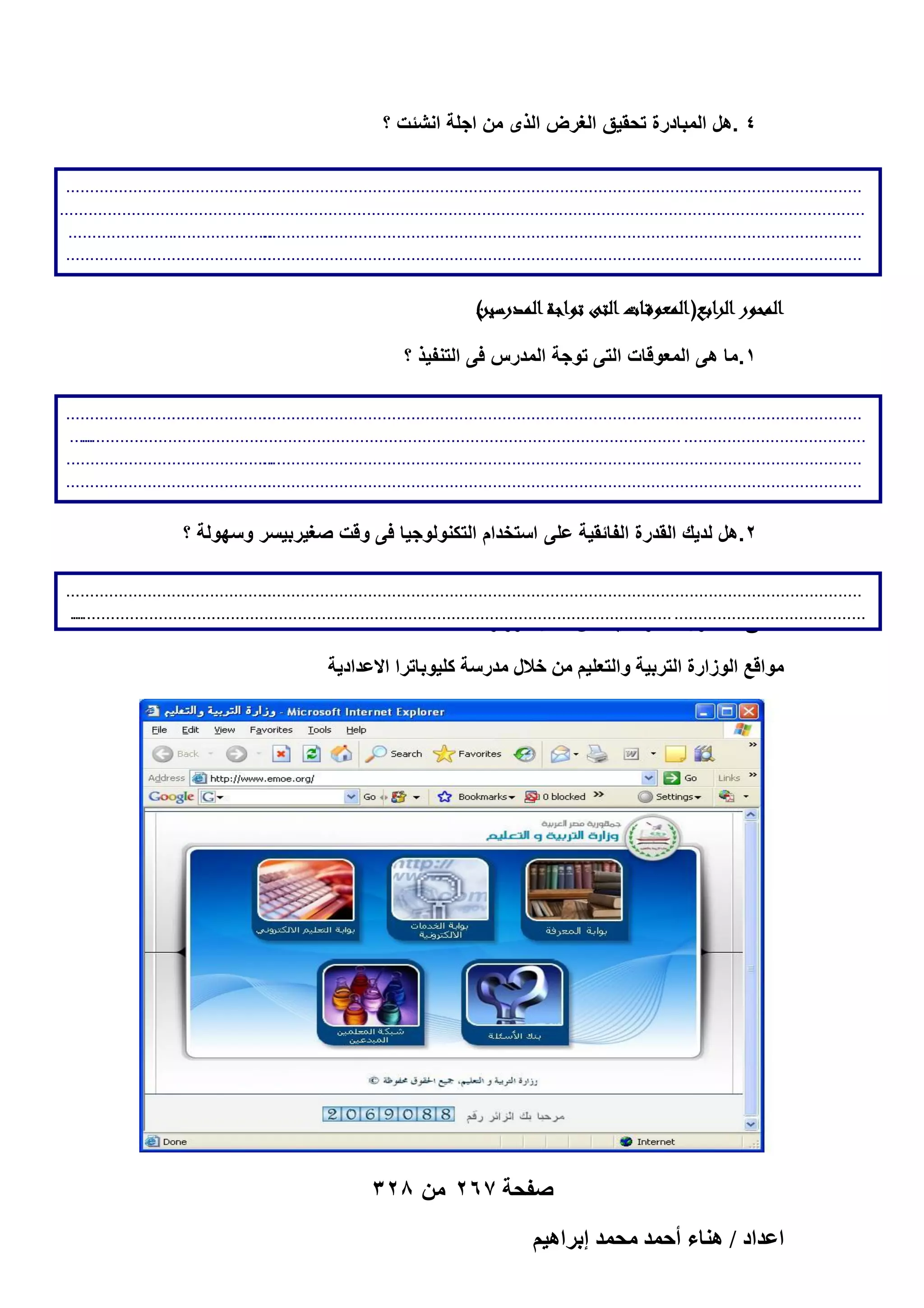 ‫4 .هل المبادرة تحقٌق الؽرض الذى من اجلة انشئت ؟‬
‫...........................................‬
‫.............................................................................................................................‬
‫........................................................................................................................................................................‬
‫...........................................‬
‫.............................................................................................................................‬
‫...........................................‬
‫.............................................................................................................................‬
‫............‬

‫)رر‬
‫الموور ار اب( العوققاار الىرتو اةر المورينر‬
‫ر‬
‫1.ما هى المعوقات التى توجة المدرس فى التنفٌذ ؟‬
‫...........................................‬
‫.............................................................................................................................‬
‫.....‬
‫...................................... .............................................................................................................................‬
‫. ..........................................‬
‫.............................................................................................................................‬
‫...........................................‬
‫.............................................................................................................................‬
‫............‬

‫2.هل لدٌك القدرة الفائقٌة على استخدام التكنولوجٌا فى وقت صؽٌربٌسر وسهولة ؟‬
‫...........................................‬
‫.............................................................................................................................‬
‫...‬
‫........................................ .............................................................................................................................‬
‫ِٓلن حُلٍٜٞ حالكظَحٟ٤ش ٖٓ هالٍ حُُٞحٍس‬
‫.......‬

‫ٓٞحهغ حُُٞحٍس حُظَر٤ش ٝحُظؼِ٤ْ ٖٓ هالٍ ٓيٍٓش ًِ٤ٞرخطَح حالػيحى٣ش‬

‫صفحة 762 من 823‬
‫حػيحى / ٛ٘خء أكٔي ٓلٔي ارَحٛ٤ْ‬

 