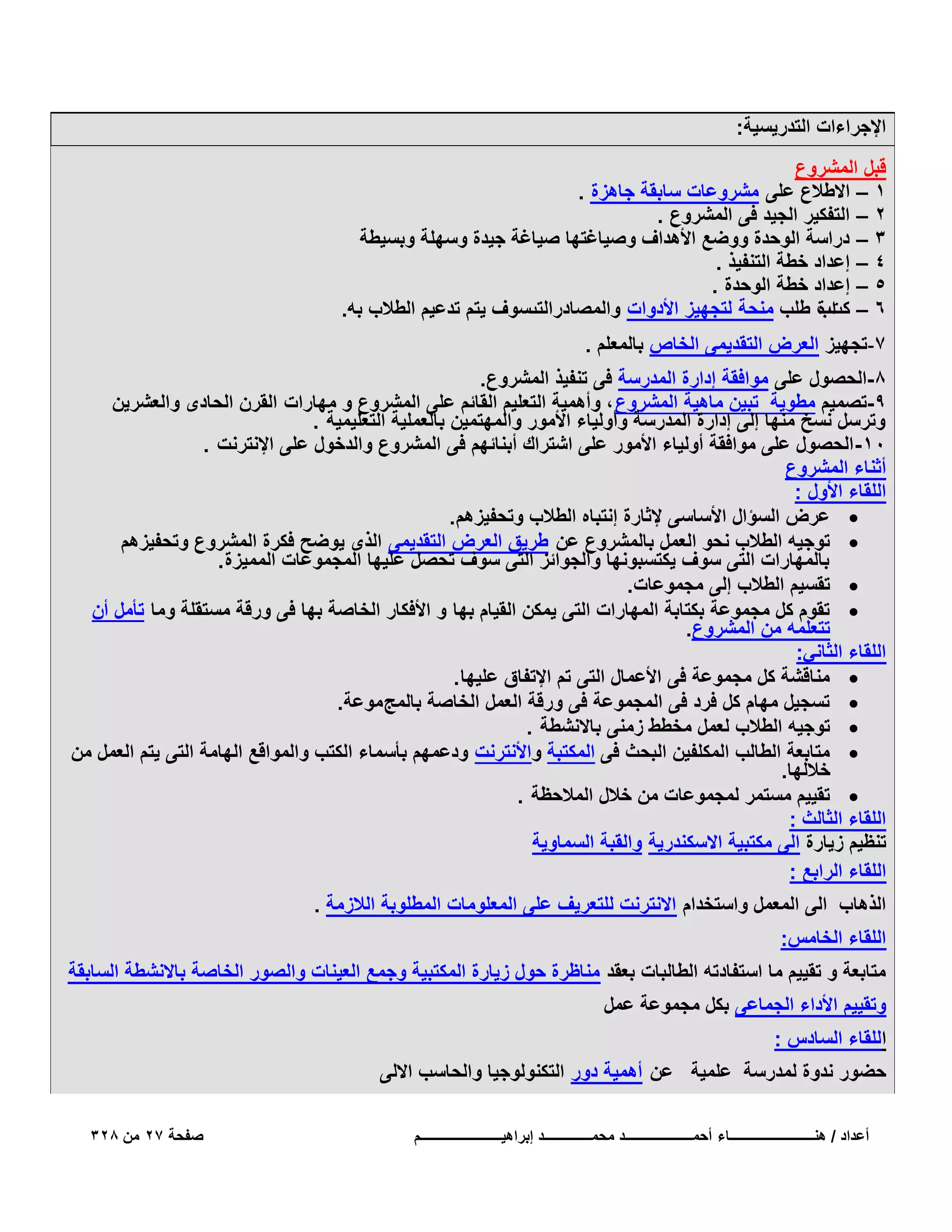 ‫اإلجراءات التدرٌسٌة:‬
‫قبل المشروع‬
‫1 – االطالع على مشروعات سابقة جاهزة .‬
‫2 – التفكٌر الجٌد فى المشروع .‬
‫3 – دراسة الوحدة ووضع األهداؾ وصٌاؼتها صٌاؼة جٌدة وسهلة وبسٌطة‬
‫4 – إعداد خطة التنفٌذ .‬
‫5 – إعداد خطة الوحدة .‬
‫6 – كتب طلب منحة لتجهٌز األدوات والمصادرالتىسوؾ ٌتم تدعٌم الطالب به.‬
‫اة‬
‫7-تجهٌز العرض التقدٌمى الخاص بالمعلم .‬
‫8-الحصول على موافقة إدارة المدرسة فى تنفٌذ المشروع.‬
‫9-تصمٌم مطوٌة تبٌن ماهٌة المشروع ، وأهمٌة التعلٌم القائم على المشروع و مهارات القرن الحادى والعشرٌن‬
‫وترسل نسخ منها إلى إدارة المدرسة وأولٌاء األمور والمهتمٌن بالعملٌة التعلٌمٌة .‬
‫01- الحصول على موافقة أولٌاء األمور على اشتراك أبنائهم فى المشروع والدخول على اإلنترنت .‬
‫أثناء المشروع‬
‫اللقاء األول :‬
‫‪ ‬عرض السؤال األساسى إلثارة إنتباه الطالب وتحفٌزهم .‬
‫‪ ‬توجٌه الطالب نحو العمل بالمشروع عن طرٌق العرض التقدٌمى الذى ٌوضح فكرة المشروع وتحفٌزهم‬
‫بالمهارات التى سوؾ ٌكتسبونها والجوائز التى سوؾ تحصل علٌها المجموعات الممٌزة .‬
‫‪ ‬تقسٌم الطالب إلى مجموعات.‬
‫‪ ‬تقوم كل مجموعة بكتابة المهارات التى ٌمكن القٌام بها و األفكار الخاصة بها فى ورقة مستقلة وما تأمل أن‬
‫تتعلمه من المشروع.‬
‫اللقاء الثانً:‬
‫‪ ‬مناقشة كل مجموعة فى األعمال التى تم اإلتفاق علٌها .‬
‫‪ ‬تسجٌل مهام كل فرد فى المجموعة فى ورقة العمل الخاصة بالمج موعة.‬
‫‪ ‬توجٌه الطالب لعمل مخطط زمنى باالنشطة .‬
‫‪ ‬متابعة الطالب المكلفٌن البحث فى المكتبة واألنترنت ودعمهم بأسماء الكتب والمواقع الهامة التى ٌتم العمل من‬
‫خاللها.‬
‫‪ ‬تقٌٌم مستمر لمجموعات من خالل المالحظة .‬
‫اللقاء الثالث :‬
‫تنظٌم زٌارة الى مكتبٌة االسكندرٌة والقبة السماوٌة‬
‫اللقاء الرابع :‬
‫الذهاب الى المعمل واستخدام االنترنت للتعرٌؾ على المعلومات المطلوبة الالزمة .‬
‫اللقاء الخامس:‬
‫متابعة و تقٌٌم ما استفادته الطالبات بعقد مناظرة حول زٌارة المكتبٌة وجمع العٌنات والصور الخاصة باالنشطة السابقة‬
‫وتقٌٌم األداء الجماعى بكل مجموعة عمل‬
‫اللقاء السادس :‬
‫حضور ندوة لمدرسة علمٌة عن أهمٌة دور التكنولوجٌا والحاسب االلى‬
‫أعداد / هنـــــــــــــــــــــــــاء أحمــــــــــــــــــــد محمــــــــــــــد إبراهٌــــــــــــــــــــــــم‬

‫صفحة 72 من 823‬

 