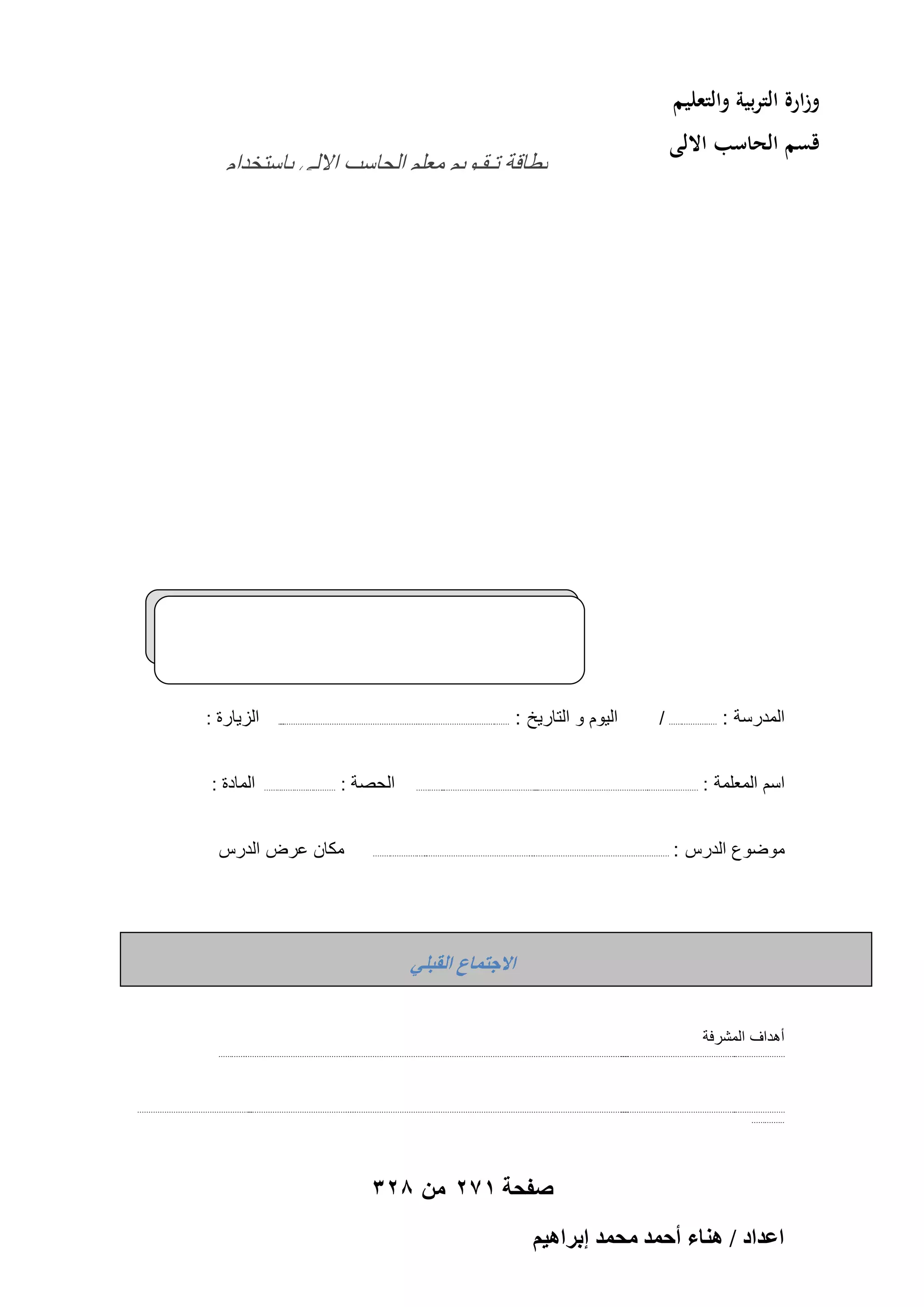 ‫وزارة التربية والتعليم‬
‫قسم الحاسب االلى‬

‫المدرسة : ...................... /‬
‫اسم المعلمة :‬

‫ثطبهخ رـوـٞ٣ْ ٓؼِْ اُؾبٍت االُ٠ ثبٍزقلاّ‬
‫اُزٌُ٘ٞٞع٤ب‬

‫الٌوم و التارٌخ :‬

‫...‬
‫..............................................................‬
‫..........................................‬

‫.............‬
‫...........................................‬
‫...................................................‬
‫.......................‬

‫موضوع الدرس :‬

‫الحصة :‬

‫.........................‬
‫............................................................. ...............................................‬
‫...‬

‫.................................‬

‫الزٌارة :‬
‫المادة :‬

‫مكان عرض الدرس‬

‫حالؿظٔخع حُوزِ٢‬
‫أهداف المشرفة‬
‫.............‬
‫..................................................‬
‫.............................................................................................................................‬
‫...................................................‬
‫.......................‬

‫...................................................‬
‫................................................‬
‫.............................................................................................................................‬
‫...................................................‬
‫.......................‬
‫...............‬

‫صفحة 172 من 823‬
‫حػيحى / ٛ٘خء أكٔي ٓلٔي ارَحٛ٤ْ‬

 