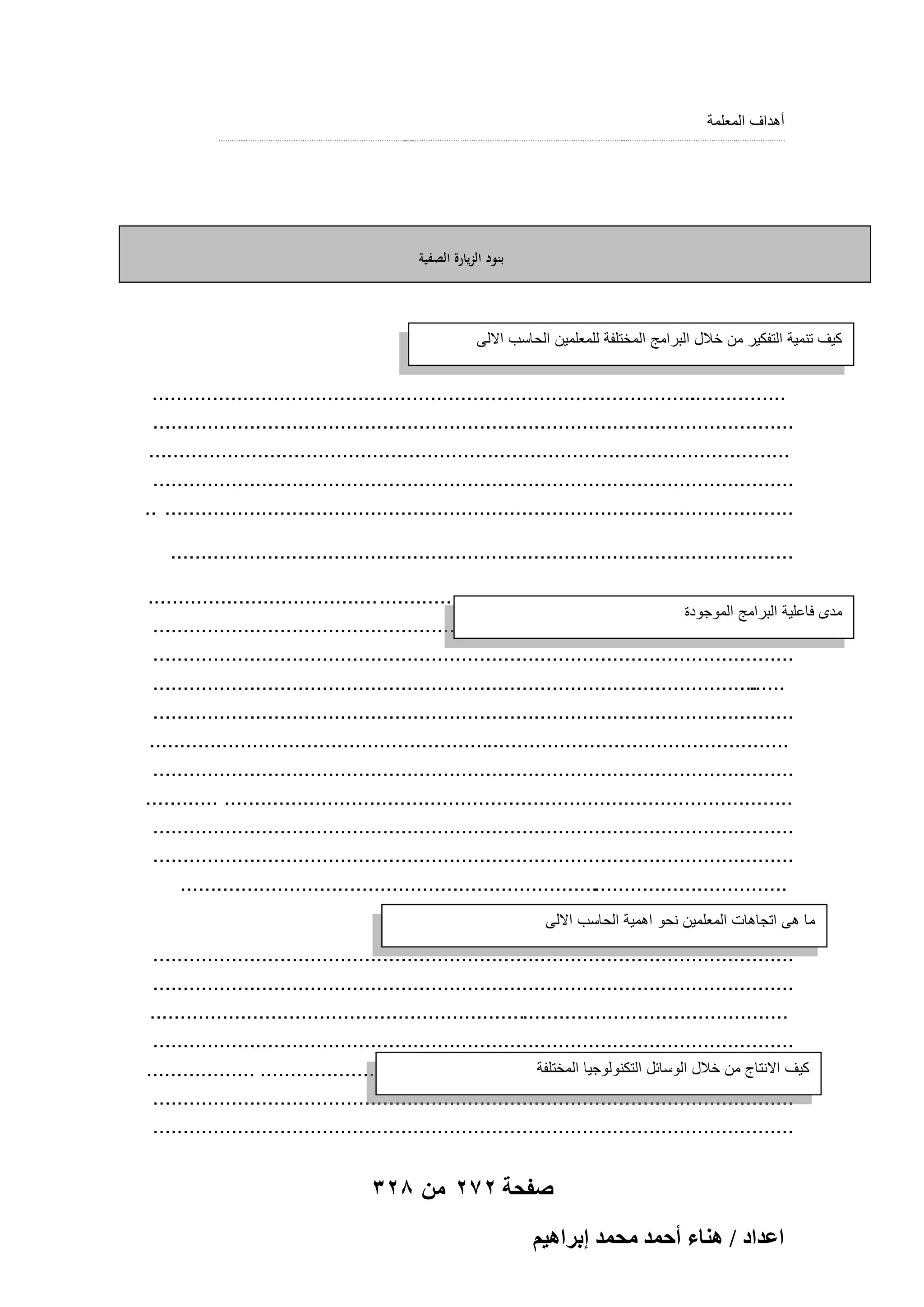 ‫أهداف المعلمة‬
‫.............‬
‫............................................................................‬
‫...................................................................................................‬
‫...................................................‬
‫.......................‬

‫بنود الزيارة الصفية‬

‫كٌؾ تنمٌة التفكٌر من خالل البرامج المختلفة للمعلمٌن الحاسب االلى‬

‫..........................................................................................‬
‫................‬
‫..........................................................................................................‬
‫..........................................................................................................‬
‫..........................................................................................................‬
‫........................................................................................................ ..‬
‫.......................................................................................................‬
‫.................................................................... ......................................‬
‫مدى فاعلٌة البرامج الموجودة‬
‫..........................................................................................................‬
‫..........................................................................................................‬
‫....................................................................................................‬
‫......‬
‫..........................................................................................................‬
‫..........................................................................................................‬
‫..........................................................................................................‬
‫.............................................................................................. ............‬
‫..........................................................................................................‬
‫..........................................................................................................‬
‫.....................................................................................................‬
‫ما هى اتجاهات المعلمٌن نحو اهمٌة الحاسب االلى‬

‫..........................................................................................................‬
‫..........................................................................................................‬
‫..........................................................................................................‬
‫..........................................................................................................‬
‫كٌؾ االنتاج من خالل الوسابل التكنولوجٌا المختلفة‬
‫........................................................................................ ..................‬
‫..........................................................................................................‬
‫..........................................................................................................‬

‫صفحة 272 من 823‬
‫حػيحى / ٛ٘خء أكٔي ٓلٔي ارَحٛ٤ْ‬

 