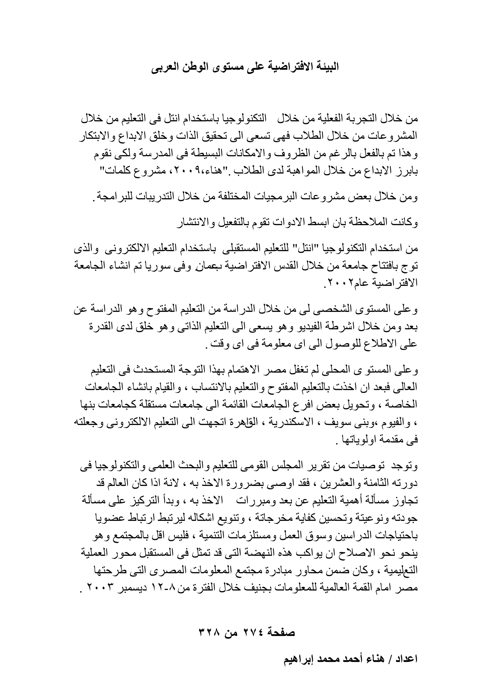‫حُز٤جش حالكظَحٟ٤ش ػِ٠ ٓٔظٟٞ حُٞ١ٖ حُؼَر٠‬

‫ٖٓ فالٍ اُزغوثخ اُلؼِ٤خ ٖٓ فالٍ اُزٌُ٘ٞٞع٤ب ثبٍزقلاّ اٗزَ ك٠ اُزؼِ٤ْ ٖٓ فالٍ‬
‫أُْوٝػبد ٖٓ فالٍ اُطالة كٜ٠ رَؼ٠ اُ٠ رؾو٤ن اُناد ٝفِن االثلاع ٝاالثزٌبه‬
‫ٝٛنا رْ ثبُلؼَ ثبُوؿْ ٖٓ اُظوٝف ٝاالٌٓبٗبد اُجَ٤طخ ك٠ أُلهٍخ ٌُٝ٠ ٗوّٞ‬
‫ثبثوى االثلاع ٖٓ فالٍ أُٞاٛجخ ُلٟ اُطالة ."ٛ٘بء،9ٕٓٓ، ْٓوٝع ًِٔبد"‬
‫ٖٝٓ فالٍ ثؼ٘ ْٓوٝػبد اُجوٓغ٤بد أُقزِلخ ٖٓ فالٍ اُزله٣جبد ُِجوآغخ .‬
‫ًٝبٗذ أُالؽظخ ثبٕ اثَٜ االكٝاد روّٞ ثبُزلؼ٤َ ٝاالٗزْبه‬
‫ٖٓ اٍزقلاّ اُزٌُ٘ٞٞع٤ب "اٗزَ" ُِزؼِ٤ْ أَُزوجِ٠ ثبٍزقلاّ اُزؼِ٤ْ االٌُزوٝٗ٠ ٝاُنٟ‬
‫رٞط ثبكززبػ عبٓؼخ ٖٓ فالٍ اُولً االكزواٙ٤خ ػٔبٕ. ٝك٠ ٍٞه٣ب رْ اْٗبء اُغبٓؼخ‬
‫ة‬
‫االكزواٙ٤خ ػبّٕٕٓٓ.‬
‫ٝػِ٠ أَُزٟٞ اُْقٖ٠ ُ٠ ٖٓ فالٍ اُلهاٍخ ٖٓ اُزؼِ٤ْ أُلزٞػ ٝٛٞ اُلهاٍخ ػٖ‬
‫ثؼل ٖٝٓ فالٍ اّوٛخ اُل٤ل٣ٞ ٝٛٞ ٣َؼ٠ اُ٠ اُزؼِ٤ْ اُنار٠ ٝٛٞ فِن ُلٟ اُولهح‬
‫ػِ٠ االٛالع ٍُِٕٞٞ اُ٠ اٟ ٓؼِٞٓخ ك٠ اٟ ٝهذ .‬
‫ٝػِ٠ أَُزٞ ٟ أُؾِ٠ ُْ رـلَ ٖٓو االٛزٔبّ ثٜنا اُزٞعخ أَُزؾلس ك٠ اُزؼِ٤ْ‬
‫اُؼبُ٠ كجؼل إ افند ثبُزؼِ٤ْ أُلزٞػ ٝاُزؼِ٤ْ ثبالٗزَبة ، ٝاُو٤بّ ثبْٗبء اُغبٓؼبد‬
‫اُقبٕخ ، ٝرؾٞ٣َ ثؼ٘ اكوع اُغبٓؼبد اُوبئٔخ اُ٠ عبٓؼبد َٓزوِخ ًغبٓؼبد ثٜ٘ب‬
‫، ٝاُل٤ّٞ ،ٝث٘٠ ٍٞ٣ق ، االٌٍ٘له٣خ ، اٛوح ارغٜذ اُ٠ اُزؼِ٤ْ االٌُزوٝٗ٠ ٝعؼِزٚ‬
‫اُن‬
‫ك٠ ٓولٓخ اُٝٞ٣برٜب .‬
‫ٝرٞعل رٕٞ٤بد ٖٓ روو٣و أُغٌِ اُوٞٓ٠ ُِزؼِ٤ْ ٝاُجؾش اُؼِٔ٠ ٝاُزٌُ٘ٞٞع٤ب ك٠‬
‫كٝهرٚ اُضبٓ٘خ ٝاُؼْو٣ٖ ، كول إٝ٠ ثٚوٝهح االفن ثٚ ، الٗخ اما ًبٕ اُؼبُْ هل‬
‫رغبٝى َٓؤُخ أٛٔ٤خ اُزؼِ٤ْ ػٖ ثؼل ٝٓجوهاد االفن ثٚ ، ٝثلأ اُزوً٤ي ػِ٠ َٓؤُخ‬
‫عٞكرٚ ٝٗٞػ٤زخ ٝرؾَ٤ٖ ًلب٣خ ٓقوعبرخ ، ٝر٘ٞ٣غ اٌّبُٚ ُ٤ورجٜ اهرجبٛ ػٚٞ٣ب‬
‫ثبؽز٤بعبد اُلهاٍ٤ٖ ٍٝٞم اُؼَٔ َٝٓزِيٓبد اُز٘ٔ٤خ ، كِ٤ٌ اهَ ثبُٔغزٔغ ٝٛٞ‬
‫٣٘ؾٞ ٗؾٞ االٕالػ إ ٣ٞاًت ٛنٙ اُٜ٘ٚخ اُز٠ هل رٔضَ ك٠ أَُزوجَ ٓؾٞه اُؼِٔ٤خ‬
‫اُزغُ٤ٔ٤خ ، ًٝبٕ ٖٙٔ ٓؾبٝه ٓجبكهح ٓغزٔغ أُؼِٞٓبد أُٖوٟ اُز٠ ٛوؽزٜب‬
‫ٖٓو آبّ اُؤخ اُؼبُٔ٤خ ُِٔؼِٞٓبد ثغ٘٤ق فالٍ اُلزوح ٖٓ 8-ٕٔ ك٣َٔجو ٖٕٓٓ .‬
‫صفحة 472 من 823‬
‫حػيحى / ٛ٘خء أكٔي ٓلٔي ارَحٛ٤ْ‬

 
