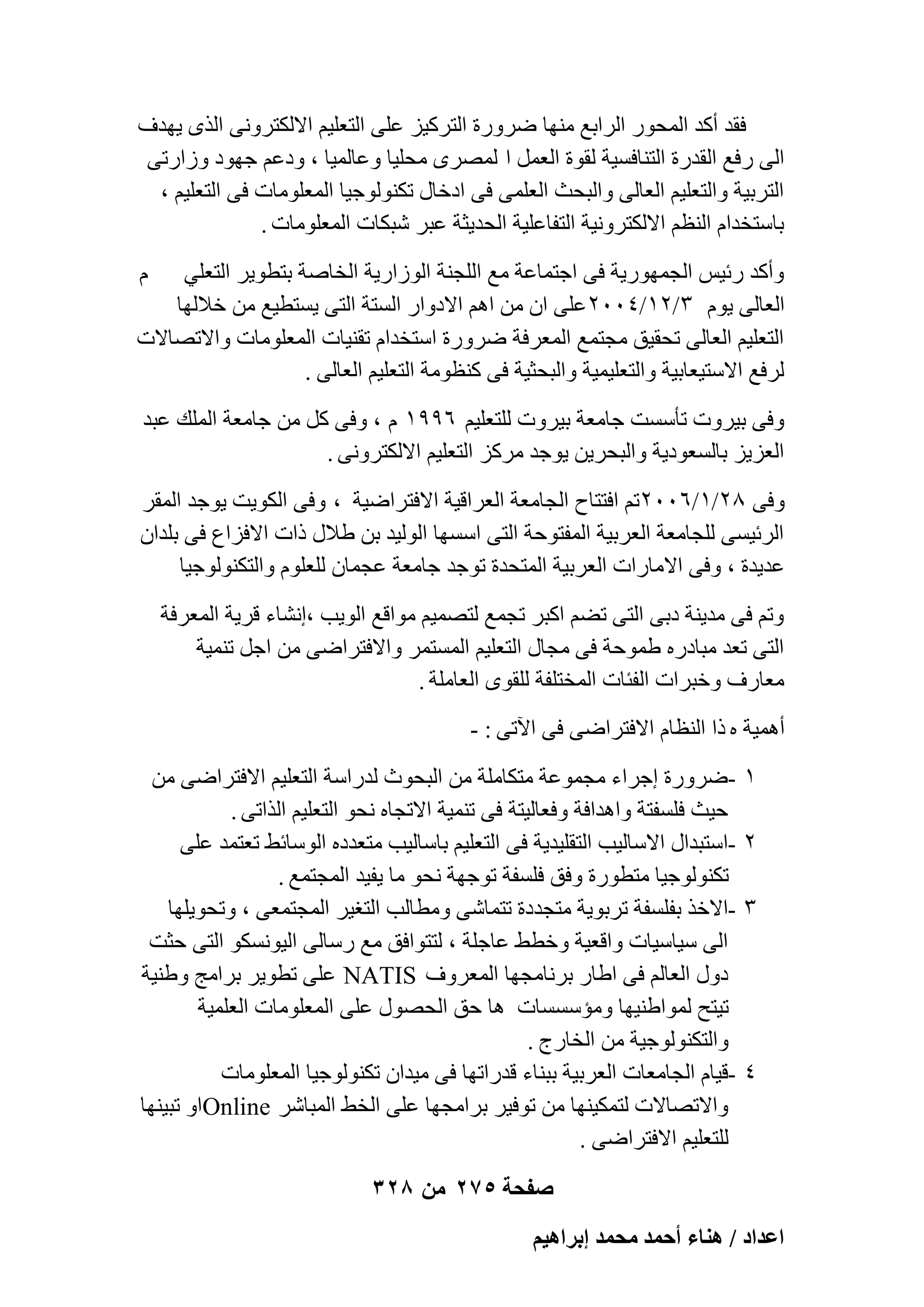 ‫كول أًل أُؾٞه اُواثغ ٜٓ٘ب ٙوٝهح اُزوً٤ي ػِ٠ اُزؼِ٤ْ االٌُزوٝٗ٠ اُنٟ ٣ٜلف‬
‫اُ٠ هكغ اُولهح اُز٘بكَ٤خ ُوٞح اُؼَٔ ا ُٖٔوٟ ٓؾِ٤ب ٝػبُٔ٤ب ، ٝكػْ عٜٞك ٝىاهر٠‬
‫اُزوث٤خ ٝاُزؼِ٤ْ اُؼبُ٠ ٝاُجؾش اُؼِٔ٠ ك٠ اكفبٍ رٌُ٘ٞٞع٤ب أُؼِٞٓبد ك٠ اُزؼِ٤ْ ،‬
‫ثبٍزقلاّ اُ٘ظْ االٌُزوٝٗ٤خ اُزلبػِ٤خ اُؾل٣ضخ ػجو ّجٌبد أُؼِٞٓبد .‬
‫ّ‬

‫ٝأًل هئ٤ٌ اُغٜٔٞه٣خ ك٠ اعزٔبػخ ٓغ اُِغ٘خ اُٞىاه٣خ اُقبٕخ ثزطٞ٣و اُزؼِ٢‬
‫اُؼبُ٠ ٣ّٞ ٖ/ٕٔ/ٕٗٓٓ ػِ٠ إ ٖٓ اْٛ االكٝاه اَُزخ اُز٠ ٣َزط٤غ ٖٓ فالُٜب‬
‫اُزؼِ٤ْ اُؼبُ٠ رؾو٤ن ٓغزٔغ أُؼوكخ ٙوٝهح اٍزقلاّ رو٘٤بد أُؼِٞٓبد ٝاالرٖبالد‬
‫ُوكغ االٍز٤ؼبث٤خ ٝاُزؼِ٤ٔ٤خ ٝاُجؾض٤خ ك٠ ً٘ظٞٓخ اُزؼِ٤ْ اُؼبُ٠ .‬
‫ٝك٠ ث٤وٝد رؤٍَذ عبٓؼخ ث٤وٝد ُِزؼِ٤ْ ٙ99ٔ ّ ، ٝك٠ ًَ ٖٓ عبٓؼخ أُِي ػجل‬
‫اُؼي٣ي ثبَُؼٞك٣خ ٝاُجؾو٣ٖ ٣ٞعل ٓوًي اُزؼِ٤ْ االٌُزوٝٗ٠ .‬
‫ٝك٠ 8ٕ/ٔ/ٕٙٓٓرْ اكززبػ اُغبٓؼخ اُؼواه٤خ االكزواٙ٤خ ، ٝك٠ اٌُٞ٣ذ ٣ٞعل أُوو‬
‫اُوئ٤َ٠ ُِغبٓؼخ اُؼوث٤خ أُلزٞؽخ اُز٠ اٍَٜب اُُٞ٤ل ثٖ ٛالٍ ماد االكياع ك٠ ثِلإ‬
‫ػل٣لح ، ٝك٠ االٓبهاد اُؼوث٤خ أُزؾلح رٞعل عبٓؼخ ػغٔبٕ ُِؼِّٞ ٝاُزٌُ٘ٞٞع٤ب‬
‫ٝرْ ك٠ ٓل٣٘خ كث٠ اُز٠ رْٚ اًجو رغٔغ ُزٖٔ٤ْ ٓٞاهغ اُٞ٣ت ،اْٗبء هو٣خ أُؼوكخ‬
‫اُز٠ رؼل ٓجبكهٙ ٛٔٞؽخ ك٠ ٓغبٍ اُزؼِ٤ْ أَُزٔو ٝاالكزواٙ٠ ٖٓ اعَ ر٘ٔ٤خ‬
‫ٓؼبهف ٝفجواد اُلئبد أُقزِلخ ُِوٟٞ اُؼبِٓخ .‬
‫أٛٔ٤خ ٙ ما اُ٘ظبّ االكزواٙ٠ ك٠ ا٥ر٠ : -‬
‫ٔ‬
‫ٕ‬
‫ٖ‬

‫ٗ‬

‫ٙوٝهح اعواء ٓغٔٞػخ ٓزٌبِٓخ ٖٓ اُجؾٞس ُلهاٍخ اُزؼِ٤ْ االكزواٙ٠ ٖٓ‬‫ؽ٤ش كَِلزخ ٝاٛلاكخ ٝكؼبُ٤زخ ك٠ ر٘ٔ٤خ االرغبٙ ٗؾٞ اُزؼِ٤ْ اُنار٠ .‬
‫اٍزجلاٍ االٍبُ٤ت اُزوِ٤ل٣خ ك٠ اُزؼِ٤ْ ثبٍبُ٤ت ٓزؼلكٙ اٍُٞبئٜ رؼزٔل ػِ٠‬‫رٌُ٘ٞٞع٤ب ٓزطٞهح ٝكن كَِلخ رٞعٜخ ٗؾٞ ٓب ٣ل٤ل أُغزٔغ .‬
‫االفن ثلَِلخ روثٞ٣خ ٓزغلكح رزٔبّ٠ ٝٓطبُت اُزـ٤و أُغزٔؼ٠ ، ٝرؾٞ٣ِٜب‬‫اُ٠ ٍ٤بٍ٤بد ٝاهؼ٤خ ٝفطٜ ػبعِخ ، ُززٞاكن ٓغ هٍبُ٠ اُ٤ٌَٞٗٞ اُز٠ ؽضذ‬
‫كٍٝ اُؼبُْ ك٠ اٛبه ثوٗبٓغٜب أُؼوٝف ‪ NATIS‬ػِ٠ رطٞ٣و ثوآظ ٝٛ٘٤خ‬
‫ر٤زؼ ُٔٞاٛ٘٤ٜب ٝٓئٍََبد ٛب ؽن اُؾٍٖٞ ػِ٠ أُؼِٞٓبد اُؼِٔ٤خ‬
‫ٝاُزٌُ٘ٞٞع٤خ ٖٓ اُقبهط .‬
‫ه٤بّ اُغبٓؼبد اُؼوث٤خ ثج٘بء هلهارٜب ك٠ ٓ٤لإ رٌُ٘ٞٞع٤ب أُؼِٞٓبد‬‫ٝاالرٖبالد ُزٌٔ٤ٜ٘ب ٖٓ رٞك٤و ثوآغٜب ػِ٠ اُقٜ أُجبّو ‪Online‬اٝ رج٤ٜ٘ب‬
‫ُِزؼِ٤ْ االكزواٙ٠ .‬
‫صفحة 572 من 823‬

‫حػيحى / ٛ٘خء أكٔي ٓلٔي ارَحٛ٤ْ‬

 