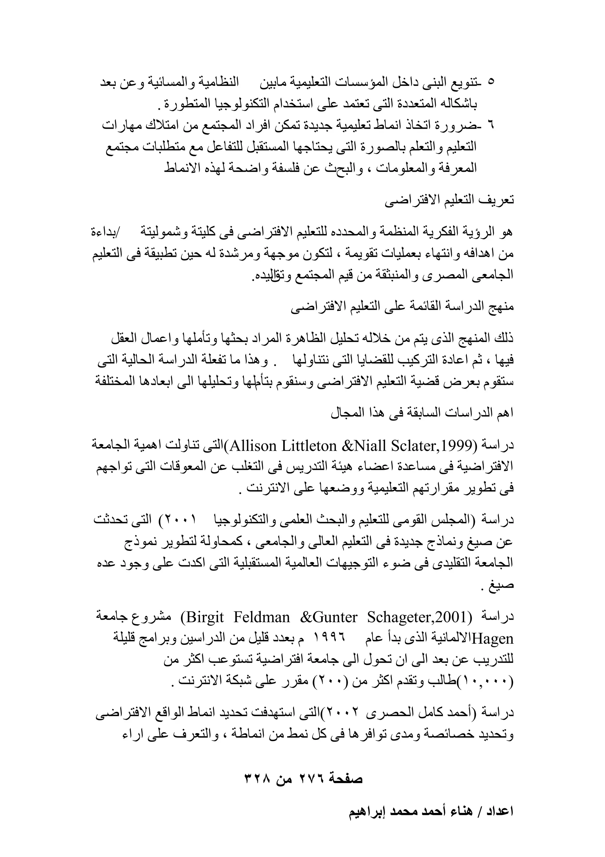 ‫٘ -ر٘ٞ٣غ اُج٘٠ كافَ أُئٍَبد اُزؼِ٤ٔ٤خ ٓبث٤ٖ اُ٘ظبٓ٤خ ٝأَُبئ٤خ ٝػٖ ثؼل‬
‫ثبٌّبُٚ أُزؼلكح اُز٠ رؼزٔل ػِ٠ اٍزقلاّ اُزٌُ٘ٞٞع٤ب أُزطٞهح .‬
‫ٙ -ٙوٝهح ارقبم اٗٔبٛ رؼِ٤ٔ٤خ عل٣لح رٌٖٔ اكواك أُغزٔغ ٖٓ آزالى ٜٓبهاد‬
‫اُزؼِ٤ْ ٝاُزؼِْ ثبُٖٞهح اُز٠ ٣ؾزبعٜب أَُزوجَ ُِزلبػَ ٓغ ٓزطِجبد ٓغزٔغ‬
‫أُؼوكخ ٝأُؼِٞٓبد ، ٝاُجؼس ػٖ كَِلخ ٝاٙؾخ ُٜنٙ االٗٔبٛ‬
‫رؼو٣ق اُزؼِ٤ْ االكزواٙ٠‬
‫ٛٞ اُوإ٣خ اُلٌو٣خ أُ٘ظٔخ ٝأُؾلكٙ ُِزؼِ٤ْ االكزواٙ٠ ك٠ ًِ٤زخ ُّٝٔٞ٤زخ /ثلاءح‬
‫ٖٓ اٛلاكٚ ٝاٗزٜبء ثؼِٔ٤بد روٞ٣ٔخ ، ُزٌٕٞ ٓٞعٜخ ٝٓوّلح ُٚ ؽ٤ٖ رطج٤وخ ك٠ اُزؼِ٤ْ‬
‫اُغبٓؼ٠ أُٖوٟ ٝأُ٘جضوخ ٖٓ ه٤ْ أُغزٔغ اُ٤لٙ.‬
‫ٝرن‬
‫ٜٓ٘ظ اُلهاٍخ اُوبئٔخ ػِ٠ اُزؼِ٤ْ االكزواٙ٠‬
‫مُي أُٜ٘ظ اُنٟ ٣زْ ٖٓ فالُٚ رؾِ٤َ اُظبٛوح أُواك ثؾضٜب ٝرؤِٜٓب ٝاػٔبٍ اُؼوَ‬
‫ك٤ٜب ، صْ اػبكح اُزوً٤ت ُِوٚب٣ب اُز٠ ٗز٘بُٜٝب . ٝٛنا ٓب رلؼِخ اُلهاٍخ اُؾبُ٤خ اُز٠‬
‫ٍزوّٞ ثؼوٗ هٚ٤خ اُزؼِ٤ْ االكزواٙ٠ ٍٝ٘وّٞ ثزؤُّٜب ٝرؾِ٤ِٜب اُ٠ اثؼبكٛب أُقزِلخ‬
‫اْٛ اُلهاٍبد اَُبثوخ ك٠ ٛنا أُغبٍ‬
‫كهاٍخ (9991,‪)Allison Littleton &Niall Sclater‬اُز٠ ر٘بُٝذ اٛٔ٤خ اُغبٓؼخ‬
‫االكزواٙ٤خ ك٠ َٓبػلح اػٚبء ٛ٤ئخ اُزله٣ٌ ك٠ اُزـِت ػٖ أُؼٞهبد اُز٠ رٞاعْٜ‬
‫ك٠ رطٞ٣و ٓوواهرْٜ اُزؼِ٤ٔ٤خ ٝٝٙؼٜب ػِ٠ االٗزوٗذ .‬
‫كهاٍخ (أُغٌِ اُوٞٓ٠ ُِزؼِ٤ْ ٝاُجؾش اُؼِٔ٠ ٝاُزٌُ٘ٞٞع٤ب ٕٔٓٓ) اُز٠ رؾلصذ‬
‫ػٖ ٕ٤ؾ ٝٗٔبمط عل٣لح ك٠ اُزؼِ٤ْ اُؼبُ٠ ٝاُغبٓؼ٠ ، ًٔؾبُٝخ ُزطٞ٣و ٗٔٞمط‬
‫اُغبٓؼخ اُزوِ٤لٟ ك٠ ٙٞء اُزٞع٤ٜبد اُؼبُٔ٤خ أَُزوجِ٤خ اُز٠ اًلد ػِ٠ ٝعٞك ػلٙ‬
‫ٕ٤ؾ .‬
‫كهاٍخ (1002,‪ْٓ )Birgit Feldman &Gunter Schageter‬وٝع عبٓؼخ‬
‫‪Hagen‬االُٔبٗ٤خ اُنٟ ثلأ ػبّ ٙ99ٔ ّ ثؼلك هِ٤َ ٖٓ اُلهاٍ٤ٖ ٝثوآظ هِ٤ِخ‬
‫ُِزله٣ت ػٖ ثؼل اُ٠ إ رؾٍٞ اُ٠ عبٓؼخ اكزواٙ٤خ رَزٞػت اًضو ٖٓ‬
‫(ٓٓٓ,ٓٔ)ٛبُت ٝرولّ اًضو ٖٓ (ٕٓٓ) ٓووه ػِ٠ ّجٌخ االٗزوٗذ .‬
‫كهاٍخ (أؽٔل ًبَٓ اُؾٖوٟ ٕٕٓٓ)اُز٠ اٍزٜلكذ رؾل٣ل اٗٔبٛ اُٞاهغ االكزواٙ٠‬
‫ٝرؾل٣ل فٖبئٖخ ٝٓلٟ رٞاكوٛب ك٠ ًَ ٜٗٔ ٖٓ اٗٔبٛخ ، ٝاُزؼوف ػِ٠ اهاء‬
‫صفحة 672 من 823‬
‫حػيحى / ٛ٘خء أكٔي ٓلٔي ارَحٛ٤ْ‬

 