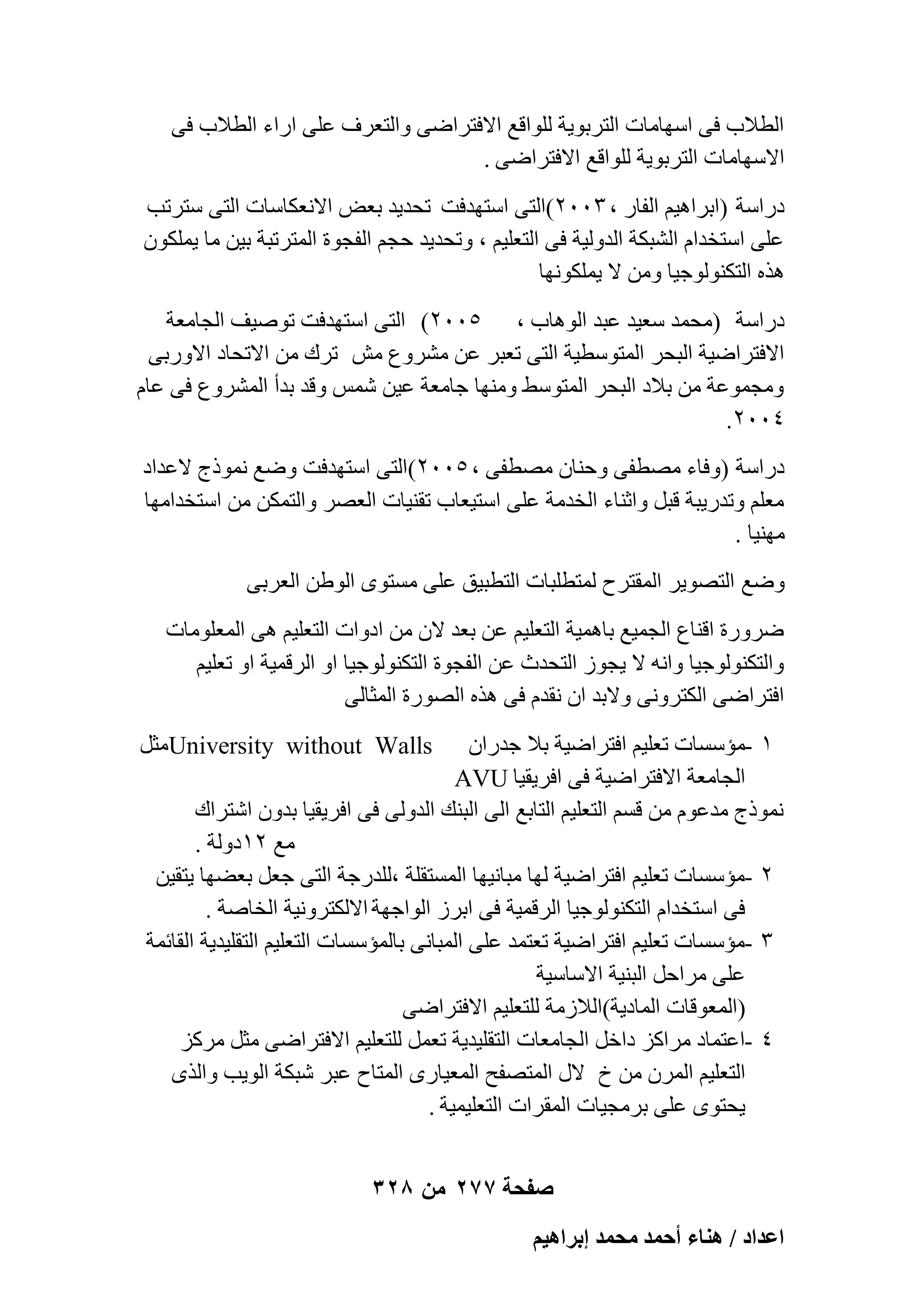 ‫اُطالة ك٠ اٍٜبٓبد اُزوثٞ٣خ ُِٞاهغ االكزواٙ٠ ٝاُزؼوف ػِ٠ اهاء اُطالة ك٠‬
‫االٍٜبٓبد اُزوثٞ٣خ ُِٞاهغ االكزواٙ٠ .‬
‫كهاٍخ (اثواٛ٤ْ اُلبه ، ٖٕٓٓ)اُز٠ اٍزٜلكذ رؾل٣ل ثؼ٘ االٗؼٌبٍبد اُز٠ ٍزورت‬
‫ػِ٠ اٍزقلاّ اُْجٌخ اُلُٝ٤خ ك٠ اُزؼِ٤ْ ، ٝرؾل٣ل ؽغْ اُلغٞح أُزورجخ ث٤ٖ ٓب ٣ٌِٕٔٞ‬
‫ٛنٙ اُزٌُ٘ٞٞع٤ب ٖٝٓ ال ٣ٌِٜٔٞٗب‬
‫كهاٍخ (ٓؾٔل ٍؼ٤ل ػجل اُٞٛبة ، ٕ٘ٓٓ) اُز٠ اٍزٜلكذ رٕٞ٤ق اُغبٓؼخ‬
‫االكزواٙ٤خ اُجؾو أُزٍٞط٤خ اُز٠ رؼجو ػٖ ْٓوٝع ِٓ روى ٖٓ االرؾبك االٝهث٠‬
‫ٝٓغٔٞػخ ٖٓ ثالك اُجؾو أُزٍٜٞ ٜٝٓ٘ب عبٓؼخ ػ٤ٖ ٌّٔ ٝهل ثلأ أُْوٝع ك٠ ػبّ‬
‫ٕٗٓٓ.‬
‫كهاٍخ (ٝكبء ٖٓطل٠ ٝؽ٘بٕ ٖٓطل٠ ، ٕ٘ٓٓ)اُز٠ اٍزٜلكذ ٝٙغ ٗٔٞمط الػلاك‬
‫ٓؼِْ ٝرله٣جخ هجَ ٝاص٘بء اُقلٓخ ػِ٠ اٍز٤ؼبة رو٘٤بد اُؼٖو ٝاُزٌٖٔ ٖٓ اٍزقلآٜب‬
‫ٜٓ٘٤ب .‬
‫ٝٙغ اُزٖٞ٣و أُوزوػ ُٔزطِجبد اُزطج٤ن ػِ٠ َٓزٟٞ اُٖٞٛ اُؼوث٠‬
‫ٙوٝهح اه٘بع اُغٔ٤غ ثبٛٔ٤خ اُزؼِ٤ْ ػٖ ثؼل الٕ ٖٓ اكٝاد اُزؼِ٤ْ ٛ٠ أُؼِٞٓبد‬
‫ٝاُزٌُ٘ٞٞع٤ب ٝاٗٚ ال ٣غٞى اُزؾلس ػٖ اُلغٞح اُزٌُ٘ٞٞع٤ب اٝ اُوهٔ٤خ اٝ رؼِ٤ْ‬
‫اكزواٙ٠ اٌُزوٝٗ٠ ٝالثل إ ٗولّ ك٠ ٛنٙ اُٖٞهح أُضبُ٠‬
‫‪ٓUniversity without Walls‬ضَ‬

‫ٔ -ٓئٍَبد رؼِ٤ْ اكزواٙ٤خ ثال علهإ‬
‫اُغبٓؼخ االكزواٙ٤خ ك٠ اكو٣و٤ب ‪AVU‬‬
‫ٗٔٞمط ٓلػّٞ ٖٓ هَْ اُزؼِ٤ْ اُزبثغ اُ٠ اُج٘ي اُلُٝ٠ ك٠ اكو٣و٤ب ثلٕٝ اّزواى‬
‫ٓغ ٕٔكُٝخ .‬
‫ٕ -ٓئٍَبد رؼِ٤ْ اكزواٙ٤خ ُٜب ٓجبٗ٤ٜب أَُزوِخ ،ُِلهعخ اُز٠ عؼَ ثؼٜٚب ٣زو٤ٖ‬
‫ك٠ اٍزقلاّ اُزٌُ٘ٞٞع٤ب اُوهٔ٤خ ك٠ اثوى اُٞاعٜخ االٌُزوٝٗ٤خ اُقبٕخ .‬
‫ٖ -ٓئٍَبد رؼِ٤ْ اكزواٙ٤خ رؼزٔل ػِ٠ أُجبٗ٠ ثبُٔئٍَبد اُزؼِ٤ْ اُزوِ٤ل٣خ اُوبئٔخ‬
‫ػِ٠ ٓواؽَ اُج٘٤خ االٍبٍ٤خ‬
‫(أُؼٞهبد أُبك٣خ)اُالىٓخ ُِزؼِ٤ْ االكزواٙ٠‬
‫ٗ -اػزٔبك ٓواًي كافَ اُغبٓؼبد اُزوِ٤ل٣خ رؼَٔ ُِزؼِ٤ْ االكزواٙ٠ ٓضَ ٓوًي‬
‫اُزؼِ٤ْ أُوٕ ٖٓ ؿ الٍ أُزٖلؼ أُؼ٤بهٟ أُزبػ ػجو ّجٌخ اُٞ٣ت ٝاُنٟ‬
‫٣ؾزٟٞ ػِ٠ ثوٓغ٤بد أُوواد اُزؼِ٤ٔ٤خ .‬
‫صفحة 772 من 823‬
‫حػيحى / ٛ٘خء أكٔي ٓلٔي ارَحٛ٤ْ‬

 