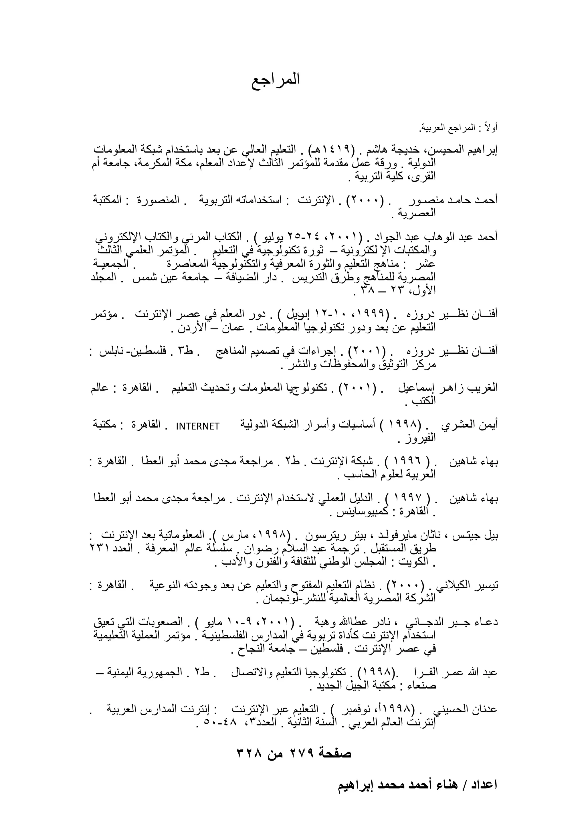 ‫المراجع‬
‫أوالً : المراجع العربٌة.‬

‫إبراهٌم المحٌسن، خدٌجة هاشم . )9141هـ( . التعلٌم العالً عن بعد باستخدام شبكة المعلومات‬
‫الدولٌة . ورقة عمل مقدمة للمإتمر الثالث إلعداد المعلم، مكة المكرمة، جامعة أم‬
‫القرى، كلٌة التربٌة .‬
‫أحمـد حامـد منصـور . )0002( . اإلنترنت : استخداماته التربوٌة . المنصورة : المكتبة‬
‫العصرٌة .‬
‫أحمد عبد الوهاب عبد الجواد . )1002، 42-52 ٌولٌو ( . الكتاب المربً والكتاب اإللكترونً‬
‫والمكتبات اإل لكترونٌة – ثورة تكنولوجٌة فً التعلٌم . المإتمر العلمً الثالث‬
‫. الجمعٌـة‬
‫عشر : مناهج التعلٌم والثورة المعرفٌة والتكنولوجٌة المعاصرة‬
‫المصرٌة للمناهج وطرق التدرٌس . دار الضٌافة – جامعة عٌن شمس . المجلد‬
‫األول، 32 – 83 .‬
‫أفنــان نظـــٌر دروزه . )9991، 01-21 رٌل ( . دور المعلم فً عصر اإلنترنت . مإتمر‬
‫إب‬
‫التعلٌم عن بعد ودور تكنولوجٌا المعلومات . عمان – األردن .‬
‫أفنــان نظـــٌر دروزه . )1002( . إجراءات فً تصمٌم المناهج‬
‫مركز التوثٌق والمحفوظات والنشر .‬
‫الؽرٌب زاهـر إسماعٌل‬
‫الكتب .‬

‫. ط3 . فلسطـٌن- نابلس :‬

‫. )1002( . تكنولوجٌا المعلومات وتحدٌث التعلٌم . القاهرة : عالم‬

‫أٌمن العشري . )8991 ( أساسٌات وأسرار الشبكة الدولٌة‬
‫الفٌروز .‬

‫‪INTERNET‬‬

‫. القاهرة : مكتبة‬

‫بهاء شاهٌن . ) 6991 ( . شبكة اإلنترنت . ط2 . مراجعة مجدى محمد أبو العطا . القاهرة :‬
‫العربٌة لعلوم الحاسب .‬
‫بهاء شاهٌن . ) 7991 ( . الدلٌل العملً الستخدام اإلنترنت . مراجعة مجدى محمد أبو العطا‬
‫. القاهرة : كمبٌوساٌنس .‬
‫بٌل جٌتـس ، ناثان ماٌرفولـد ، بٌتر رٌترسون . )8991، مارس (. المعلوماتٌة بعد اإلنترنت :‬
‫طرٌق المستقبل . ترجمة عبد السالم رضوان . سلسلة عالم المعرفة . العدد 132‬
‫. الكوٌت : المجلس الوطنً للثقافة والفنون واألدب .‬
‫تٌسٌر الكٌالنً . )0002( . نظام التعلٌم المفتوح والتعلٌم عن بعد وجودته النوعٌة‬
‫الشركة المصرٌة العالمٌة للنشر-لونجمان .‬

‫. القاهرة :‬

‫دعـاء جــبر الدجــانً ، نادر عطاهللا وهبة . )1002، 9-01 ماٌو ( . الصعوبات التً تعٌق‬
‫استخدام اإلنترنت كؤداة تربوٌة فً المدارس الفلسطٌنٌـة . مإتمر العملٌة التعلٌمٌة‬
‫فً عصر اإلنترنت . فلسطٌن – جامعة النجاح .‬
‫عبد هللا عمـر الفــرا .)8991( . تكنولوجٌا التعلٌم واالتصال‬
‫صنعاء : مكتبة الجٌل الجدٌد .‬

‫. ط2 . الجمهورٌة الٌمنٌة –‬

‫عدنان الحسٌنً . )8991أ، نوفمبر ( . التعلٌم عبر اإلنترنت : إنترنت المدارس العربٌة‬
‫إنترنت العالم العربً . السنة الثانٌة . العدد3، 84-05 .‬

‫صفحة 972 من 823‬
‫حػيحى / ٛ٘خء أكٔي ٓلٔي ارَحٛ٤ْ‬

‫.‬

 