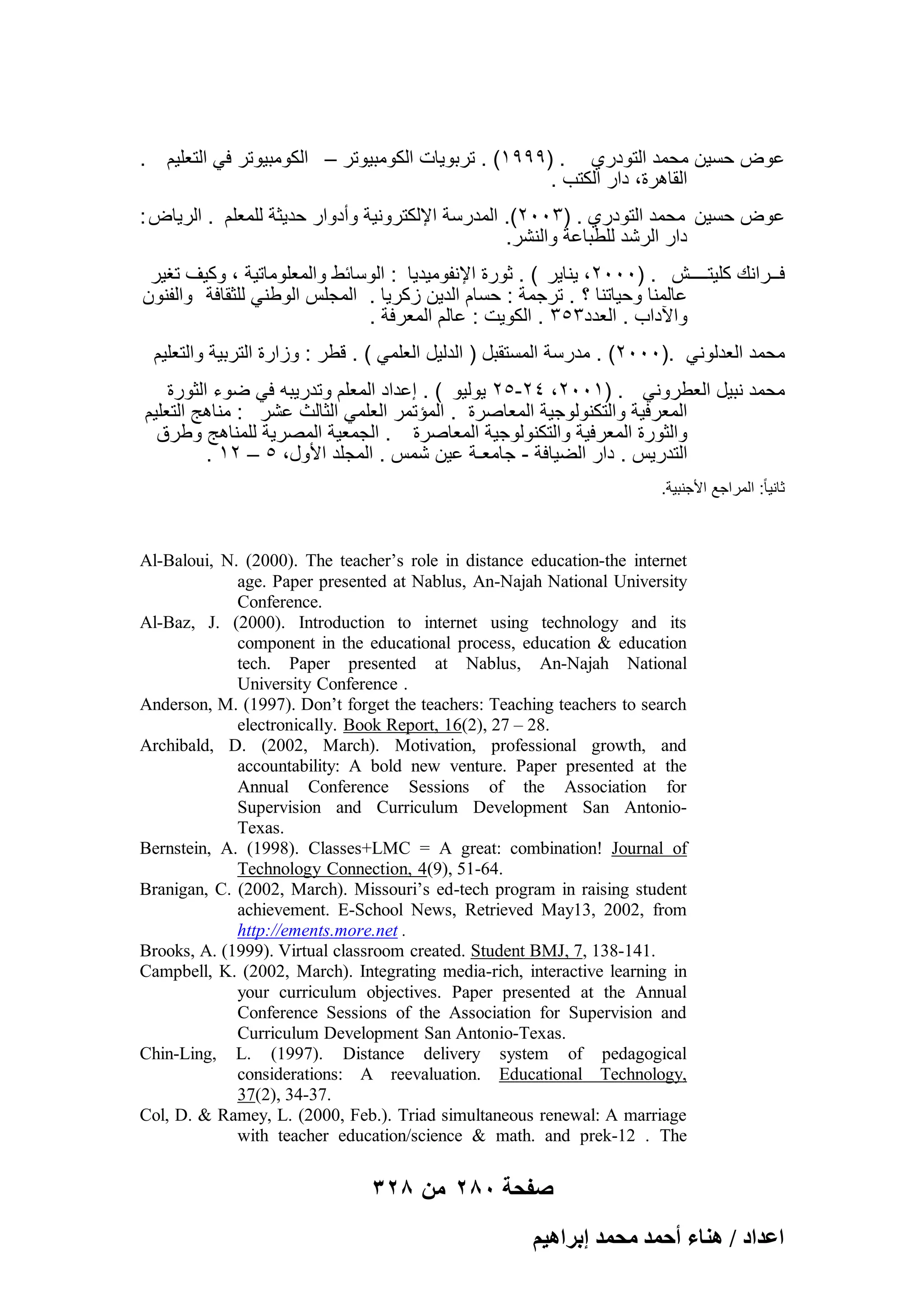 . ‫عوض حسٌن محمد التودري . )9991( . تربوٌات الكومبٌوتر – الكومبٌوتر فً التعلٌم‬
. ‫القاهرة، دار الكتب‬
: ‫عوض حسٌن محمد التودري . )3002(. المدرسة اإللكترونٌة وأدوار حدٌثة للمعلم . الرٌاض‬
.‫دار الرشد للطباعة والنشر‬
‫فــرانك كلٌتــــش . )0002، ٌناٌر ( . ثورة اإلنفومٌدٌا : الوسابط والمعلوماتٌة ، وكٌؾ تؽٌر‬
‫عالمنا وحٌاتنا ؟ . ترجمة : حسام الدٌن زكرٌا . المجلس الوطنً للثقافة والفنون‬
. ‫واآلداب . العدد353 . الكوٌت : عالم المعرفة‬
‫محمد العدلونً .)0002( . مدرسة المستقبل ) الدلٌل العلمً ( . قطر : وزارة التربٌة والتعلٌم‬
‫محمد نبٌل العطرونً . )1002، 42-52 ٌولٌو ( . إعداد المعلم وتدرٌبه فً ضوء الثورة‬
‫المعرفٌة والتكنولوجٌة المعاصرة . المإتمر العلمً الثالث عشر : مناهج التعلٌم‬
‫والثورة المعرفٌة والتكنولوجٌة المعاصرة . الجمعٌة المصرٌة للمناهج وطرق‬
. 12 – 5 ،‫التدرٌس . دار الضٌافة - جامعـة عٌن شمس . المجلد األول‬
.‫ثانٌا ً: المراجع األجنبٌة‬

Al-Baloui, N. (2000). The teacher’s role in distance education-the internet
age. Paper presented at Nablus, An-Najah National University
Conference.
Al-Baz, J. (2000). Introduction to internet using technology and its
component in the educational process, education & education
tech. Paper presented at Nablus, An-Najah National
University Conference .
Anderson, M. (1997). Don’t forget the teachers: Teaching teachers to search
electronically. Book Report, 16(2), 27 – 28.
Archibald, D. (2002, March). Motivation, professional growth, and
accountability: A bold new venture. Paper presented at the
Annual Conference Sessions of the Association for
Supervision and Curriculum Development San AntonioTexas.
Bernstein, A. (1998). Classes+LMC = A great: combination! Journal of
Technology Connection, 4(9), 51-64.
Branigan, C. (2002, March). Missouri’s ed-tech program in raising student
achievement. E-School News, Retrieved May13, 2002, from
http://ements.more.net .
Brooks, A. (1999). Virtual classroom created. Student BMJ, 7, 138-141.
Campbell, K. (2002, March). Integrating media-rich, interactive learning in
your curriculum objectives. Paper presented at the Annual
Conference Sessions of the Association for Supervision and
Curriculum Development San Antonio-Texas.
Chin-Ling, L. (1997). Distance delivery system of pedagogical
considerations: A reevaluation. Educational Technology,
37(2), 34-37.
Col, D. & Ramey, L. (2000, Feb.). Triad simultaneous renewal: A marriage
with teacher education/science & math. and prek-12 . The

328 ‫صفحة 082 من‬
ْ٤ٛ‫حػيحى / ٛ٘خء أكٔي ٓلٔي ارَح‬

 