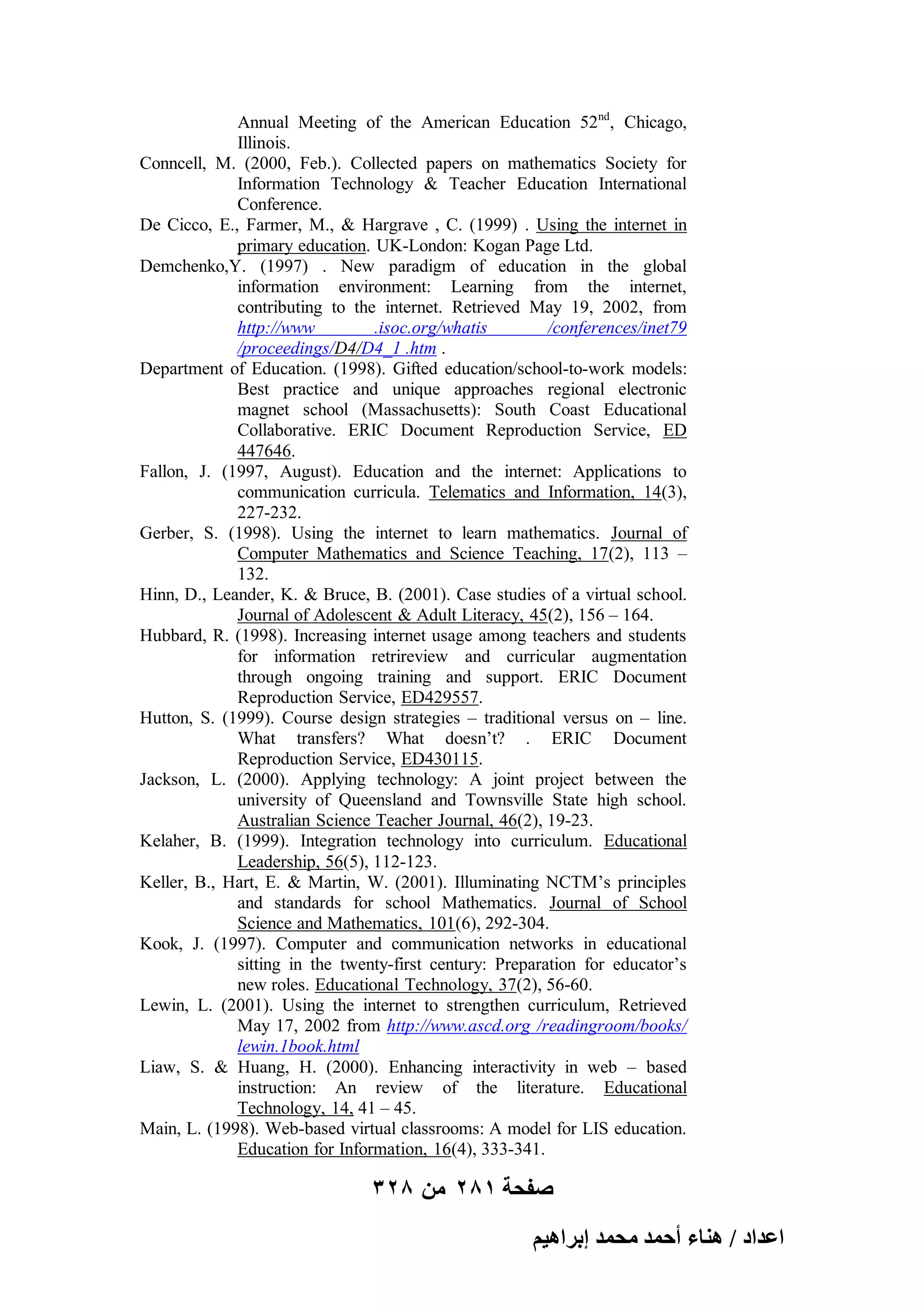Annual Meeting of the American Education 52nd, Chicago,
Illinois.
Conncell, M. (2000, Feb.). Collected papers on mathematics Society for
Information Technology & Teacher Education International
Conference.
De Cicco, E., Farmer, M., & Hargrave , C. (1999) . Using the internet in
primary education. UK-London: Kogan Page Ltd.
Demchenko,Y. (1997) . New paradigm of education in the global
information environment: Learning from the internet,
contributing to the internet. Retrieved May 19, 2002, from
http://www
.isoc.org/whatis
/conferences/inet79
/proceedings/D4/D4_1 .htm .
Department of Education. (1998). Gifted education/school-to-work models:
Best practice and unique approaches regional electronic
magnet school (Massachusetts): South Coast Educational
Collaborative. ERIC Document Reproduction Service, ED
447646.
Fallon, J. (1997, August). Education and the internet: Applications to
communication curricula. Telematics and Information, 14(3),
227-232.
Gerber, S. (1998). Using the internet to learn mathematics. Journal of
Computer Mathematics and Science Teaching, 17(2), 113 –
132.
Hinn, D., Leander, K. & Bruce, B. (2001). Case studies of a virtual school.
Journal of Adolescent & Adult Literacy, 45(2), 156 – 164.
Hubbard, R. (1998). Increasing internet usage among teachers and students
for information retrireview and curricular augmentation
through ongoing training and support. ERIC Document
Reproduction Service, ED429557.
Hutton, S. (1999). Course design strategies – traditional versus on – line.
What transfers? What doesn’t? . ERIC Document
Reproduction Service, ED430115.
Jackson, L. (2000). Applying technology: A joint project between the
university of Queensland and Townsville State high school.
Australian Science Teacher Journal, 46(2), 19-23.
Kelaher, B. (1999). Integration technology into curriculum. Educational
Leadership, 56(5), 112-123.
Keller, B., Hart, E. & Martin, W. (2001). Illuminating NCTM’s principles
and standards for school Mathematics. Journal of School
Science and Mathematics, 101(6), 292-304.
Kook, J. (1997). Computer and communication networks in educational
sitting in the twenty-first century: Preparation for educator’s
new roles. Educational Technology, 37(2), 56-60.
Lewin, L. (2001). Using the internet to strengthen curriculum, Retrieved
May 17, 2002 from http://www.ascd.org /readingroom/books/
lewin.1book.html
Liaw, S. & Huang, H. (2000). Enhancing interactivity in web – based
instruction: An review of the literature. Educational
Technology, 14, 41 – 45.
Main, L. (1998). Web-based virtual classrooms: A model for LIS education.
Education for Information, 16(4), 333-341.

328 ‫صفحة 182 من‬
ْ٤ٛ‫حػيحى / ٛ٘خء أكٔي ٓلٔي ارَح‬

 