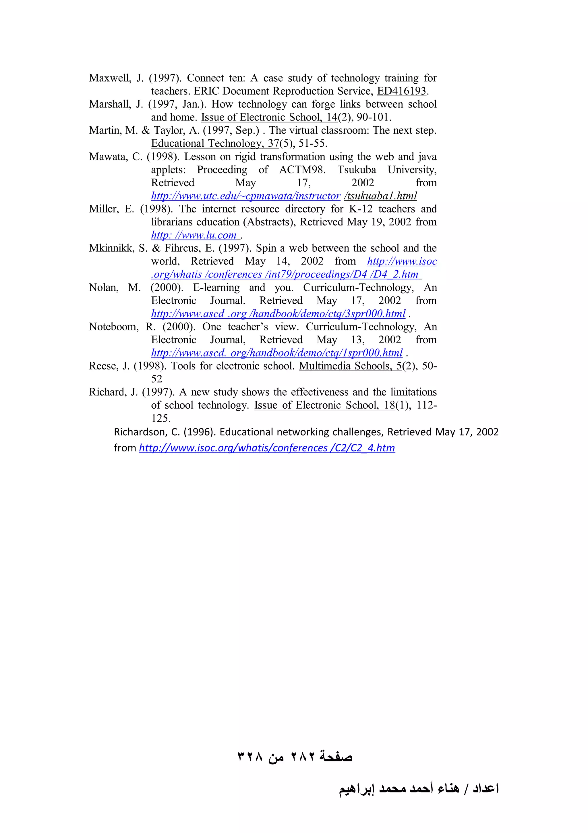 Maxwell, J. (1997). Connect ten: A case study of technology training for
teachers. ERIC Document Reproduction Service, ED416193.
Marshall, J. (1997, Jan.). How technology can forge links between school
and home. Issue of Electronic School, 14(2), 90-101.
Martin, M. & Taylor, A. (1997, Sep.) . The virtual classroom: The next step.
Educational Technology, 37(5), 51-55.
Mawata, C. (1998). Lesson on rigid transformation using the web and java
applets: Proceeding of ACTM98. Tsukuba University,
Retrieved
May
17,
2002
from
http://www.utc.edu/~cpmawata/instructor /tsukuaba1.html
Miller, E. (1998). The internet resource directory for K-12 teachers and
librarians education (Abstracts), Retrieved May 19, 2002 from
http: //www.lu.com .
Mkinnikk, S. & Fihrcus, E. (1997). Spin a web between the school and the
world, Retrieved May 14, 2002 from http://www.isoc
.org/whatis /conferences /int79/proceedings/D4 /D4_2.htm
Nolan, M. (2000). E-learning and you. Curriculum-Technology, An
Electronic Journal. Retrieved May 17, 2002 from
http://www.ascd .org /handbook/demo/ctq/3spr000.html .
Noteboom, R. (2000). One teacher’s view. Curriculum-Technology, An
Electronic Journal, Retrieved May 13, 2002 from
http://www.ascd. org/handbook/demo/ctq/1spr000.html .
Reese, J. (1998). Tools for electronic school. Multimedia Schools, 5(2), 5052
Richard, J. (1997). A new study shows the effectiveness and the limitations
of school technology. Issue of Electronic School, 18(1), 112125.
Richardson, C. (1996). Educational networking challenges, Retrieved May 17, 2002
from http://www.isoc.org/whatis/conferences /C2/C2_4.htm

328 ‫صفحة 282 من‬
ْ٤ٛ‫حػيحى / ٛ٘خء أكٔي ٓلٔي ارَح‬

 