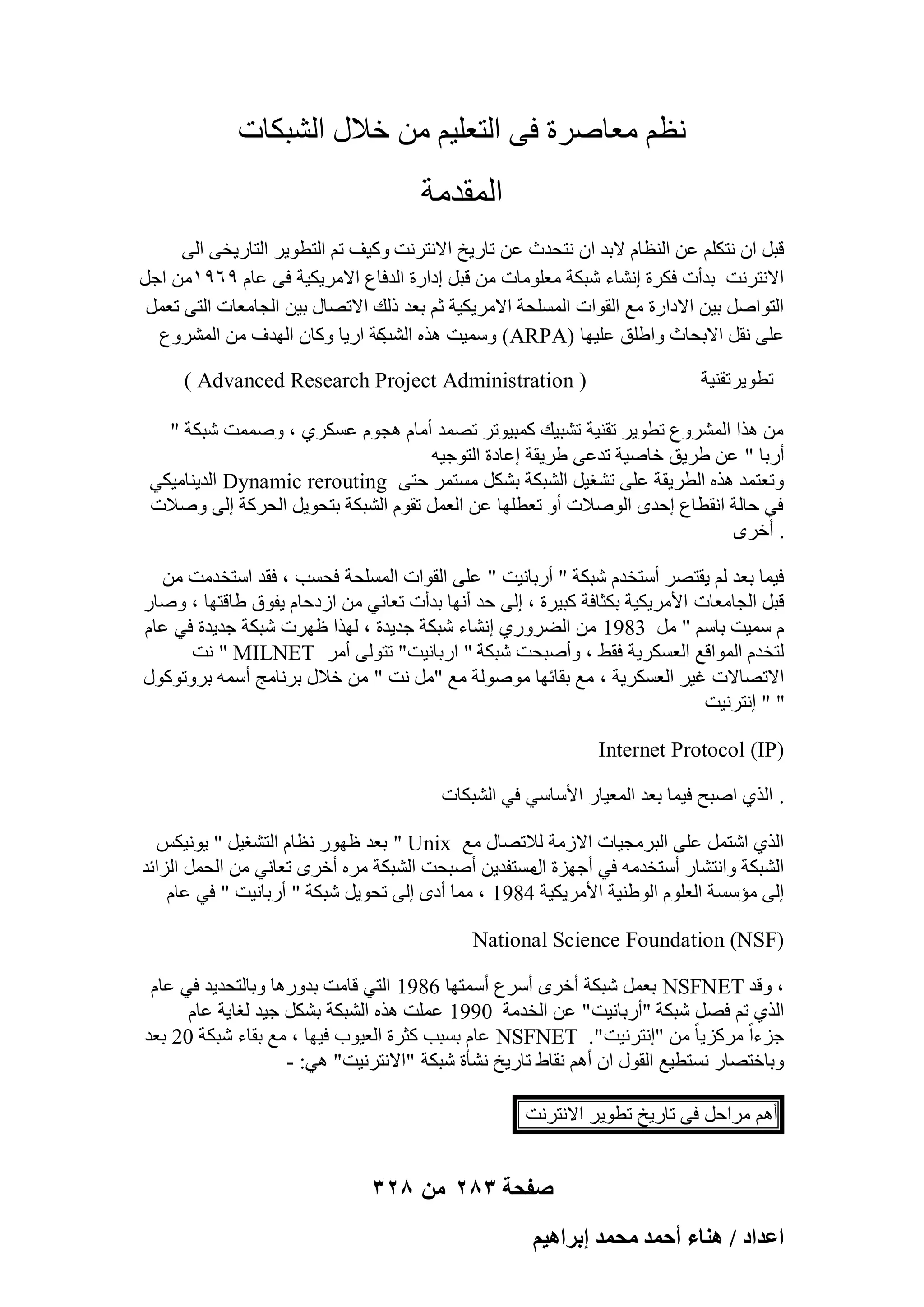 ‫ٗظْ ٓؼبٕوح ك٠ اُزؼِ٤ْ ٖٓ فالٍ اُْجٌبد‬

‫أُولٓخ‬
‫هجَ إ ٗزٌِْ ػٖ اُ٘ظبّ الثل إ ٗزؾلس ػٖ ربه٣ـ االٗزوٗذ ًٝ٤ق رْ اُزطٞ٣و اُزبه٣ق٠ اُ٠‬
‫االٗزوٗذ ثلأد كٌوح اْٗبء ّجٌخ ٓؼِٞٓبد ٖٓ هجَ اكاهح اُلكبع االٓو٣ٌ٤خ ك٠ ػبّ 9ٙ9ٖٔٓ اعَ‬
‫اُزٞإَ ث٤ٖ االكاهح ٓغ اُوٞاد أَُِؾخ االٓو٣ٌ٤خ صْ ثؼل مُي االرٖبٍ ث٤ٖ اُغبٓؼبد اُز٠ رؼَٔ‬
‫ػِ٠ ٗوَ االثؾبس ٝاِٛن ػِ٤ٜب )‪٤ٍٔٝ )ARPA‬ذ ٛنٙ ًخ اه٣ب ًٝبٕ اُٜلف ٖٓ أُْوٝع‬
‫اُْت‬
‫رطٞ٣ورو٘٤خ‬

‫( ‪) Advanced Research Project Administration‬‬

‫ٖٓ ٛنا أُْوٝع رطٞ٣و رو٘٤خ رْج٤ي ًٔج٤ٞرو رٖٔل أٓبّ ٛغّٞ ػٌَو١ ، ٕٝٔٔذ ّجٌخ "‬
‫أهثب " ػٖ ٛو٣ن فبٕ٤خ رلػ٠ ٛو٣وخ اػبكح اُزٞع٤ٚ‬
‫ٝرؼزٔل ٛنٙ اُطو٣وخ ػِ٠ رْـ٤َ اُْجٌخ ثٌَْ َٓزٔو ؽز٠ ‪ Dynamic rerouting‬اُل٣٘بٓ٤ٌ٢‬
‫ك٢ ؽبُخ اٗوطبع اؽلٟ إُٞالد أٝ رؼطِٜب ػٖ اُؼَٔ روّٞ اُْجٌخ ثزؾٞ٣َ اُؾوًخ اُ٠ ٕٝالد‬
‫. أفوٟ‬
‫ك٤ٔب ثؼل ُْ ٣وزٖو أٍزقلّ ّجٌخ " أهثبٗ٤ذ " ػِ٠ اُوٞاد أَُِؾخ كؾَت ، كول اٍزقلٓذ ٖٓ‬
‫هجَ اُغبٓؼبد األٓو٣ٌ٤خ ثٌضبكخ ًج٤وح ، اُ٠ ؽل أٜٗب ثلأد رؼبٗ٢ ٖٓ اىكؽبّ ٣لٞم ٛبهزٜب ، ٕٝبه‬
‫ّ ٍٔ٤ذ ثبٍْ " َٓ 3891 ٖٓ اُٚوٝه١ اْٗبء ّجٌخ عل٣لح ، ُٜنا ظٜود ّجٌخ عل٣لح ك٢ ػبّ‬
‫ُزقلّ أُٞاهغ اُؼٌَو٣خ كوٜ ، ٝإٔجؾذ ّجٌخ " اهثبٗ٤ذ" رزُٞ٠ أٓو ‪ٗ " MILNET‬ذ‬
‫االرٖبالد ؿ٤و اُؼٌَو٣خ ، ٓغ ثوبئٜب ُٕٓٞٞخ ٓغ "َٓ ٗذ " ٖٓ فالٍ ثوٗبٓظ أٍٔٚ ثوٝرًٍٞٞ‬
‫" " اٗزوٗ٤ذ‬
‫)‪Internet Protocol (IP‬‬
‫. اُن١ إجؼ ك٤ٔب ثؼل أُؼ٤به األٍبٍ٢ ك٢ اُْجٌبد‬
‫اُن١ اّزَٔ ػِ٠ اُجوٓغ٤بد االىٓخ ُالرٖبٍ ٓغ ‪ " Unix‬ثؼل ظٜٞه ٗظبّ اُزْـ٤َ " ٣ٞٗ٤ٌٌ‬
‫اُْجٌخ ٝاٗزْبه أٍزقلٓٚ ك٢ أعٜيح َٓزلل٣ٖ إٔجؾذ اُْجٌخ ٓوٙ أفوٟ رؼبٗ٢ ٖٓ اُؾَٔ اُيائل‬
‫اٍ‬
‫اُ٠ ٓئٍَخ اُؼِّٞ اُٞٛ٘٤خ األٓو٣ٌ٤خ 4891 ، ٓٔب أكٟ اُ٠ رؾٞ٣َ ّجٌخ " أهثبٗ٤ذ " ك٢ ػبّ‬
‫)‪National Science Foundation (NSF‬‬
‫، ٝهل ‪ NSFNET‬ثؼَٔ ّجٌخ أفوٟ أٍوع أٍٔزٜب 6891 اُز٢ هبٓذ ثلٝهٛب ٝثبُزؾل٣ل ك٢ ػبّ‬
‫اُن١ رْ كَٖ ّجٌخ "أهثبٗ٤ذ " ػٖ اُقلٓخ 0991 ػِٔذ ٛنٙ اُْجٌخ ثٌَْ ع٤ل ُـب٣خ ػبّ‬
‫عيءاً ٓوًي٣ب ً ٖٓ "اٗزوٗ٤ذ ". ‪ NSFNET‬ػبّ ثَجت ًضوح اُؼ٤ٞة ك٤ٜب ، ٓغ ثوبء ّجٌخ 02 ثؼل‬
‫ٝثبفزٖبه َٗزط٤غ اُوٍٞ إ أْٛ ٗوبٛ ربه٣ـ ْٗؤح ّجٌخ "االٗزوٗ٤ذ" ٛ٢: -‬
‫أْٛ ٓواؽَ ك٠ ربه٣ـ رطٞ٣و االٗزوٗذ‬

‫صفحة 382 من 823‬
‫حػيحى / ٛ٘خء أكٔي ٓلٔي ارَحٛ٤ْ‬

 