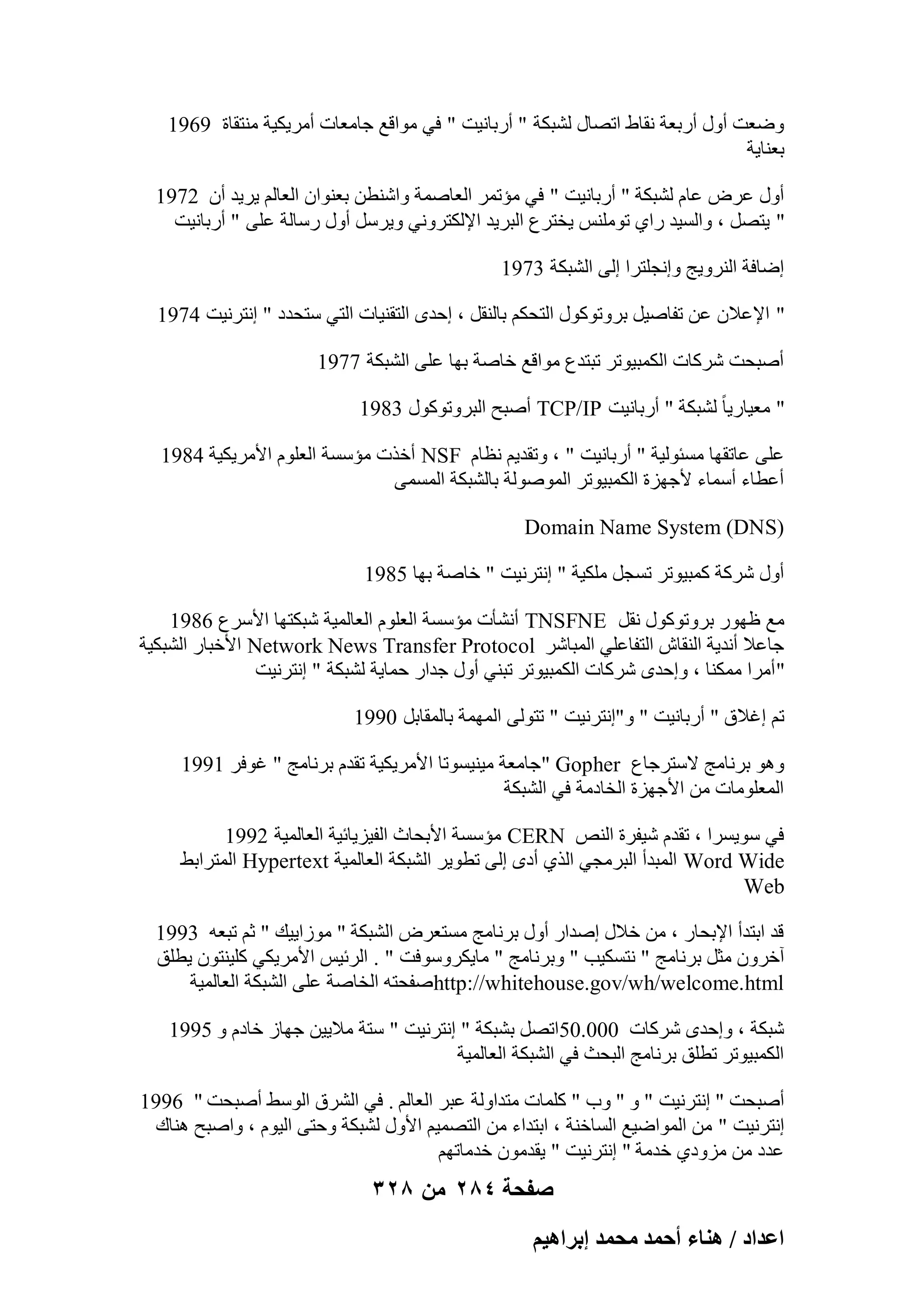 ‫ٝٙؼذ أٍٝ أهثؼخ ٗوبٛ ارٖبٍ ُْجٌخ " أهثبٗ٤ذ " ك٢ ٓٞاهغ عبٓؼبد أٓو٣ٌ٤خ ٓ٘زوبح 9691‬
‫ثؼ٘ب٣خ‬
‫أٍٝ ػوٗ ػبّ ُْجٌخ " أهثبٗ٤ذ " ك٢ ٓئرٔو اُؼبٕٔخ ٝاّ٘طٖ ثؼ٘ٞإ اُؼبُْ ٣و٣ل إٔ 2791‬
‫" ٣زَٖ ، ٝاَُ٤ل ها١ رٌِٞٓ٘ ٣قزوع اُجو٣ل اإلٌُزوٝٗ٢ ٝ٣وٍَ أٍٝ هٍبُخ ػِ٠ " أهثبٗ٤ذ‬
‫اٙبكخ اُ٘وٝ٣ظ ٝاٗغِزوا اُ٠ اُْجٌخ 3791‬
‫" اإلػالٕ ػٖ رلبٕ٤َ ثوٝرًٍٞٞ اُزؾٌْ ثبُ٘وَ ، اؽلٟ اُزو٘٤بد اُز٢ ٍزؾلك " اٗزوٗ٤ذ 4791‬
‫إٔجؾذ ّوًبد أٌُج٤ٞرو رجزلع ٓٞاهغ فبٕخ ثٜب ػِ٠ اُْجٌخ 7791‬
‫" ٓؼ٤به٣ب ً ُْجٌخ " أهثبٗ٤ذ ‪ TCP/IP‬إٔجؼ اُجوٝرًٍٞٞ 3891‬
‫ػِ٠ ػبروٜب َٓئُٞ٤خ " أهثبٗ٤ذ " ، ٝرول٣ْ ٗظبّ ‪ NSF‬أفند ٓئٍَخ اُؼِّٞ األٓو٣ٌ٤خ 4891‬
‫أػطبء أٍٔبء ألعٜيح أٌُج٤ٞرو إُُٔٞٞخ ثبُْجٌخ أَُٔ٠‬
‫)‪Domain Name System (DNS‬‬
‫أٍٝ ّوًخ ًٔج٤ٞرو رَغَ ٌِٓ٤خ " اٗزوٗ٤ذ " فبٕخ ثٜب 5891‬
‫ٓغ ظٜٞه ثوٝرًٍٞٞ ٗوَ ‪ TNSFNE‬أْٗؤد ٓئٍَخ اُؼِّٞ اُؼبُٔ٤خ ّجٌزٜب األٍوع 6891‬
‫عبػال أٗل٣خ اُ٘وبُ اُزلبػِ٢ أُجبّو ‪ Network News Transfer Protocol‬األفجبه اُْجٌ٤خ‬
‫" أٓوا ٌٓٔ٘ب ، ٝاؽلٟ ّوًبد أٌُج٤ٞرو رج٘٢ أٍٝ علاه ؽٔب٣خ ُْجٌخ " اٗزوٗ٤ذ‬
‫رْ اؿالم " أهثبٗ٤ذ " ٝ"اٗزوٗ٤ذ " رزُٞ٠ أُٜٔخ ثبُٔوبثَ 0991‬
‫ٝٛٞ ثوٗبٓظ الٍزوعبع ‪ " Gopher‬عبٓؼخ ٓ٤٘٤َٞرب األٓو٣ٌ٤خ رولّ ثوٗبٓظ " ؿٞكو 1991‬
‫أُؼِٞٓبد ٖٓ األعٜيح اُقبكٓخ ك٢ اُْجٌخ‬
‫ك٢ ٍٞ٣َوا ، رولّ ّ٤لوح اُ٘ٔ ‪ٓ CERN‬ئٍَخ األثؾبس اُل٤ي٣بئ٤خ اُؼبُٔ٤خ 2991‬
‫‪ Word Wide‬أُجلأ اُجوٓغ٢ اُن١ أكٟ اُ٠ رطٞ٣و اُْجٌخ اُؼبُٔ٤خ ‪ Hypertext‬أُزواثٜ‬
‫‪Web‬‬
‫هل اثزلأ اإلثؾبه ، ٖٓ فالٍ إلاه أٍٝ ثوٗبٓظ َٓزؼوٗ اُْجٌخ " ٓٞىا٣٤ي " صْ رجؼٚ 3991‬
‫آفوٕٝ ٓضَ ثوٗبٓظ " ٗزٌَ٤ت " ٝثوٗبٓظ " ٓب٣ٌوٍٝٞكذ " . اُوئ٤ٌ األٓو٣ٌ٢ ًِ٤٘زٕٞ ٣طِن‬
‫‪ٕhttp://whitehouse.gov/wh/welcome.html‬لؾزٚ اُقبٕخ ػِ٠ اُْجٌخ اُؼبُٔ٤خ‬
‫ّجٌخ ، ٝاؽلٟ ّوًبد 000.05ارَٖ ثْجٌخ " اٗزوٗ٤ذ " ٍزخ ٓال٣٤ٖ عٜبى فبكّ ٝ 5991‬
‫أٌُج٤ٞرو رطِن ثوٗبٓظ اُجؾش ك٢ اُْجٌخ اُؼبُٔ٤خ‬
‫إٔجؾذ " اٗزوٗ٤ذ " ٝ " ٝة " ًِٔبد ٓزلاُٝخ ػجو اُؼبُْ . ك٢ اُْوم اٍُٜٞ إٔجؾذ " 6991‬
‫اٗزوٗ٤ذ " ٖٓ أُٞاٙ٤غ اَُبف٘خ ، اثزلاء ٖٓ اُزٖٔ٤ْ األٍٝ ُْجٌخ ٝؽز٠ اُ٤ّٞ ، ٝإجؼ ٛ٘بى‬
‫ػلك ٖٓ ٓيٝك١ فلٓخ " اٗزوٗ٤ذ " ٣ولٕٓٞ فلٓبرْٜ‬

‫صفحة 482 من 823‬
‫حػيحى / ٛ٘خء أكٔي ٓلٔي ارَحٛ٤ْ‬

 