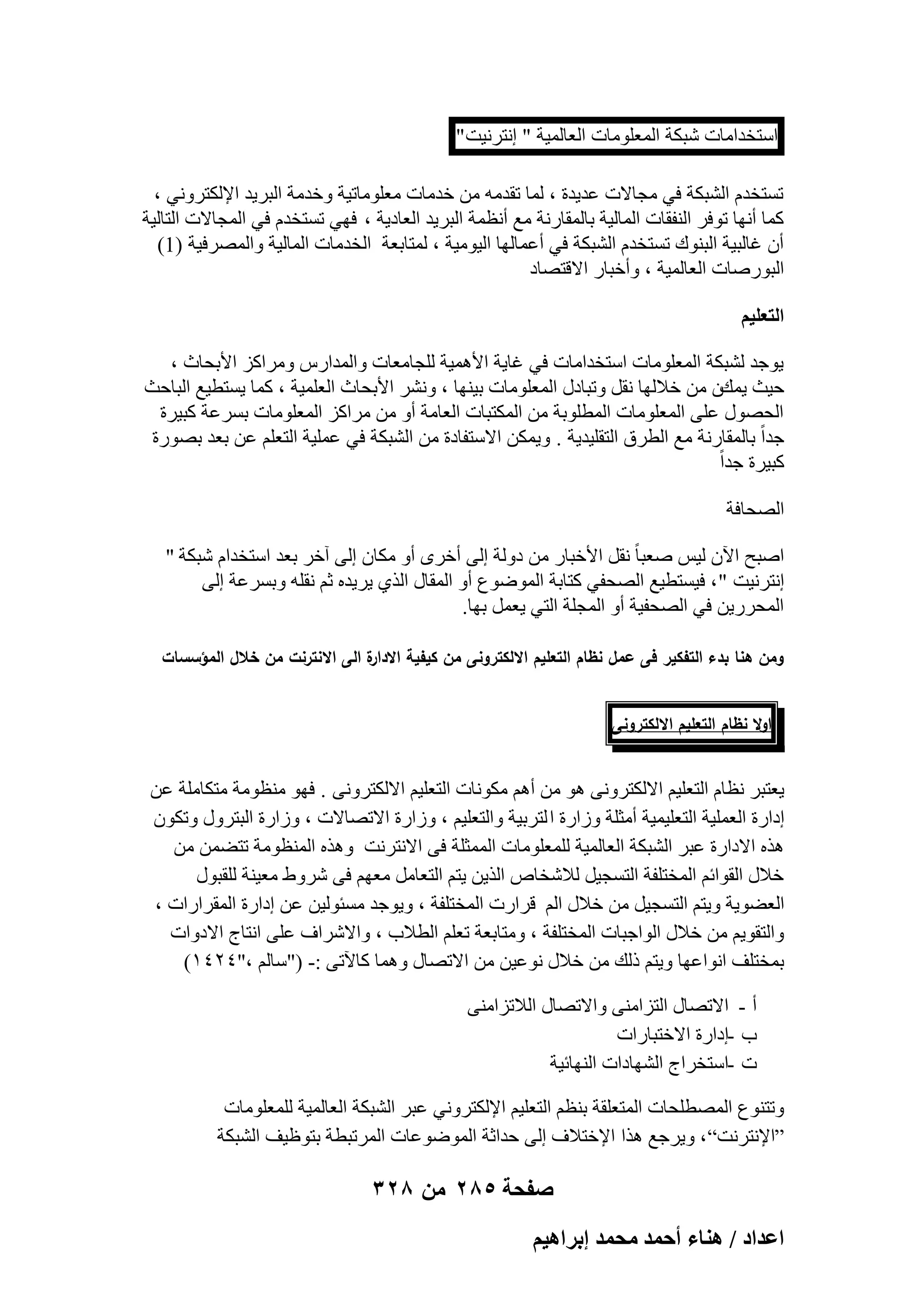 ‫اٍزقلآبد ّجٌخ أُؼِٞٓبد اُؼبُٔ٤خ " اٗزوٗ٤ذ "‬
‫رَزقلّ اُْجٌخ ك٢ ٓغبالد ػل٣لح ، ُٔب رولٓٚ ٖٓ فلٓبد ٓؼِٞٓبر٤خ ٝفلٓخ اُجو٣ل اإلٌُزوٝٗ٢ ،‬
‫ًٔب أٜٗب رٞكو اُ٘لوبد أُبُ٤خ ثبُٔوبهٗخ ٓغ أٗظٔخ اُجو٣ل اُؼبك٣خ ، كٜ٢ رَزقلّ ك٢ أُغبالد اُزبُ٤خ‬
‫إٔ ؿبُج٤خ اُج٘ٞى رَزقلّ اُْجٌخ ك٢ أػٔبُٜب اُ٤ٞٓ٤خ ، ُٔزبثؼخ اُقلٓبد أُبُ٤خ ٝأُٖوك٤خ )1(‬
‫اُجٞهٕبد اُؼبُٔ٤خ ، ٝأفجبه االهزٖبك‬
‫حُظؼِ٤ْ‬
‫٣ٞعل ُْجٌخ أُؼِٞٓبد اٍزقلآبد ك٢ ؿب٣خ األٛٔ٤خ ُِغبٓؼبد ٝأُلاهً ٝٓواًي األثؾبس ،‬
‫ؽ٤ش ٣ٔيٕ ٖٓ فالُٜب ٗوَ ٝرجبكٍ أُؼِٞٓبد ث٤ٜ٘ب ، ْٝٗو األثؾبس اُؼِٔ٤خ ، ًٔب ٣َزط٤غ اُجبؽش‬
‫اُؾٍٖٞ ػِ٠ أُؼِٞٓبد أُطِٞثخ ٖٓ أٌُزجبد اُؼبٓخ أٝ ٖٓ ٓواًي أُؼِٞٓبد ثَوػخ ًج٤وح‬
‫علاً ثبُٔوبهٗخ ٓغ اُطوم اُزوِ٤ل٣خ . ٝ٣ٌٖٔ االٍزلبكح ٖٓ اُْجٌخ ك٢ ػِٔ٤خ اُزؼِْ ػٖ ثؼل ثٖٞهح‬
‫ًج٤وح علاً‬
‫اُٖؾبكخ‬
‫إجؼ ا٥ٕ ُ٤ٌ ٕؼجب ً ٗوَ األفجبه ٖٓ كُٝخ اُ٠ أفوٟ أٝ ٌٓبٕ اُ٠ آفو ثؼل اٍزقلاّ ّجٌخ "‬
‫اٗزوٗ٤ذ " ، ك٤َزط٤غ اُٖؾل٢ ًزبثخ أُٞٙٞع أٝ أُوبٍ اُن١ ٣و٣لٙ صْ ٗوِٚ ٝثَوػخ اُ٠‬
‫أُؾوه٣ٖ ك٢ اُٖؾل٤خ أٝ أُغِخ اُز٢ ٣ؼَٔ ثٜب.‬
‫ة الى االنترنت من خالل المؤسسات‬
‫ومن ىنا بدء التفكير فى عمل نظام التعميم االلكترونى من كيفية االدار‬
‫اوال نظام التعميم االلكترونى‬

‫٣ؼزجو ٗظبّ اُزؼِ٤ْ االٌُزوٝٗ٠ ٛٞ ٖٓ أْٛ ٌٓٞٗبد اُزؼِ٤ْ االٌُزوٝٗ٠ . كٜٞ ٓ٘ظٞٓخ ٓزٌبِٓخ ػٖ‬
‫اكاهح اُؼِٔ٤خ اُزؼِ٤ٔ٤خ أٓضِخ ٝىاهح ا ُزوث٤خ ٝاُزؼِ٤ْ ، ٝىاهح االرٖبالد ، ٝىاهح اُجزوٍٝ ٝرٌٕٞ‬
‫ٛنٙ االكاهح ػجو اُْجٌخ اُؼبُٔ٤خ ُِٔؼِٞٓبد أُٔضِخ ك٠ االٗزوٗذ ٝٛنٙ أُ٘ظٞٓخ رزٖٚٔ ٖٓ‬
‫فالٍ اُوٞائْ أُقزِلخ اُزَغ٤َ ُالّقبٓ اُن٣ٖ ٣زْ اُزؼبَٓ ٓؼْٜ ك٠ ّوٝٛ ٓؼ٤٘خ ُِوجٍٞ‬
‫اُؼٚٞ٣خ ٝ٣زْ اُزَغ٤َ ٖٓ فالٍ اُْ هواهد أُقزِلخ ، ٝ٣ٞعل َٓئُٞ٤ٖ ػٖ اكاهح أُوواهاد ،‬
‫ٝاُزوٞ٣ْ ٖٓ فالٍ اُٞاعجبد أُقزِلخ ، ٝٓزبثؼخ رؼِْ اُطالة ، ٝاالّواف ػِ٠ اٗزبط االكٝاد‬
‫ثٔقزِق اٗٞاػٜب ٝ٣زْ مُي ٖٓ فالٍ ٗٞػ٤ٖ ٖٓ االرٖبٍ ٝٛٔب ًب٥ر٠ :- ("ٍبُْ ،"ٕٗٗٔ)‬
‫أ - االرٖبٍ اُزيآ٘٠ ٝاالرٖبٍ اُالريآ٘٠‬
‫ة -اكاهح االفزجبهاد‬
‫د -اٍزقواط اُْٜبكاد اُٜ٘بئ٤خ‬
‫ٝرز٘ٞع أُٖطِؾبد أُزؼِوخ ث٘ظْ اُزؼِ٤ْ اإلٌُزوٝٗ٢ ػجو اُْجٌخ اُؼبُٔ٤خ ُِٔؼِٞٓبد‬
‫“اإلٗزوٗذ” ، ٝ٣وعغ ٛنا اإلفزالف اُ٠ ؽلاصخ أُٞٙٞػبد أُورجطخ ثزٞظ٤ق اُْجٌخ‬

‫صفحة 582 من 823‬
‫حػيحى / ٛ٘خء أكٔي ٓلٔي ارَحٛ٤ْ‬

 