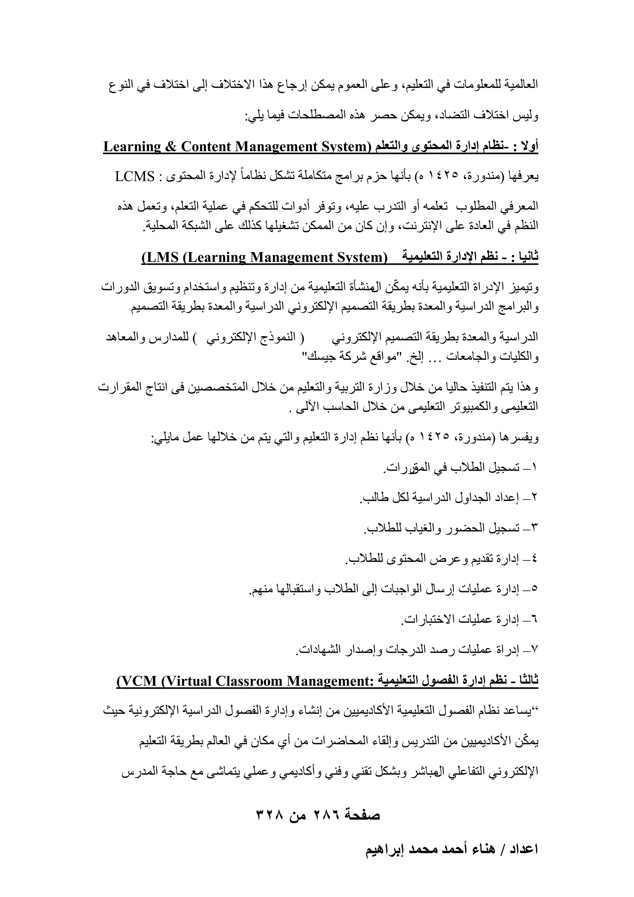 ‫اُؼبُٔ٤خ ُِٔؼِٞٓبد ك٢ اُزؼِ٤ْ، ٝػِ٠ اُؼّٔٞ ٣ٌٖٔ اهعبع ٛنا االفزالف اُ٠ افزالف ك٢ اُ٘ٞع‬
‫ُٝ٤ٌ افزالف اُزٚبك، ٝ٣ٌٖٔ ؽٖو ٛنٙ أُٖطِؾبد ك٤ٔب ٣ِ٢:‬
‫أٝال : -ٗظخّ اىحٍس حُٔلظٟٞ ٝحُظؼِْ (‪Learning & Content Management System‬‬
‫٣ؼوكٜب (ٓ٘لٝهح، ٕ٘ٗٔ ٙ) ثؤٜٗب ؽيّ ثوآظ ٓزٌبِٓخ رٌَْ ٗظبٓب ً إلكاهح أُؾزٟٞ : ‪LCMS‬‬
‫أُؼوك٢ أُطِٞة رؼِٔٚ أٝ اُزلهة ػِ٤ٚ، ٝرٞكو أكٝاد ُِزؾٌْ ك٢ ػِٔ٤خ اُزؼِْ، ٝرؼَٔ ٛنٙ‬
‫اُ٘ظْ ك٢ اُؼبكح ػِ٠ اإلٗزوٗذ، ٝإ ًبٕ ٖٓ أٌُٖٔ رْـ٤ِٜب ًنُي ػِ٠ اُْجٌخ أُؾِ٤خ.‬
‫ػخٗ٤خ : - ٗظْ حإلىحٍس حُظؼِ٤ٔ٤ش (‪)LMS (Learning Management System‬‬
‫ٝر٤ٔ٤ي اإلكهاح اُزؼِ٤ٔ٤خ ثؤٗٚ ٣ٌٖٔ ْٓ٘ؤح اُزؼِ٤ٔ٤خ ٖٓ اكاهح ٝر٘ظ٤ْ ٝاٍزقلاّ ٝرَٞ٣ن اُلٝهاد‬
‫ّ اٍ‬
‫ٝاُجوآظ اُلهاٍ٤خ ٝأُؼلح ثطو٣وخ اُزٖٔ٤ْ اإلٌُزوٝٗ٢ اُلهاٍ٤خ ٝأُؼلح ثطو٣وخ اُزٖٔ٤ْ‬
‫( اُ٘ٔٞمط اإلٌُزوٝٗ٢ ) ُِٔلاهً ٝأُؼبٛل‬
‫اُلهاٍ٤خ ٝأُؼلح ثطو٣وخ اُزٖٔ٤ْ اإلٌُزوٝٗ٢‬
‫ٝاٌُِ٤بد ٝاُغبٓؼبد … اُـ. "ٓٞاهغ ّوًخ ع٤َي"‬
‫ٝٛنا ٣زْ اُز٘ل٤ن ؽبُ٤ب ٖٓ فالٍ ٝىاهح اُزوث٤خ ٝاُزؼِ٤ْ ٖٓ فالٍ أُزقٖٖ٤ٖ ك٠ اٗزبط أُوواهد‬
‫اُزؼِ٤ٔ٠ ٝأٌُج٤ٞرو اُزؼِ٤ٔ٠ ٖٓ فالٍ اُؾبٍت ا٥ُ٠ .‬
‫ٝ٣لَوٛب (ٓ٘لٝهح، ٕ٘ٗٔ ٙ) ثؤٜٗب ٗظْ اكاهح اُزؼِ٤ْ ٝاُز٢ ٣زْ ٖٓ فالُٜب ػَٔ ٓب٣ِ٢:‬
‫ٔ– رَغ٤َ اُطالة ك٢ ههاد.‬
‫أُن‬
‫ٕ– اػلاك اُغلاٍٝ اُلهاٍ٤خ ٌَُ ٛبُت.‬
‫ٖ– رَغ٤َ اُؾٚٞه ٝاُـ٤بة ُِطالة.‬
‫ٗ– اكاهح رول٣ْ ٝػوٗ أُؾزٟٞ ُِطالة.‬
‫٘– اكاهح ػِٔ٤بد اهٍبٍ اُٞاعجبد اُ٠ اُطالة ٝاٍزوجبُٜب ْٜٓ٘.‬
‫ٙ– اكاهح ػِٔ٤بد االفزجبهاد.‬
‫7– اكهاح ػِٔ٤بد هٕل اُلهعبد ٝإلاه اُْٜبكاد.‬
‫ػخُؼخ - ٗظْ اىحٍس حُلٍٜٞ حُظؼِ٤ٔ٤ش :‪)VCM (Virtual Classroom Management‬‬
‫” ٣َبػل ٗظبّ اُلٍٖٞ اُزؼِ٤ٔ٤خ األًبك٣ٔ٤٤ٖ ٖٓ اْٗبء ٝاكاهح اُلٍٖٞ اُلهاٍ٤خ اإلٌُزوٝٗ٤خ ؽ٤ش‬
‫ّ‬
‫٣ٌٖٔ األًبك٣ٔ٤٤ٖ ٖٓ اُزله٣ٌ ٝاُوبء أُؾبٙواد ٖٓ أ١ ٌٓبٕ ك٢ اُؼبُْ ثطو٣وخ اُزؼِ٤ْ‬
‫اإلٌُزوٝٗ٢ اُزلبػِ٢ ٓجبّو ٝثٌَْ رو٘٢ ٝك٘٢ ٝأًبك٣ٔ٢ ٝػِٔ٢ ٣زٔبّ٠ ٓغ ؽبعخ أُلهً‬
‫اٍ‬

‫صفحة 682 من 823‬
‫حػيحى / ٛ٘خء أكٔي ٓلٔي ارَحٛ٤ْ‬

 