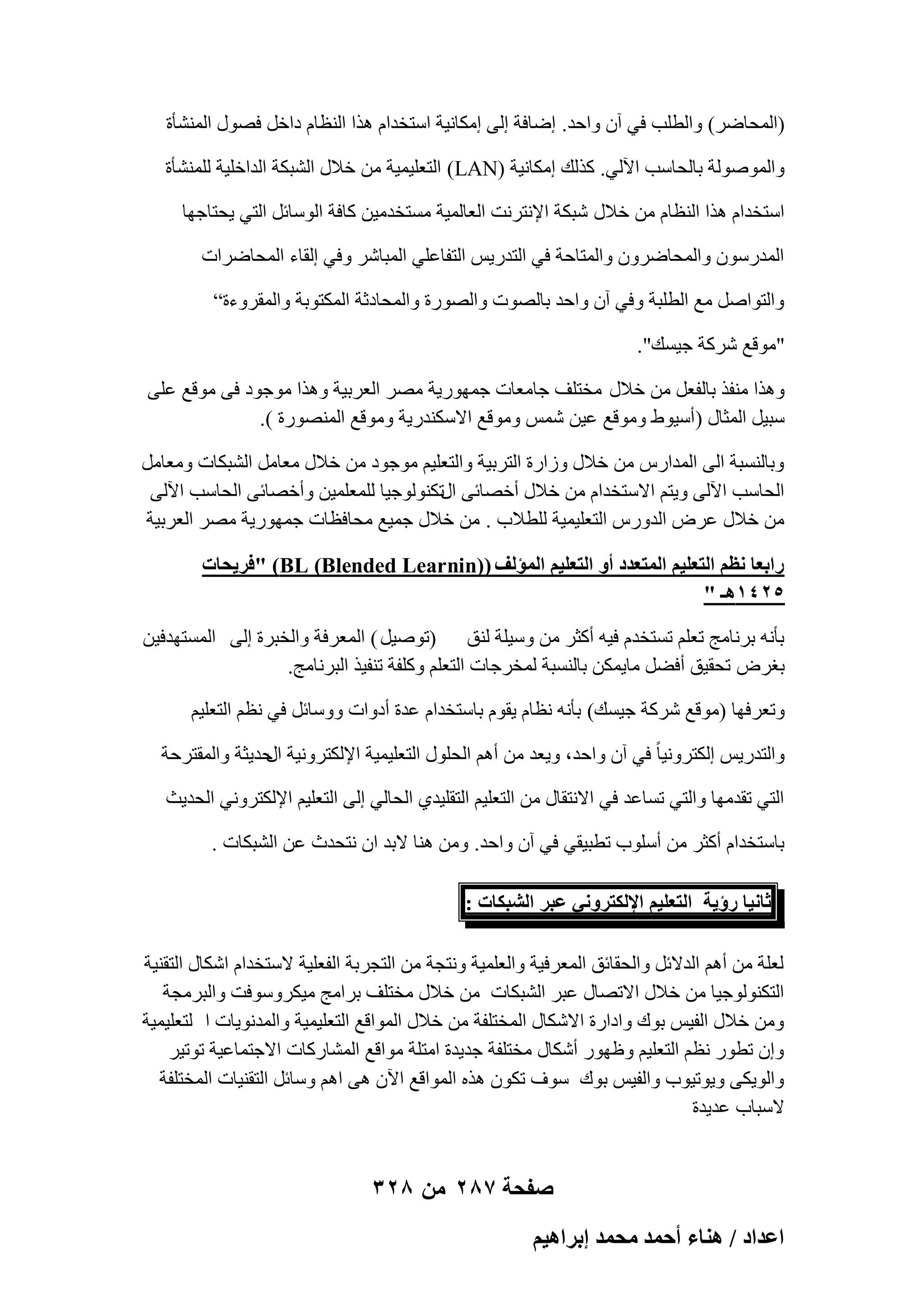 ‫(أُؾبٙو) ٝاُطِت ك٢ إٓ ٝاؽل. اٙبكخ اُ٠ آٌبٗ٤خ اٍزقلاّ ٛنا اُ٘ظبّ كافَ كٍٖٞ أُْ٘ؤح‬
‫ٝإُُٔٞٞخ ثبُؾبٍت ا٥ُ٢. ًنُي آٌبٗ٤خ (‪ )LAN‬اُزؼِ٤ٔ٤خ ٖٓ فالٍ اُْجٌخ اُلافِ٤خ ُِْٔ٘ؤح‬
‫اٍزقلاّ ٛنا اُ٘ظبّ ٖٓ فالٍ ّجٌخ اإلٗزوٗذ اُؼبُٔ٤خ َٓزقلٓ٤ٖ ًبكخ اٍُٞبئَ اُز٢ ٣ؾزبعٜب‬
‫أُلهٍٕٞ ٝأُؾبٙوٕٝ ٝأُزبؽخ ك٢ اُزله٣ٌ اُزلبػِ٢ أُجبّو ٝك٢ اُوبء أُؾبٙواد‬
‫ٝاُزٞإَ ٓغ اُطِجخ ٝك٢ إٓ ٝاؽل ثبُٖٞد ٝاُٖٞهح ٝأُؾبكصخ أٌُزٞثخ ٝأُووٝءح”‬
‫"ٓٞهغ ّوًخ ع٤َي".‬
‫ٝٛنا ٓ٘لن ثبُلؼَ ٖٓ فالٍ ٓقزِق عبٓؼبد عٜٔٞه٣خ ٖٓو اُؼوث٤خ ٝٛنا ٓٞعٞك ك٠ ٓٞهغ ػِ٠‬
‫ٍج٤َ أُضبٍ (أٍ٤ٞٛ ٝٓٞهغ ػ٤ٖ ٌّٔ ٝٓٞهغ االٌٍ٘له٣خ ٝٓٞهغ أُٖ٘ٞهح ).‬
‫ٝثبَُ٘جخ اُ٠ أُلاهً ٖٓ فالٍ ٝىاهح اُزوث٤خ ٝاُزؼِ٤ْ ٓٞعٞك ٖٓ فالٍ ٓؼبَٓ اُْجٌبد ٝٓؼبَٓ‬
‫اُؾبٍت ا٥ُ٠ ٝ٣زْ االٍزقلاّ ٖٓ فالٍ أفٖبئ٠ اٍرٌُ٘ٞٞع٤ب ُِٔؼِٔ٤ٖ ٝأفٖبئ٠ اُؾبٍت ا٥ُ٠‬
‫ٖٓ فالٍ ػوٗ اُلٝهً اُزؼِ٤ٔ٤خ ُِطالة . ٖٓ فالٍ عٔ٤غ ٓؾبكظبد عٜٔٞه٣خ ٖٓو اُؼوث٤خ‬
‫ٍحرؼخ ٗظْ حُظؼِ٤ْ حُٔظؼيى أٝ حُظؼِ٤ْ حُٔئُق ()‪" )BL (Blended Learnin‬كَ٣لخص‬
‫5241ٛـ "‬
‫ثؤٗٚ ثوٗبٓظ رؼِْ رَزقلّ ك٤ٚ أًضو ٖٓ ٍٝ٤ِخ ُ٘ن (رٕٞ٤َ ) أُؼوكخ ٝاُقجوح اُ٠ أَُزٜلك٤ٖ‬
‫ثـوٗ رؾو٤ن أكَٚ ٓب٣ٌٖٔ ثبَُ٘جخ ُٔقوعبد اُزؼِْ ًِٝلخ ر٘ل٤ن اُجوٗبٓظ.‬
‫ٝرؼوكٜب (ٓٞهغ ّوًخ ع٤َي) ثؤٗٚ ٗظبّ ٣وّٞ ثبٍزقلاّ ػلح أكٝاد ٍٝٝبئَ ك٢ ٗظْ اُزؼِ٤ْ‬
‫ٝاُزله٣ٌ اٌُزوٝٗ٤ب ً ك٢ إٓ ٝاؽل، ٝ٣ؼل ٖٓ أْٛ اُؾٍِٞ اُزؼِ٤ٔ٤خ اإلٌُزوٝٗ٤خ ؽل٣ضخ ٝأُوزوؽخ‬
‫اٍ‬
‫اُز٢ رولٜٓب ٝاُز٢ رَبػل ك٢ االٗزوبٍ ٖٓ اُزؼِ٤ْ اُزوِ٤ل١ اُؾبُ٢ اُ٠ اُزؼِ٤ْ اإلٌُزوٝٗ٢ اُؾل٣ش‬
‫ثبٍزقلاّ أًضو ٖٓ أٍِٞة رطج٤و٢ ك٢ إٓ ٝاؽل. ٖٝٓ ٛ٘ب الثل إ ٗزؾلس ػٖ اُْجٌبد .‬
‫ػخٗ٤خ ٍإ٣ش حُظؼِ٤ْ حإلٌُظَٝٗ٢ ػزَ حُ٘زٌخص :‬
‫ُؼِخ ٖٓ أْٛ اُلالئَ ٝاُؾوبئن أُؼوك٤خ ٝاُؼِٔ٤خ ٝٗزغخ ٖٓ اُزغوثخ اُلؼِ٤خ الٍزقلاّ اٌّبٍ اُزو٘٤خ‬
‫اُزٌُ٘ٞٞع٤ب ٖٓ فالٍ االرٖبٍ ػجو اُْجٌبد ٖٓ فالٍ ٓقزِق ثوآظ ٓ٤ٌوٍٝٞكذ ٝاُجوٓغخ‬
‫ٖٝٓ فالٍ اُل٤ٌ ثٞى ٝاكاهح االٌّبٍ أُقزِلخ ٖٓ فالٍ أُٞاهغ اُزؼِ٤ٔ٤خ ٝأُلٗٞ٣بد ا ُزؼِ٤ٔ٤خ‬
‫ٝإ رطٞه ٗظْ اُزؼِ٤ْ ٝظٜٞه أٌّبٍ ٓقزِلخ عل٣لح آزِخ ٓٞاهغ أُْبهًبد االعزٔبػ٤خ رٞر٤و‬
‫ٝاُٞ٣ٌ٠ ٝ٣ٞر٤ٞة ٝاُل٤ٌ ثٞى ٍٞف رٌٕٞ ٛنٙ أُٞاهغ ا٥ٕ ٛ٠ اْٛ ٍٝبئَ اُزو٘٤بد أُقزِلخ‬
‫الٍجبة ػل٣لح‬

‫صفحة 782 من 823‬
‫حػيحى / ٛ٘خء أكٔي ٓلٔي ارَحٛ٤ْ‬

 