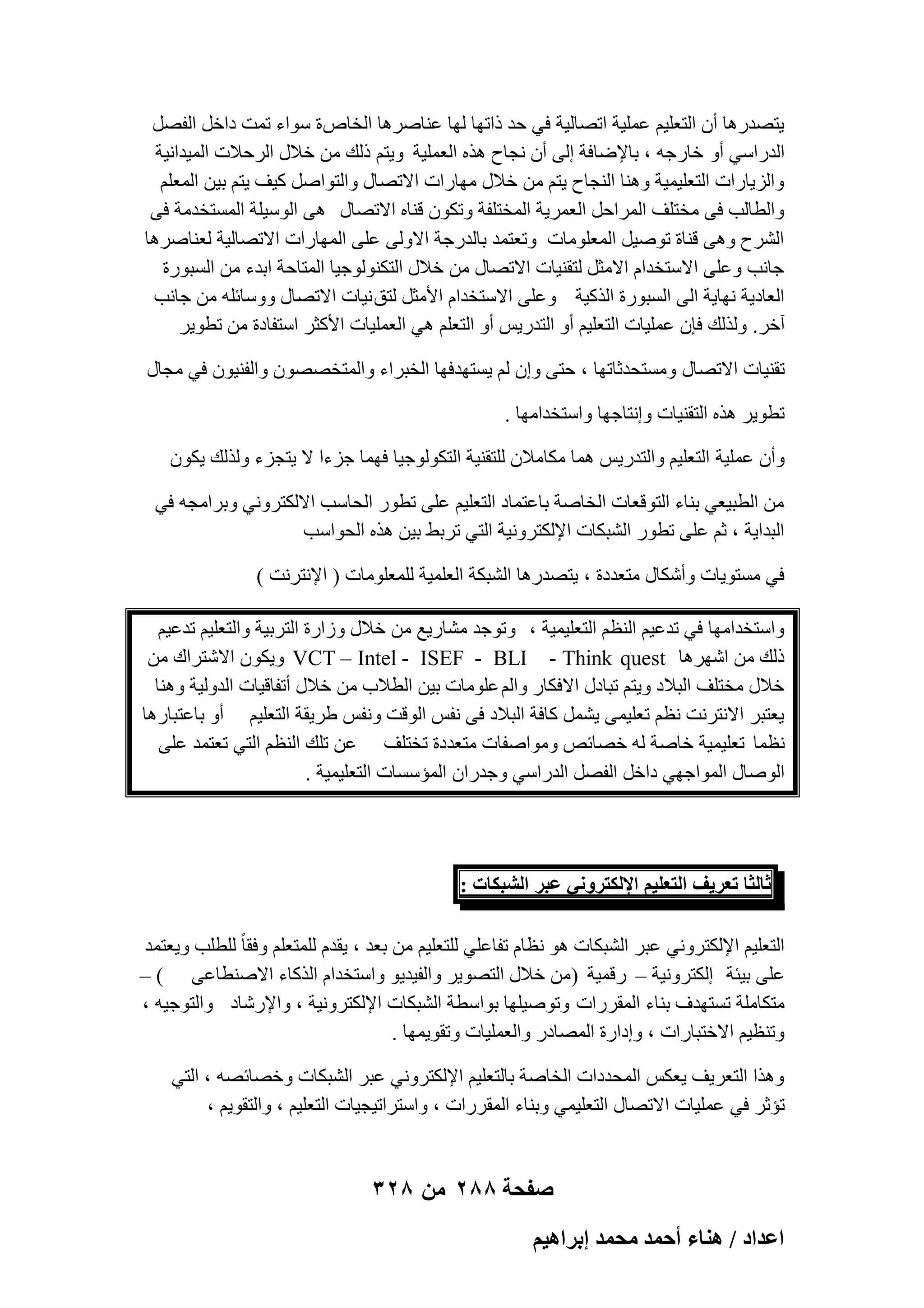 ‫٣زٖلهٛب إٔ اُزؼِ٤ْ ػِٔ٤خ ارٖبُ٤خ ك٢ ؽل مارٜب ُٜب ػ٘بٕوٛب اُقبٓ ح ٍٞاء رٔذ كافَ اُلَٖ‬
‫اُلهاٍ٢ أٝ فبهعٚ ، ثبإلٙبكخ اُ٠ إٔ ٗغبػ ٛنٙ اُؼِٔ٤خ ٝ٣زْ مُي ٖٓ فالٍ اُوؽالد أُ٤لاٗ٤خ‬
‫ٝاُي٣بهاد اُزؼِ٤ٔ٤خ ٝٛ٘ب اُ٘غبػ ٣زْ ٖٓ فالٍ ٜٓبهاد االرٖبٍ ٝاُزٞإَ ً٤ق ٣زْ ث٤ٖ أُؼِْ‬
‫ٝاُطبُت ك٠ ٓقزِق أُواؽَ اُؼٔو٣خ أُقزِلخ ٝرٌٕٞ ه٘بٙ االرٖبٍ ٛ٠ اٍُٞ٤ِخ أَُزقلٓخ ك٠‬
‫اُْوػ ٝٛ٠ ه٘بح رٕٞ٤َ أُؼِٞٓبد ٝرؼزٔل ثبُلهعخ االُٝ٠ ػِ٠ أُٜبهاد االرٖبُ٤خ ُؼ٘بٕوٛب‬
‫عبٗت ٝػِ٠ االٍزقلاّ االٓضَ ُزو٘٤بد االرٖبٍ ٖٓ فالٍ اُزٌُ٘ٞٞع٤ب أُزبؽخ اثلء ٖٓ اَُجٞهح‬
‫اُؼبك٣خ ٜٗب٣خ اُ٠ اَُجٞهح اُنً٤خ ٝػِ٠ االٍزقلاّ األٓضَ ُزن ٗ٤بد االرٖبٍ ٍٝٝبئِٚ ٖٓ عبٗت‬
‫آفو. ُٝنُي كبٕ ػِٔ٤بد اُزؼِ٤ْ أٝ اُزله٣ٌ أٝ اُزؼِْ ٛ٢ اُؼِٔ٤بد األًضو اٍزلبكح ٖٓ رطٞ٣و‬
‫رو٘٤بد االرٖبٍ َٝٓزؾلصبرٜب ، ؽز٠ ٝإ ُْ ٣َزٜلكٜب اُقجواء ٝأُزقٖٖٕٞ ٝاُل٘٤ٕٞ ك٢ ٓغبٍ‬
‫رطٞ٣و ٛنٙ اُزو٘٤بد ٝاٗزبعٜب ٝاٍزقلآٜب .‬
‫ٝإٔ ػِٔ٤خ اُزؼِ٤ْ ٝاُزله٣ٌ ٛٔب ٌٓبٓالٕ ُِزو٘٤خ اُزٌُٞٞع٤ب كٜٔب عيءا ال ٣زغيء ُٝنُي ٣ٌٕٞ‬
‫ٖٓ اُطج٤ؼ٢ ث٘بء اُزٞهؼبد اُقبٕخ ثبػزٔبك اُزؼِ٤ْ ػِ٠ رطٞه اُؾبٍت االٌُزوٝٗ٢ ٝثوآغٚ ك٢‬
‫اُجلا٣خ ، صْ ػِ٠ رطٞه اُْجٌبد اإلٌُزوٝٗ٤خ اُز٢ روثٜ ث٤ٖ ٛنٙ اُؾٞاٍت‬
‫ك٢ َٓزٞ٣بد ٝأٌّبٍ ٓزؼلكح ، ٣زٖلهٛب اُْجٌخ اُؼِٔ٤خ ُِٔؼِٞٓبد ( اإلٗزوٗذ )‬
‫ٝاٍزقلآٜب ك٢ رلػ٤ْ اُ٘ظْ اُزؼِ٤ٔ٤خ ، ٝرٞعل ْٓبه٣غ ٖٓ فالٍ ٝىاهح اُزوث٤خ ٝاُزؼِ٤ْ رلػ٤ْ‬
‫مُي ٖٓ اّٜوٛب ‪ ٌٕٞ٣ٝ VCT – Intel - ISEF - BLI - Think quest‬االّزواى ٖٓ‬
‫فالٍ ٓقزِق اُجالك ٝ٣زْ رجبكٍ االكٌبه ٝاُْ ػِٞٓبد ث٤ٖ اُطالة ٖٓ فالٍ أرلبه٤بد اُلُٝ٤خ ٝٛ٘ب‬
‫٣ؼزجو االٗزوٗذ ٗظْ رؼِ٤ٔ٠ ٣َْٔ ًبكخ اُجالك ك٠ ٗلٌ اُٞهذ ٝٗلٌ ٛو٣وخ اُزؼِ٤ْ أٝ ثبػزجبهٛب‬
‫ٗظٔب رؼِ٤ٔ٤خ فبٕخ ُٚ فٖبئٔ ٝٓٞإلبد ٓزؼلكح رقزِق ػٖ رِي اُ٘ظْ اُز٢ رؼزٔل ػِ٠‬
‫إُٞبٍ أُٞاعٜ٢ كافَ اُلَٖ اُلهاٍ٢ ٝعلهإ أُئٍَبد اُزؼِ٤ٔ٤خ .‬

‫ػخُؼخ طؼَ٣ق حُظؼِ٤ْ حإلٌُظَٝٗ٢ ػزَ حُ٘زٌخص :‬
‫اُزؼِ٤ْ اإلٌُزوٝٗ٢ ػجو اُْجٌبد ٛٞ ٗظبّ رلبػِ٢ ُِزؼِ٤ْ ٖٓ ثؼل ، ٣ولّ ُِٔزؼِْ ٝكوب ً ُِطِت ٝ٣ؼزٔل‬
‫ػِ٠ ث٤ئخ اٌُزوٝٗ٤خ – ههٔ٤خ (ٖٓ فالٍ اُزٖٞ٣و ٝاُل٤ل٣ٞ ٝاٍزقلاّ اُنًبء االٕ٘طبػ٠ ) –‬
‫ٓزٌبِٓخ رَزٜلف ث٘بء أُووهاد ٝرٕٞ٤ِٜب ثٞاٍطخ اُْجٌبد اإلٌُزوٝٗ٤خ ، ٝاإلهّبك ٝاُزٞع٤ٚ ،‬
‫ٝر٘ظ٤ْ االفزجبهاد ، ٝاكاهح أُٖبكه ٝاُؼِٔ٤بد ٝروٞ٣ٜٔب .‬
‫ٝٛنا اُزؼو٣ق ٣ؼٌٌ أُؾلكاد اُقبٕخ ثبُزؼِ٤ْ اإلٌُزوٝٗ٢ ػجو اُْجٌبد ٝفٖبئٖٚ ، اُز٢‬
‫رئصو ك٢ ػِٔ٤بد االرٖبٍ اُزؼِ٤ٔ٢ ٝث٘بء أُووهاد ، ٝاٍزوار٤غ٤بد اُزؼِ٤ْ ، ٝاُزوٞ٣ْ ،‬

‫صفحة 882 من 823‬
‫حػيحى / ٛ٘خء أكٔي ٓلٔي ارَحٛ٤ْ‬

 